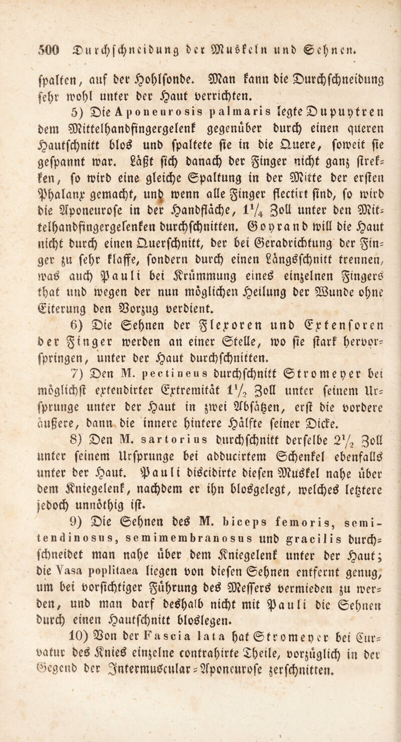 \ >. « • fpalten, auf ber Jpoblfonbe. 5D?an tann bte ©utd)fd)neibuttg fel)r n?of)l unter ber Jpattf betridgen. 5) ©ie Apoueurosis palmaris legte © u pur;fr en bem $?itfelbanbftngergelenl gegenüber burd) einen queren jj)auffd)mtt blo3 unb fpalfefe fte in bie Quere, fomett ge gefpannt mar. Sagt gd) banad) ber ginger ntdg gan$ greh fen, fo tvtrb eine gleiche ©palfung in ber 0Dvitte ber ergen fbatanje gemalt, unb menn alle ginger geefirt gnb, fo mtrb bte Sfponeurcfe in ber £>anbgäd)e, l1/* 3oll unter ben $0?th teibanbpngergefenfen burd)fd)nitfen. ©opranb mill bie £>ant ntd)t burd) einen Querfcbnitt, ber bet ®erabrid)fung ber gtn= ger $u febr flajfe, fonbern burcf) einen Sdnggfdgtitt trennen/ tvaö and) ^3 a u 1 i bei Krümmung etneg einzelnen gtngero fbat unb liegen ber nun möglichen Teilung ber 5öunbe ol;ne Citerung ben SBorgtg betbient. 6) ©ie ©ebnen ber glepoten unb ©jetenforen ber ginger werben an einer ©teile, mo fte garl beröors fprtngen, unter ber $aut burd)fd)nitten. 7) ©en M. pectineus burd)fd)nitt ©tromeper bei mog!sd)g e^rtenbirter (^tremitat il/2 3°ö «ater feinem Ur= fprunge unter ber #aut in jmei Qlbfagen, erg bie borbere aufjece, bann bie innere biutere Raffte feiner ©ich. 8) ©en M. sartorius burd)fd)nitt berfelbe 2l/2 3^ unter feinem Urfprunge bei abbuctrfem ©d)enlel ebenfalls unter ber £>aut. ^auli bi^cibirte biefen 9)?ugfel nabe über bem $niegelenf, nadbbem er ibn bloggelegf, meld)e$ festere febod) unnbtbig ig* 9) ©te ©ebnen be£ M. biceps femoris, semi« tendinosus, sem imembranosus unb gracilis burd)- fcf)neibet man nabe über bem ivniegelenf unter ber £>aut; bie Vasa poplitaea liegen bon biefen ©ebnen entfernt genug, um bei borgdgiger gübrung be£ SDZeffec^ bermieben ju mer* ben, unb man barf be^baib nid)t mit $attlt bie ©ebnen burd) einen £autfd)nut blodegen* 10) £>ott ber Fa sei a lata bat ©frontet) er bei @ur* bafur be£ 3vttie$ einzelne confrabirfe Xbetle, borjüglid) in ber 0cgcub ber 3nfermu$cular?2fpencitroje $erfd)nitten*