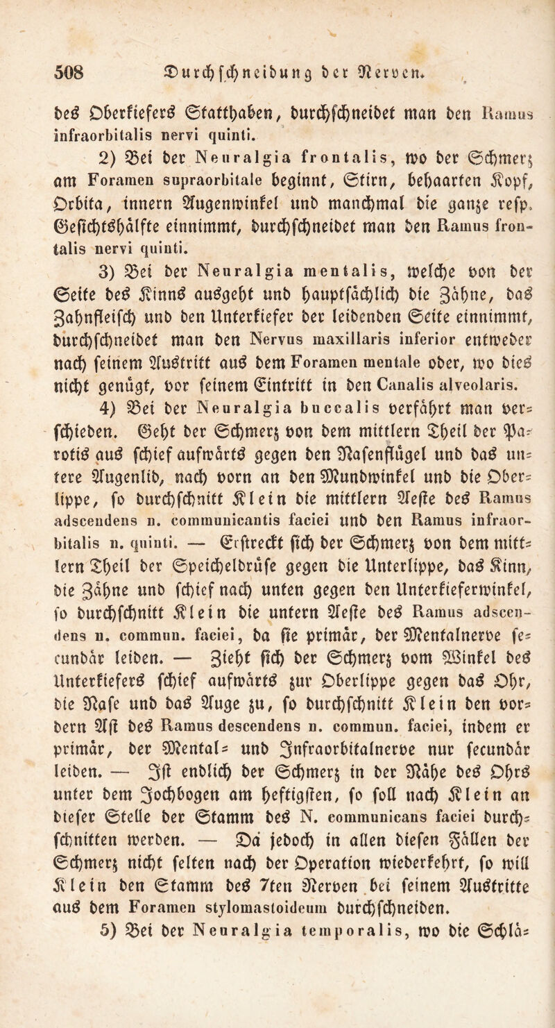 beö Obetfieferg ©fattt>a^e«, burd)fd)neibet man ben Ramus infraorbitalis nervi quinti. 2) 53ci ber Neuralgia frontalis, n>o bet ©d)mer$ am Foramen supraorbitale beginnt, ©firn, behaarten $opf, Orbita, tnnern 2fugenminfel unb manchmal bie gan$e refp, ©ejtd)t$bälfte dnnimmf, tmrd)fd)neibet man ben Ramus fron- talis nervi quinti. 3) 25ei ber Neuralgia mentalis, :t?e(cj)e t>ort ber ©eite be£ $inn$ au^gebf unb ^aupffdd)lidt) bie Bä&ne, ba£ Babnpieifd) unb ben Unterliefet ber leibenben ©eite einnimmt, bnrd)fd)neibet man ben Nervus maxillaris inferior enfmeber nad) feinem 5fu$tritt au$ bem Foramen mentale ober, mo bie$ ni<J)t genügt, oor feinem Eintritt in ben Canalis alveolaris. 4) 23et ber Neuralgia buccalis oerfäbrt man rer? fliehen, ©ef)t ber ©cbmeq non bem mittlern Sf)dl ber rofiö aug fd)ief aufmärtö gegen ben Slafenflugel «nb ba£ fere 5fugenlib, nad) norn an ben $?unbminfel unb bie Ober= lippe, fo burd)fd)nitt $1 ein bie mittlern 2feffe be£ Ramus adscendens n. communicantis faciei unb ben Ramus infraor- bitalis n. quinti. — ©ftreeff ftd) ber ©d)mer$ non bem mitt- lern £betl ber ©peid)elbrufe gegen bie Unterlippe, ba$ $inn, bie Bdbne unb fd)iefnad) unten gegen ben Unterfieferminfel, fo burd)fd)nitt $letn bie unfern 2fe(le be$ Ramus adscen- dens n. common, faciei, ba fte primär, ber SDienfalneroe fe^ cunbär leiben. — %iefyt ftd) ber ©d)mer$ nom $ö3tnfel be$ Unferfiefetö fd)ief aufwärts &ur Oberlippe gegen ba£ Ob**/ bie SRafe unb tag Sfuge $u, fo burd)fd)nitf dvletn ben nor* bern 51(1 be$ Ramus descendens n. commun. faciei, inbem er primär, ber Dentals unb 3nfraorbifalnerne nur fecunbär leiben. — 3ß enblidb ber ©d)mer$ in ber SRäbe be£ Of)r3 unter bem 3nd)bogen am fycfÜQfien, fo foß nad) $letn an tiefer ©teile ber ©famm be$ N. communicans faciei burd)? febniften merben. — £)a jebod) in allen tiefen fallen ber ©d)mer$ nicht feiten nad) ber Operation mieberfebrf, fo miß Allein ben ©famm be$ 7teu Heroen bei feinem Sfu^fritte auö bem Foramen stylomastoideum bnrcbfd)neiben. 5) 53et ber Neuralgia temporalis, n?0 bie ©c^läs