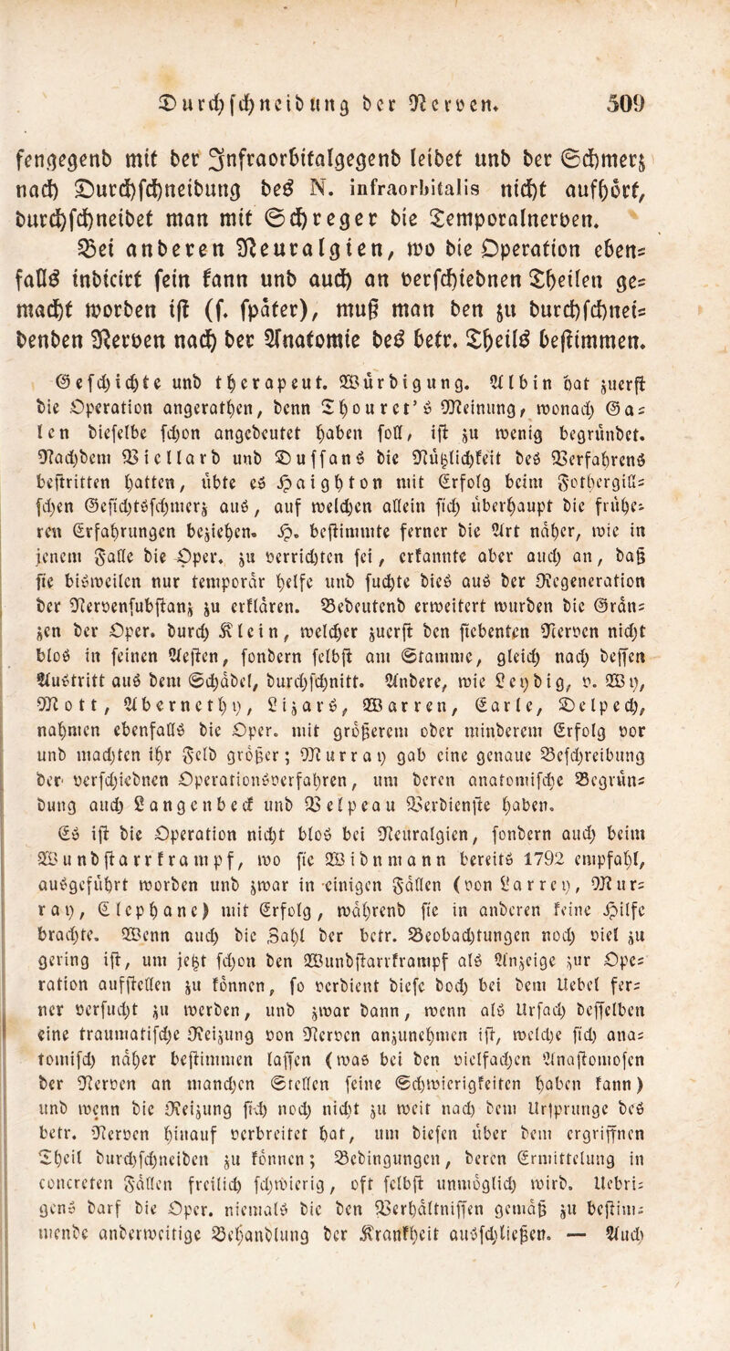 fentfe^nb mit bcr Snfraorbtfdgegenb leibet unb ber ©dbmerj und) £mrd)fd)netbun(j be£ N. infraorbitalis ntd)t aufhorf, burd)fd)netbe£ man mit 0d)reger bie Scmporalneroen. Q5et anbeten Sfleutalcpen, rno bie Operation eben* faO£ inbictrt fein fann unb aud) an oerfd)tebnen feilen ge? mad)f morben tft (f. fpäter), mu§ man ben &u burd)fd)neft benben Kerpen nad) ber Anatomie be$ betr. £ljetl£ befltmmen. ®efd)ichte unb therapeut. 933ürbignng. 2Ub in bat juerft bie Operation angerathen, benn Sbourct’ö Meinungt wonach len biefelbe fd)on angebeutet ^aben foff, ift $u wenig begrünbet. 97ad)bem Vicllarb unb SD u ff an S bie 9fü£lid)feit beS Verfahrens beftritten batten, übte es Spaighton mit Erfolg beim gothergißs fd)en @efid)tSfd)mcr& aus, auf weld)en allein ftd) überhaupt bie trübe- ren Erfahrungen beheben. bcflimmte ferner bie 2frt naher, wie in jenem gaffe bie Oper, ju verrid)tcn fei, erfannte aber aud) an, ba§ fie bisweilen nur temporär helft unb fuchte bicS aus ber Oiegeneration ber Oicrvenfubftanj erfldren. 33ebeutcnb erweitert würben bie EJrdns jen ber Oper, burd) 5Ucin, weldjcr guerft ben ficbenten Oierocn nidjt bloS in feinen Stellen, fonbern felbft am ©fammc, gleich nad) beffen Austritt auS bent ©ebabcl, burd)fd)nitt. Stnbere, wie Set) big, 0. 933 t), Oft ott, Slberncthp, S i $ a r S, 933arren, E a r l e, SD e l p e ü), nahmen ebenfalls bie Oper, mit größerem ober minberem Erfolg vor unb madjtcn ihr gelb großer; STiurrat) gab eine genaue 25efd)reibung ber verfdjiebnen OperarionSverfal)ren, um beren anatomifchc Scgrun« bung aud) Sange nbeef unb Velpe au Verbienjle haben, ES ift bie Operation nicht bloS bei Neuralgien, fonbern aud) beim £Öunbjtarrfranipf, wo ftc 933 i b n nt a n n bereits 1792 empfahl, auSgeführt worben unb ^war in einigen gaffen (non Sa r rep, QJl'urs rap, Elcphane) mit Erfolg, wdhrenb fte in anberen feine ipilfc brachte. 933enn aud) bie ,3al)l ber betr. 23eobad)tungcn nod) viel git gering ift, um jefjt fd)on ben 933unb|larrframpf als Sinnige ,;ur Opcs ration aufftctlen ju fonnen, fo verbient biefe bod) bei bem Hebel fer- ner öerfud)t $u werben, unb jwar bann, wenn als Hrfad) beffclben eine traumatifd)e Ofeijutig von Oicrvcn an^unchmen ift, weld)e ftd) ana; tomifd) naher beftitnmen taffen (was bei ben vielfachen 9lnajlomofcn ber Ofervcn an mandjen ©teilen feine ©d)Wierigfeitcn hüben fatin) unb wenn bie Oieijung ftd) nod) nid)t $u weit nach bem Ur|prungc beS betr. Olcrvcn füuauf verbreitet hat, um biefen über bem ergriffnen '2 peil burchfdjneiben ju fonnen; SScbingungcn, beren Ermittelung in concreten gdtlen freilich fd)wicrig, oft felbft unmoglid) wirb. Uebri; genS barf bie Oper, niemals bie ben Verhdltniffen gemdü 5U beftim- menbe anberweitige ^eljanblung ber ^ranf^cit auSfd;liefjen. — Slud)