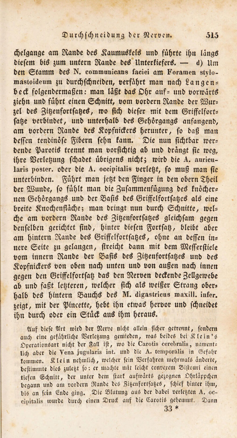 djelgange am SKanbe beß 3vaumu$fel£ unb führte ihn Idngg btefem big $um unfern Sföanbe beß Unterfiefertf. — d) Um bett ©tamm beß N. communicans faciei am Foramen stylo- mastoideum $n burd)fd)ndben, ©erfahrt man nadj langen? bed folgenbermagen: man lägt bag D&r aufs unb uormärfS $tehtt unb fuhrt einen ©d&ntff, t>om borbern $anbe ber £8urs jel beß gigenfortfageg, m ftd^ btefer mif bem ©riffelforf« fage berbtnbef, unb unterhalb beß ©eh6rgang$ anfangenb, am borbern $anbe beß $opfntcfer$ herunter, fo bag man beffen fenbinofe gtbern fefm fann. £)te nun gdjtbar rners benbe ^Jaroftö trennt man uorgd)ttg ab unb bringt ge weg, ihre Verlegung fd)abet übrigen^ ntd)f; roirb bte A. auricu- laris poster. ober bte A. occipitalis uerlegf, fo mug man ge untetbtnben. guhrf man jegf ben Ringer in ben obern £hdl ber SBunbe, fo fühlt man bte gufammenfttgitng be$ fnod)ers nen ®ehbrgang$ unb ber 35ag$ be£ ®riffelfortfage£ al£ eine breite $nodjengäd)e; man bringt nun burdh ©d)nttfe, weis d)e am borbern SKanbe beß gigenforffage£ gleicfyfam gegen benfelben gerietet gnb, hinter tiefen gortfag, bleibt aber am hintern Sianbe beß ®rtffelfortfage£, ohne an beffen ins nere ©eite $u gelangen, greift bann mit bem SÖZeffergtele bom innern SHanbe ber S5ag^ be£ gtgenfortfageg unb beg Äopfnicferg bon oben nad) unten unb bon äugen nad) innen gegen ben ©rtffelforffag baß ben Serben beefenbe geHgemebe ab unb fagt legferen, meldjer gdj a\ß roetger ©frang ober* halb beß hintern 23audj$ beß M. di gastricus maxilJ. infer, $dgf, mif bcc qjtncctte, &e6t i5« droaö fjertjot unb fd)neibct il)n b«rcf> eb« ein @fü<i aus i&m &er«u$. 2luf tiefe 5frt wirb ber ÜZerne nicht allein ftdgev getrennt, fontern aud) eine gcfährlidje 33erle|ung gemieben, was beibeö bei .^lein’ö Operattonöart nicht ber $afl ifl^ wo bie Carotis cerebralis, naments lid) aber bie Vena jugularis int* unb bie A. temporälis in (Sefaljr fommen. SUein nehmlid)/ welcher fein Verfahren mehrmals dnberte, beflimmte bic^ julefct fo: er machte mit leicht cortöercm SSigouri einen tiefen ©chnitt, ber unter bem jforf aufwärts gezognen Ohrläppchen begann unb am borbern OZanbe beö Sifcerifortfafceö, fd)icf hinter ihm, bi$ an fein (£nbe ging. Sie Blutung au$ ber habet berieten A. oc- cipitalis würbe burch einen SDrud auf bie @aroti$ gehemmt, 2)ann 33 *