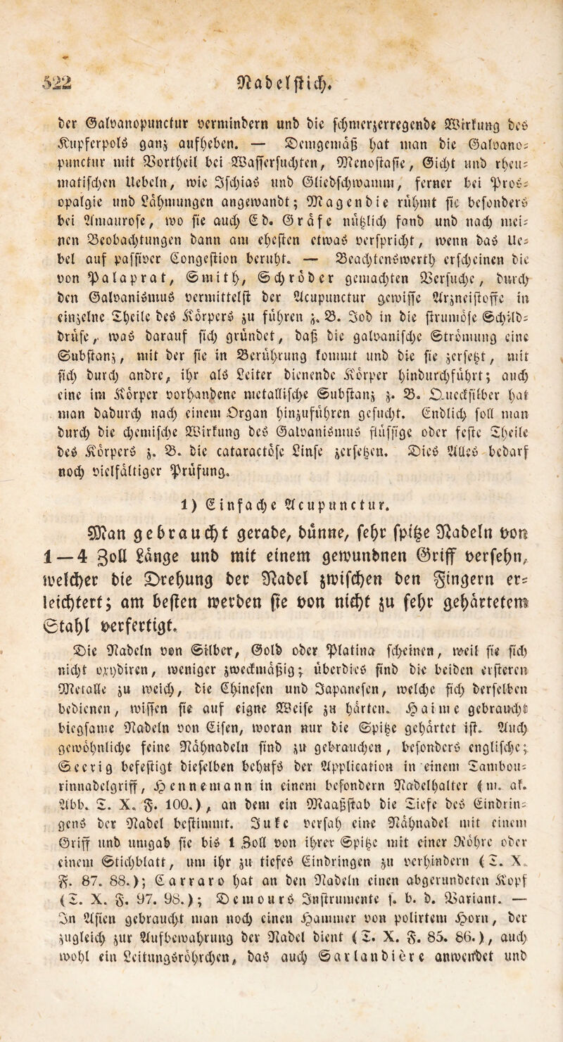 t>cr ©alnattopunctur nertttinbern unb bie fd)merjerregcnbe £Örrftmg beb Äupfcrpolb ganj aufheben. — demgemäß t>at man bie ©alnano; punctitr mit 93ortheil bei 2Bafferfud)ten, Wenoftafte, @id)t vmb r()eu= matifd)en liebeln, wie Sfd)iab nnb ©liebfdjmamm, ferner bei ^rob; opalgie tinb Zähmungen angewanbt; Wagen bie rühmt jte befonberb bei Amaurofe, wo fte aud) Eb. ©rdfc nu^lid) fonb unb nad) nick nen S3cobad)tungen bann am cheften etwab nerfpridd, wenn bab Uci bei auf pafftüer Eongeftion beruht. — 33ead)tenbmerrl) erfd;einen bie nen *p a l a p r a t, © tu i t (>, © d) r o b e r gcmad)ten 23crfitd)c, durch ben ©alnanibmub nermittelfb ber Acupunctur gcwijfe Ar^neiftoffc in einzelne ©heile beb Ä'drperb ju fuhren 53. 3ob in bie fJrumofe ©drdb^ briifewab barauf ftd) grünbet, baß bie galo-anifd)e ©trdmitng eine ©ubftang, mit ber fte in Serül>rung fonunt unb bie fte gerfeßt, mit ftd) buvd) anbre, il)r alb Leiter bienenbe Körper l)inburcbfül)t't; aud) eine im dtdrpcr norl)anbcnc metaßifd>e ©ubftanj j. 53. £).uedftlber hat man babureb nad) einem Organ hingitfüljren öcfud;t. Enblich foß man burd) bie d)cmifd)e SBirfung beb ©alnanibmub fl ü fff ge ober f efte ©heile beb ^drpcrö j. 53. bie cataractdfc 2infe jerfehen, £)icb AUeb bebarf nod) vielfältiger Prüfung, 1) E i n f a d) e A c u p u n c t u r. 5öiatt gebraucht gerate, bünne, fe^r fpi|e fabeln von 1 — 4 goß tätige unb mit einem gemunbnen ©rijf verfefm, mefcfyer bie ^Drehung ber Sftabel $ttnfcf)en ben gtngern er* leichtert; am beflen merben fte uqu ttidjf ju fefrr gewartetem 6taf)l verfertigt. SMe fabeln nen ©ilber, ©olb ober ^piatina fd>einen, weil fte ftd) nid)t oppbiren, weniger äwcdntdßig; überbkb ftnb bie beiben elfteren Wetaße ju weich, kie Ehinefcn unb Sapanefen, wcldje ftd) berfelbcn bebienen, wiffen fte auf eigne SBcife jh garten, ipaime gebraucht) biegfame fabeln non Eifen, woran nur bie ©pi£e gehärtet ifL Aud) gewöhnliche feine Dtdhnabcln ftnb ju gebrauchen, befonberb englifdjc; ©cerig befeftigt biefelben bcljttfb ber Application in einem ©ambou= rinnabelgriff, ipcnneniann in einem befonbern iftabclhalter (m. af. Abb. ©. X. §. 100.) , an beni ein Waaßfiab bie ©iefe beb ©inbrin- genb ber 9tabcl beftimmt. 3ufc ncrfal) eine .(B&hnadel mit einem ©riff unb umgab fte bib 1 Boß non ihm ©pi£c mit einer 9idl)rc ober einem ©tiel)blatt, um i|r gtt tiefeb Einbringen gtt nerl)inbcrn (2. X. 87. 88.); Earraro l)at ein ben fRabeln einen abgerundeten Ä'opf (2. X. §, 97. 98.); ©entourb Snftrumente f. b. b. 33arianf. — On Elften gebrauel>t man noch einen Jpanuuer non polirtetu ^tortt, ber ^ugleid) jur Aufbewahrung ber iJtabel bient (I. X. $. 85. 86.), aud) wohl ein 2citungbrohrd)en, bab auch ©atlatibierc anwetfbet unb