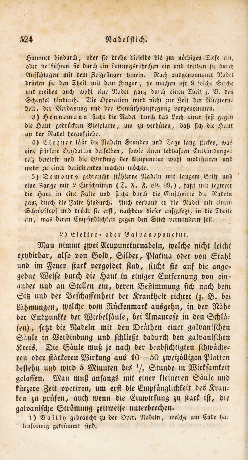 Jammer hinburd;, ober fte brehn biefelbc bi$ jur nötigen Siefe ein, ober fte führen fte burd; ein ?eitung6robrd;en ein unb treiben fte burd; 21 ttffd; lagen mit beni .Beigeftnger hinein. [Rad; auögenonmmer Rubel briiden fte ben 2l;eil mit beut Singer; fte machen oft 9 fold;e ©tid;c ttnb treiben aud; mot;l eine [Rabe! gan$ burd; einen 2t)eH j. 23. ben ©d;cnfcl l)inbttrd> SDie Operation wirb nid;t jur Seit ber Rud;tern; heit, ber Verbauung ttnb ber @emufh$aufregtmg pergenommen. 3) #ennemann ftid)t bie [Rabe! burd) bab £od; einer feff gegen bie jpaut gebrüeften 23lciplatte, um ju oethüten, bafj ftd; bie Jpaut an ber Rubel beraufjiehe. 4) ©loguet läßt bie [Rabein ©tunben unb Sage lang ffccfrn, wa? eine fidvfere Oppbation berfelbcn, foraie einen lebhaften Sntjunbungss rei, bewirft unb bie QBirfitng ber 2lcupunctur n?ol)l mobificiren unb mehr ju einer berioirenben mad;en mod;te. 5) 2) e nt o u r ö gebrandet ffählerne [Rubeln mit langem @riff unb eine Sange mit 2 (£infd;nitten (S. X. g. 89. 99.) , faßt mit leererer bie ^>aut in eine Satte unb fiid;t burd; bie ©infdjnitte bie RaMn ganj burd; bie gälte hinburd;, 2lud; oerbanb er bie 'Rabel mit einem ©d;ropffopf unb brüdt fte erft, nad;betn biefer utifgcfc^t, in bie Sheile ein ^ n>aö bereit €mpjänblid;feit gegen ben ©tid; Perminbern foö. 2) (Steftros ober ©aloanopunctur. sßlan nimmt $n?ei Slcupuncturnabeln, roeldje ntd)t letd)t ojepbitbar, alfo oon ®olb, ©über,. ^latina ober oon ©tal)l unb im geuer ffarf oergolbet ftnb, flicfit fte auf bie ange^ gebne SÖeife burd) bie £aut in einiget Entfernung oon ein? anbet «nb an ©teilen ein, beten 23eftimmung ficb nad) bem ©ig unb ber Q5efd)ajfenf)eit ber ^ranfgeit richtet ($♦ 25, bet Säbmungeti, $eld)e oom OUttfenmarf auSgeljn, in ber 2Raf>e ber Enbpunfte ber !83itbelfdu(e, bei 2Imaurofe in ben ©cfylds fen), fegt bie fabeln mit ben £>rdt&en einer galoantfd)en ©dule in SSerbinbung unb fd)ließt baburd) ben galoanifd)en dvteiß. £)ie ©aule muß je nad) ber beabftd)tigten fd)mdcf)es ren ober (tarieren £Birfung auS 10—50 ^meijolligen glatten betfe&n unb loicb 5 Minuten biS 1/2 ©tunbe in SBirffamfeit gdaflfett. SDian mu§ anfangs mit einer Heineren ©dule unb füttere geit operiren, um erfl bie Empfdnglid)feit beS Trau- fen ju prüfen, aud) wenn bie Einroirfung $n pari ijl, bie galoanifd)e ©trömuug jeittveife unterbrechen. 1) 23aUlt; gebraud/t ju bet Oper. Rubeln, tpcld;e am £nbc l;a- finforuitg gefrummt ftnb.