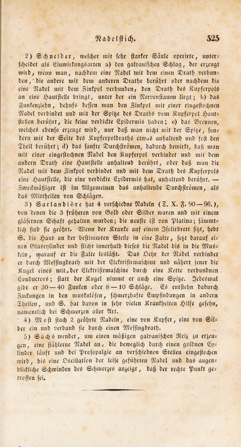 2) ©d)ncibcr, meldjer mit fcfjr jiarfcr ©dule operirte, untere fd)cibct alb dinmirfttngbarten a) ben galoauifd)en ©djlag, ber erzeugt mirb, wenn man, nadjbcm eine 9tabcl mit bent einen £)ratl) oerbun; ben,' bic anberc mit bem anberen ^Drat^c berührt ober nad)bem bie eine 9tabel mit bem Binfpol nerbunben/ ben £)ratl) beb Kupfcrpolö an eine ^autfrede bringt, unter ber ein 9fcmcnjramm liegt; b) bab Sunfensie()n, bcljufb beffen man ben Binfpol mit einer cingcftodjncn Ütabcl tu’rbinbet unb mit ber ©pi£e beb SDratf)ö oont .Kupferpol Jöaut; ftellen berührt, bie feine öerbidte Spibcrmib paben; c) bau trennen, meld)eb ebenfo erzeugt mirb, nur bafj man nid)t mit ber ©pif>e, fon; bem mit ber ©eite beb .Kupfcrpolbratfyb ctmub anf)altcnb unb feft ben 2f)cil berührt; d) bab fanfte £)urd)ftromcn, baburd) bemirft, ba|3 man mit einer eingeftod;ncn 9tabel ben Kupferpol nerbinbet unb mit bem anbern £)ratl) eine ipautftcCfe anl)alteub berührt, ober ba§ man bic 9tabel mit bem Binfpol nerbinbet unb mit bem SDratlj beb Kupferpolb eine JpautfMe, bic eine mbiefte dpibermib l)af, anfyaltcnb berührt. — Bmedmdfciger iffc int HKlgcmcinen bab anljaltenbe 2)urd)ffrbmen, alb bab 93tittl)eilen bon @d)ldgen. 3) ©arlanbiere fjat 4 oerfcfyicbne Dtabeln (I. X. §. 90 — 96.), bon benen bic 3 früheren bon @olb ober ©ilber maren unb mit einem gldfcrnen ©d>aft gehalten mürben; bic ncufte ifi bott ^latina; fdninit; lid) ftnb fte gebart. 213 enn ber itranfe auf einem Sfolirbrett fifjt, ^ebt ©. bie ipaut an ber beftimmten ©teile iu eine $alte, fe£t barauf ei; nen ©labcplinber unb ftid)t innerhalb biefcb bic 9labcl bib in bic 93?ub; fein, marauf er bic $alte loblajjt. 3Dab £)el)r ber 9fabel berbinbet er burd) 93teffingbratl) mit ber €lcftriftrma[d)ine unb ndljert jener bie .Kugel eincb mit#ber d(eftriftrmafd)inc burd) eine .Kette bcrbunbnen donbuctorb; ftatt ber .Kugel nimmt er aud) eine ©piljc. Sebcbmal gibt er 30 — 40 gunfen ober 8 — 10 ©d)ldgc. db cntjkfjn baburd) Bindungen in ben mubfulofen, fd)mer^)afre dmpftnbungen in anbern Steilen, unb ©. l)at baoon in fel)r Dielen Kranfl)eiten Jpilfe gefegt, namentlid) bei ©djmerjen aller 2lrt. 4) 97t oft ftad) 2 geöl)rtc 9tabcln, eine flon Tupfer, eine Do« ©if; ber ein unb oerbanb fie burd) einen 93?efftngbratb. 5) ©ad)b menbet, um einen mdfjigen galnanifd)cn Otcij erjeu; gen, eine jldl)lernc 9tabcl an, bie bemeglid) burd) einen golbnen dp; linber lauft unb bei ^rofopafgic an nerfd)iebnen ©teilen eingeftod)en mirb, bib eine ÖbciÜaticn ber leife geführten Otabcl unb bab äugen; blieflid)c ©d)minben beb ©d)mcrjeb an^eigt, bajj ber rechte ^punft ge; troffen fei.