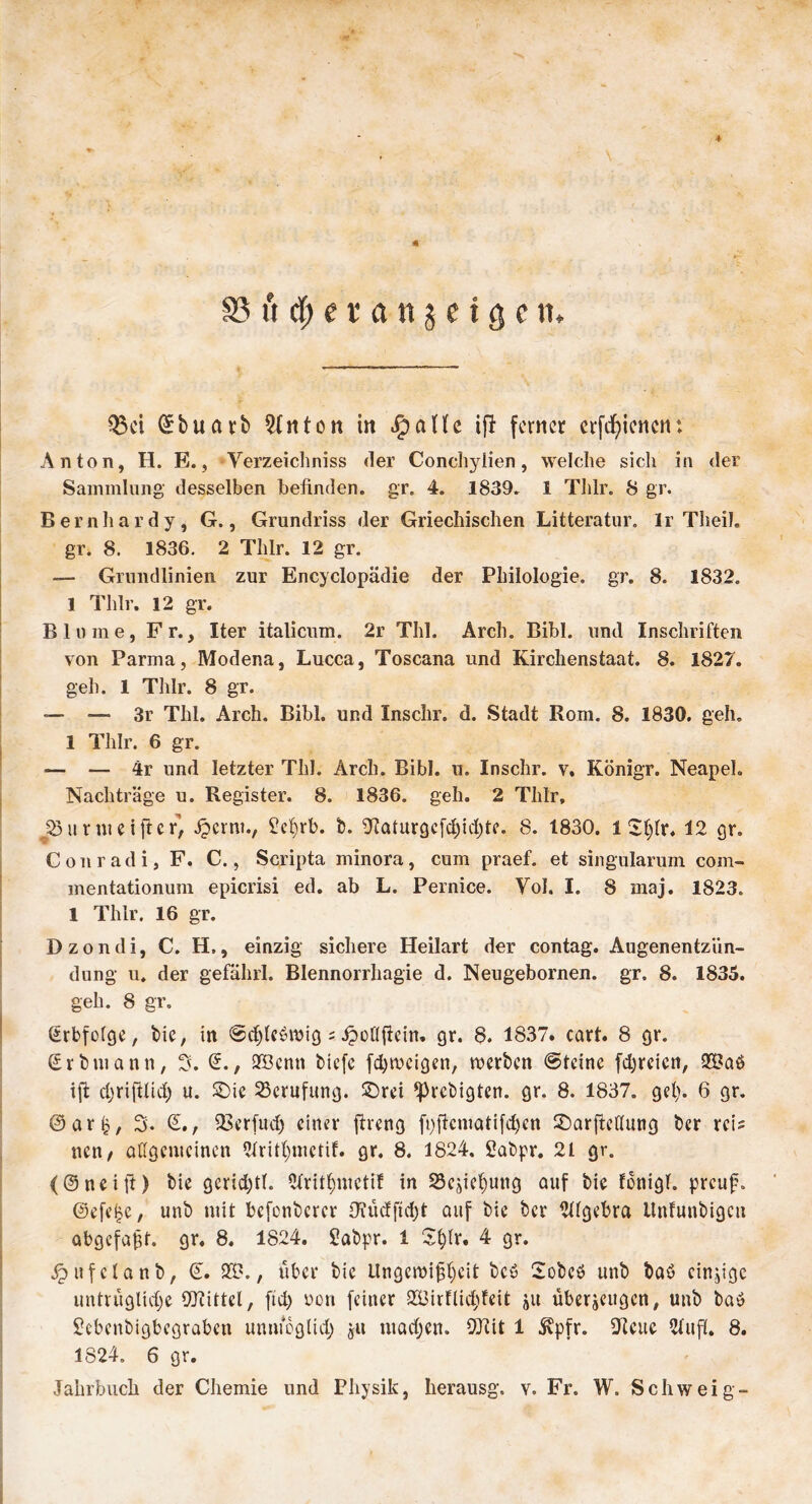 ♦ SS u d) e v a n $ c t g c 11. Q3ci ©buart Litton in «fpaHe ifi ferner crfcfyiencn: Anton, H. E., Verzeichniss der Conchylien, welche sich in der Sammlung' desselben befinden, gr. 4. 1839. 1 Tlilr. 8 gr. Bernhardy, G., Grundriss der Griechischen Litteratur. Ir Theil. gr. 8. 1836. 2 Tlilr. 12 gr. — Grundlinien zur Encyclopädie der Philologie, gr. 8. 1832. 1 Tlilr. 12 gr. Blume, Fr., Iter italicum. 2r Thl. Arch. Bibi, und Inschriften von Parma, Modena, Lucca, Toscana und Kirchenstaat. 8. 1827. geh. 1 Tlilr. 8 gr. — — 3r Thl. Arch. Bibi, und Inschr. d. Stadt Rom. 8. 1830. geh. 1 Tlilr. 6 gr. — — 4r und letzter Thl. Arch. Bibi. u. Inschr. v, Königr. Neapel. Nachträge u. Register. 8. 1836. geh. 2 Tlilr, jöurmeifter, Spcrm., £ef>rb. t. Oiaturgcfdjidjte. 8. 1830. 1 £f)lr. 12 gr. Conradi, F. C., Scripta minora, cum praef. et singularum com- mentationum epicrisi ed. ab L. Pernice. Vol. I. 8 maj. 1823. 1 Thlr. 16 gr. Dzondi, C. H», einzig sichere Heilart der contag. Augenentziin- dung u. der gefährl. Blennorrhagie d. Neugebornen. gr. 8. 1835. geh. 8 gr. (Erbfolge, tie, in ©djleöwig ; JpoHfiein. gr. 8. 1837. cart. 8 gr. (Srtmunn, 3. (E., 2Benn tiefe fdjweigen, werten ©teine [freien, ift d;riftüd) u. £)ie Berufung, £)rei ^retigten. gr. 8. 1837. gel). 6 gr. @ar£, 3. (£., SBerfudj einer ftreng fpficmatifdjen £>arfMung ter reis nen, allgemeinen Qfritljmetif. gr. 8. 1824. Satpr. 21 gr. <©neift) tie gcrid)tl. 2fritf)mctif in 2kjicf)ung auf tie fonigl. preuf. @efe|e, unt mit befontcrcr Oiüdftdjt auf tie ter Algebra llnfuntigcu abgcfajgt. 9t. 8. 1824. Satpr. 1 Sfylr. 4 gr. Jpufclant, (E. 29., über tie Ungeroifsljeit tcö 2otcö unt taö einzige untrüglidje Wittel, ftd) oori feiner SBirfliddeit ju überzeugen, unt tuö Shbcntigbegrabcn umücglid; git madjen. Wit 1 ^pfr. Klette 2lufl. 8. 1824. 6 gr. Jahrbuch der Chemie und Physik, herausg. v. Fr. W. Schweig-