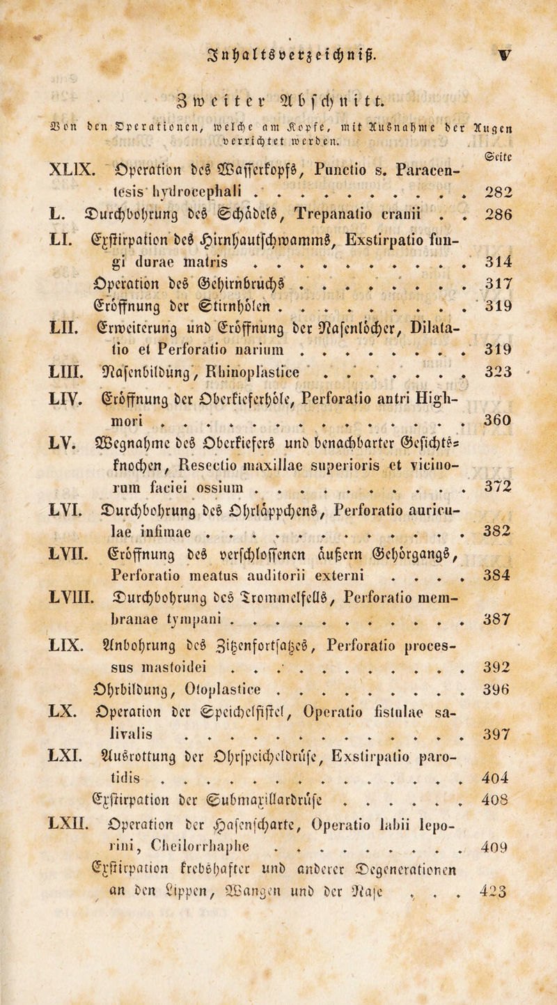 3 tt? c 11 c i* ^ f d) n i 11. 23cn bcn Operationen; j'DeI(i)e am ^Ropfe, mit 2Cu§na{)nte ber ßerri(Jbtet «erben. XLIX. ~ C|)cratiört bc§ 2Bofferfopf§, Piiiiciio s. Paracen- tesis'hjtirocephali * L. i^urd)bof;rung bc§ ^d^dbcB, Trepanalio craiiii . , LI. ^jjlirpoticnbcö .g)irn]pautfcbn)amm§, Exstirpalio fuu- gi durae matris ♦ . . ♦ £)peratibrt be§ @c[)irtibruc]^§ . . . / .* . . . (Eröffnung ber <0tirnbdJen . .... . . . , LII. (5rrx)citcrung ünb Srojfniing bcc D'^afenloc^cr, Dilata- tio et Perforatio nariiim LIII. D^afcnbilbüng*, Rliinoplastrce ' . . . , LIV. Eröffnung ber Cberficfert)ü(e, Perforatio antri High- in 0 i LV. SOöCgnabmc bc§ Dbccfiefcr§ unb benachbarter ©eficht^s fnochen, Resectio maxillae superioris et vieiiio- rum faciei osslum . . LVI. 2)urdf)bohrung beö £)t;rtdpptt)en§, Perforatio auricii- lae infiinae ............ LYII. Eröffnung be^ »erfchtoffenen äußern @e()ürgang6, Perforatio meatus auditorii exteriii . . . . LVIII. ^Durd^bobrung bcö ‘JtümmelfeÜö, Perforatio mem- braiiae tviiipani LIX. 2fnbo()rung bcö / Perforatio proces- sus mastoidei ........... £)brbilbung, Otoplastice ......... LX. Operation ber 0pcichcifi|lc(, Operatio listiilae sa- livalis LXI. ^u^rottung ber Ot)rfpcid)c(brufe, Exstirpalio paro- tidis . . . . . . . . . . . . . . S^fiirpation ber @ubmo;riÜarbrufe ...... LXII. Operation ber ^ofenfebarte, Operatio Jabii lepo- riiii, Cbeilorrhaphe ......... tj^'jiirpation frcbö(}aftct nnb anberer ^Degenerationen an ben Rippen, SBangen unb ber Oiajc . . mengen ©eite 282 286 314 317 ■ 319 319 323 ^ 360 372 382 384 387 392 396 397 4o4 408 409 423