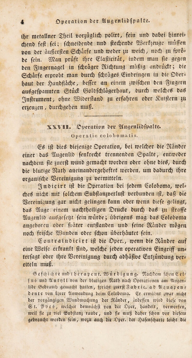 racfallner toor^uglid) polirt, fein unb babei ^inrei^ d)enb fe|^ fei; fd)neibenbe nnb (!ed)enbe 5ßerfjeu(?e mufTen pon ber augecflen 0c!)arfe unb n?eber ju meid), nod) fpro^ be fein. ?0?an prüft i[)re €Iagicifdt, tnbem man fic gegen ben gtng^rnagel in fd)rdger Dlid)tung mdgig onbrucft; bie 0d)drfc erprobt man burd) fd)rdge^ Einbringen in bie Ober' ^aut bec 5;)anbgdd)e, beffcr an einem jmifcben ben gingern ou^gefpannten ©tuet @oibfd)Idgerbaut, burd) rrelcbe^ ba^ 3ngrument, o^ne ©iberganb ju erfahren ober ^^ligern ju erzeugen, burd)geben mug. XXTII. ;©pevatiott bcr tCngcttlibfpnttc. Operatio colobomatis. ig bie^ biejenige Operation, bei meld)er bie Üldnber einer baö ^ugenüb fenfred)t trennenben ©palte, entmeber nad)bem ge juerg munb gemacht morben ober o^ne bie^, burd) bie blutige ^atb aneinanberge|)eftet merben, um baburcib i^re organifd)e SSereinigung ju permittein. 3nbicirt ig bie Operation bei jebem Eoloboma, mels d)e^ nid)t mit fold)em ©ubgansoerlug perbunben ig, bag bie ^Sereinigung gar nid)t gelingen fann ober menn biefe gelingt, ba^ illuge einem nad)t^eiligen ^rueJe burdö ba^ ?iu grnflfe Stugenltb aui?gefe^t fein mürbe; übrigen^ mag ba^ Eoloboma angeboren ober fpdter enfganben unb feine 3ldnber mögen nod) frifd)c Söunben ober fd)on überbautet fein. Eontrainbicirt ig bie Oper., menn bie S^dnber auf eine ?[Beife erfranf't gnb, melc^e jeben operatipen Eingriff uns terfagt ober i^re ^Bereinigung; burd^ abl)dgpe Ent^unbung pers eiteln mug. @ cfcl)i d) t c unb t b cr a pcut, 9©li r b ig u n g. 9?a(l)bcnj (Sei? f uö unb oon bcr blutigen 0hlQtl) nod) Operationen am '.Ungeni libc ©ebraud) gciiiad)t batten, fprid)t juerjt 5 a b r i c. ab iUciuapens beute üon iprer iltumenbung beim ©olobouia. ©r crmdbnt ;in)ar nid)t ter ttorgdngigcn 2S3unbmüd;ung ber Otdnbcr, inbepen mirb bie[e non 0 r. 2)0 eö, mcld)cr bcmndd){b oon ber Oper, panbclr, oermorfen, mcil ftc jU oicl ©ubjianj raube, unb fic niu^ baper [d)on oor biefem gebraucht »oorben [ein, tvoju auep bie Oper, ber Jpafcnfd’iavtc leidet bie