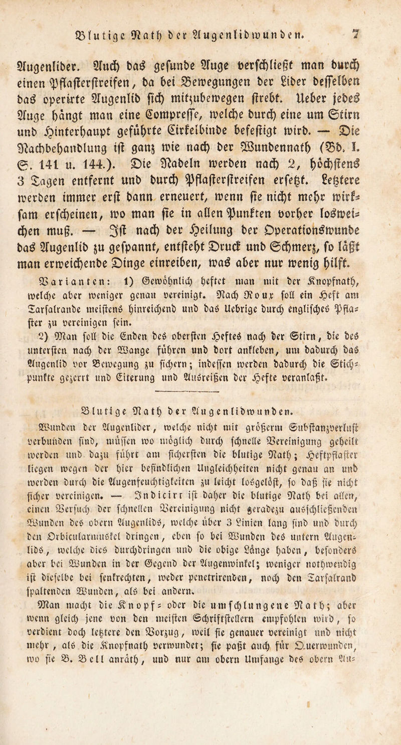 STußenlibct. 5[udb taß gefunbe ^(uge terfdbliegf man bur® einen q3gajlergrcifen, ba bei ^emegungen bec ^iber beffefben ba^ operirte 5Iu9enlib fiel) mif^ubeme^en grebt Ueber jebe^ 5ru9e bangt man eine ^ompreffe, n?eld)e bnrdb «ni ©tini unb ^Hinterhaupt gefub^^ß ^irfeibinbe befeftigt mirb. — S)ie 3^acbbcbanb(ung i(l gan$ mie nach bec -^unbennatb (^b» I. 0. 141 II. 144.). ©ie B^abeln merben naift 2, 3 $:agen entfernt unb burd) ^gagergreifen erfe|t. gegtere merben immer erg bann erneuert, menn ge nidbt meb^ ujirf^^ fam erfebeinen, m man ge in aOen fünften öorber d)en mug. — 3g nad) ber Hieilung bet Dperation^munbe ba^ ^Tugenlib ju gefpannt, entgeht SDrud unb ©dbmerj, fo lagt man ermeid)enbe ©inge einreiben, maö aber nur menig bdft 33ariantcn: 1) ©etvo^nlid) ^eftet man mit t>cv ^nopfnatb, meld)e aber meni^cr genau rereinigf. 5Kad) 9¥our foö ein .^eft am Sarfalranbe meiiicnö binreic^enb unb baö Uebrige burt^ englifd^eö ger ju vereinigen fein. 2) 9}tan fütt bie Snben beö obergen jpefteö nad; ber ©tirn, bfe beg untergen nad) ber QBange fut)ren unb bort anfieben, um babureb ba§ 5tngcn(ib vor 95cmcgung ju ftd)ern; inbegen merben babur(3^ bie ©tic^s punftc gezerrt unb Eiterung unb Stuörei^en ber .^efte verantagt. Slutige 9^atb ber ^iugentibmnnben. 21'Unbcn ber Ctugcnliber, meld)e nid)t mit grogerm ©ubganjvertug verbunben finb, mügen wo moglid) burd) fd)nelle ^Bereinigung geteilt merben unb baju fii()rt am fid)crgen bie blutige gJatl); .^eftpgager liegen megen ber ^ier begnblidjen Ungleid)^eiten nid^t genau an unb merben burd) bie ?tugenteud)tigfeiten j^u leidet loygelog, fo bag ge nid;t gd^er vereinigen. — Snbicirr ig halber bie blutige 0ftatb bei aden, einen 23er[ud) ber fdjneden ^Bereinigung nid)t gerabeju au'üjd)liegcnbcn Sä3unben bc$ obern 5lugcnlibb, meldje über 3 Linien lang gnb unb burd; ben Orbicularmußfel bringen, eben fo bei 333unben beb untern ^lugeui libb, meld)e bieb burd)bringcn unb bie obige Ödnge l;aben, befonberb aber bei SBunben in ber ©egenb ber 2tugenminfet; tveniger not^tvenbig ig biefclbe bei fentredgen, tveber penetrirenben, noch ben Sarfalranb fpaltcnbcn SBunben, alb bei anbern. OJtan mQd)t bie Knopfs ober bie umfd)lungene fKatg; aber wenn gteid) jene von ben meigen @d)riftgeÖern empfoglen miib, fo verbient bod; lebtere ben ^orjug, ivcil ge genauer vereinigt unb nid)t mebr , alb bie .^'nopfnatb vermunbet; ge pagt and) für Ö,uertvunben, mo ge 25. 25 eil anrdt^, unb nur am obern Umfange beb obern