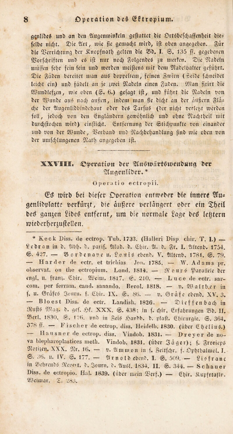 unt» an ben ^'ugentoinfcln geftattet bie Ortöbcfdjaffcn^cit bics fclbc nidit. 5Dic 5(rt; wie ftc gciimdjt inirb, ifl eben angegeben, ^'ür bic 23errid)rung ber .^diopfnatt) gelten bie Sb. I. 0. 135 ff. gegebenen 9Sorfd)rifren unb cb ift nur nod) Solgcnbeö ju inerfcn. !öic 9iabe(n nuiffen fe()r fein fein unb inerben inciflenö mit bem Ü^abelöalter geführt. SDie gaben bereitet man auö boppelrem, feinen Bmirn (Beibe febneibet li’id)t ein) unb fabelt an je i^mei iJlabeln einen gaben. OJJan fipirt bie Öi'Unblefjen, inie oben (8, 6.) gefagt iji, unb führt bie iJtabeln non ber ®unbe aub nad) au§en, inbem man fle bid)t an ber au§ern glas d)e ber ?tugenlibbinbebour ober beb 2arfub (ber nid)t nerle^t merben füß, jebod) non ben iSngldnbern geinohnlid) unb ohne fJtad)thcil mit burd)|l:od)ett mirb) einldid)t. Entfernung ber 0tid)punftc non einanber unb non ber ööiinbc, 33erbanb unb ütad^behanblung finb inie oben non ber umfdjlungencrt Diatl) angegeben ift. XXVIII. 43f)et*ati0tt ber Sliigcttltbcr. * 0[)evatio ectropii. n?trb bei tiefer Dioeratten enfireter bie innere ^Tu« genlibptaffe perfürf^t, bie duffere perldngcrt ober ein ^^^eil beß ganzen ^ibe^ entfernt, ura bte normale beß legtern n?ieberf)erjujle0en. * Keck Diss. de ectrop. Tul). 1733. (Halleri Disp, chir. T. I.) Hebron in b, iUbl). b. parif. «tfab. b. Ehir. ilt. b. gr, I. Ciltcnb. 1754. 0. 427, — Sorbcnanc u. ^ouib ebenb. Y. ?lltenb, 1781. ©. 79. — Harder de ectr. et tricln'as Jen, 1785. — W, Adams pr, observat. on the ectropium. Lond. 1814, — o up ö ‘fdarallele ber engl. u. fratn. El)ir. ÖBcim. 18l7. 0. 2i0. — Luce de ectr. sar- coiu. per ferram. cand. sanando. Berol. 1818. — n. Ql^alrb.er in f. u. ©rafcb Bonrn. f. Ehir. IX. 0. 8(i. — n. ©rdfe ebenb. XY. 3. — Bio es t Diss. de ectr. Landish. 1836. — ©ieffenbad) in Oiuftü OTiag. b. gef. XXX. 0. 438; in f. d.)ir. Erfahrungen Sb. II. Serl. 1830. @. r.’O. unb in Beiö J^aubb. b. plafr. Ehirurgie. 0. 364, 378 ff. — Fisclier de ectrop. diss. Heidelb. 1830. (über Ehdinö.) — Hausner de ectrop. diss. Viiidob. 1831. ~ I>reyer de no- va blepharoplastices metli. Yindob. 1831. (über Säger); f. groriepd ’Jtoti^en. XXX. ülr. 16. — n. 'llmmon in f. Bciffd.)r. f. Ophfhalmot. I. 0. .i6. u. lY. (2?. 177. — 2J r n 0 l b ebenb. I. 0. 509. — Sib frone in Sebrenbö Oi’eiHMt. b. Sourn. b. 2iuöl. 1834. II. 0. .344. — Schauer Hiss, de ectropio. Hai. 1839. (über mein Serf.) — Ehir. Äupfrtaflr. 2Bcimar. B. 283.