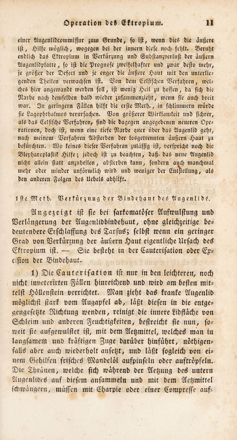 einer üTuocnltbccnimilfur jum ©runbe, fo ijt, tnenn bieö bic äußere ifi, nioglid), wogegen bei ber innern biefe nod) fe()(t. Seru^t enblid) baö Sftropium in 93crfürjung unb ©ub|lan5V»criu|l: ber äußern 5iugenlibplattc, fo i{i bie ^rognofe zweifelhafter unb jwar befto niet)r, je großer ber ©efect unb je enger bie äußere ^aut mit ben unterües genben Sheilen nerwadjfen ifi. S?on bem (ielft[d)en 33erfahren, weis d)eö hier angewanbt werben foff, iß: wenig Jpeil ju hojfen, ba ßd) bie 9?arbe nad) bcmfelben halb wieber zufamnienzicht, wenn ße oud) breit war. 3n geringem S^den hüfl etße 5U?eth., in [d)limmcrn würbe ße l?agophthnlmoö üerurfadjen. ^on größerer SBirffamfeit unb ßd)rer, Qlö baö €clfi[d;e ?Cerfahren/ ßnb bie bagegen angegebenen neueren Opcs rationen, bod) iß, wenn eine tiefe D^^arbe quer über baö ^lugenlib geht, nod) meinem ^Serfahren lUbßerben ber loögctrennten äußern \^aut jii befürchten. IXÖo feineb biefer Verfahren zuldfßg iß, rer[prid)t noch 25lepharopIaßif .^itfe; jebod) iß z« bead)tcn, baß. bab neue Stugenlib nid)t allein ßatt anznhcilen, abßerben fann, fonbern aud) mand)mat mehr ober minber unfdrmlid) wirb unb weniger ber Snt^edung, alb ben anberen 5'0^9ßn bcö Uebelö abhilft. Ißc 9}?ctb. iBcrhirzung ber Sinbehaut bcö Ulugcnlib^. Sfnge^etgf iß pe bei farfomat5fec ^uftrulflung unb SSerlaußcrung ber 5[u9enlibbinbe{)üut, o^ne be^ beutenberc C'tfdblajfun^ be^ Itarfu^; felbfl trenn ein geringer 0rab ron 33erfur^ung ber äußern .^aut eigentlid^e Urfad^ beö d'ftropium iß. — 0ie beße^t in ber ^auterifation ober eißon ber §Sinbeh)aut. 1) SDie (lauterifation iß nur in ben ieict)feren, nod) nid)t inPeterirfen gdOen ^inreid)enb unb n?irb am beßen mit^ tclß .^ollenßein t>errid)tet. ?0?an jie^t baö franfe Sfugenlib moglid)ß ßarf Dom STugapfel ab,' lagt biefen in bie entge? gengefe^te 9itd)tung menben, reinigt bie innere ^ibßdd)e pon 0d)leim unb anberen 5*eud)tigfeitert, beßreid)t ße nun, fo= meit ße aufgemulßet iß, mit bem Slegmitfel, meld)e^ man in langfamem unb kräftigen guge baruber ^infü^rt, nbt^igen? faüö aber and) rrieberßolt anfegt, unb lagt fogleid) Pon eU nem ©ebilfen frifd)cö 0}?anbelöl aufpinfeln ober auftrbpfeln»- 5)ie !^i)ränen, n)eld)e ßd) mdgrenb ber 5fegung be^ untern $(ugen[ibe0 auf biefem anfamnieln unb mit bem ^Jegmiftel fcbmdngecn, mu|Ten mit (2l)arpie ober einer ^ompreffe auß