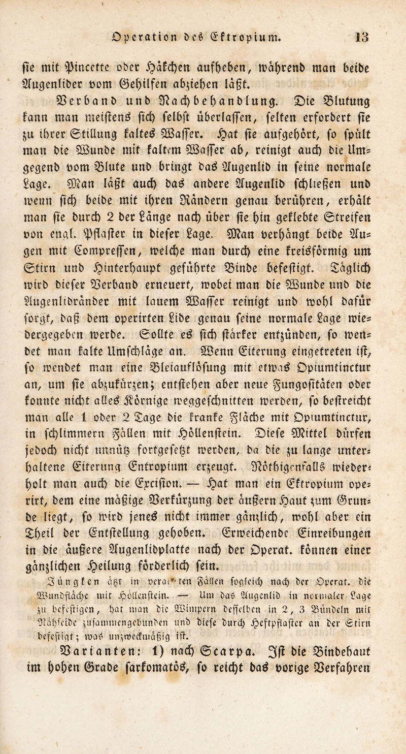 (le mit ^pincette ober ^dfc{)cn auffeeben, n)d^)renb man beibe ^Tugentibec Dom ©e^ilfen Qbjiebcn lagt. 53ecbanb unb SRad)bebonblung. 2)te Blutung t'ann man metjienö gd) felbft übcrlaffen, feiten erforbert gc ju ihrer 0tillun0 falted ?Ö3ag‘er. S^at ge aufgef)6rt, fo fpult man bie ©unbe mit faltcm Cßalfec ab, reinigt and) bie Um' gegenb Dom Q3lute unb bringt ba^ 2fugenlib in feine normale 2age. 3i)ian lagt audh ba^ anbere Ofugenlib fdhUegen unb menn gd) beibe mit i\)vcn Dldnbern genau berühren, et\)alt man ge burd) 2 bec 2dnge nad) über ge hi« geflehte 0treifen Don engl, ^^gager in biefec ^age. 0[)^an Derhdngt beibe 2fus gen mit ^ompreffen, trelche man burd) eine frei^formig um 0tirn unb Hinterhaupt geführte ^inbe befegigt, S^dglid) mirb biefec 53erbanb erneuert, mobet man bie 5Bunbe unb bie 51ugenltbrdnbec mit lauem ©affec reinigt unb mohl bafuc forgf, bag bem operirten ^ibe genau feine normale 2age mies bergegeben merbe. 0oOte e^ gd) gdrfer entjünben, fo mett= bet man falte Umfd)(dge an. SDenn Eiterung eingetreten ig, fo menbet man eine ^leiauflbfung mit etma^ Opiumtinctuc an, um ge abjufurjen; entgehen aber neue gungogtdten ober fonnte nid)t aüeö Jlornige meggefd)nitten merben, fo begreid)t man alle 1 ober 2 Xage bie franfe gldche mit Dpmmtinctur, in fd)limmern gdüen mit H^Hrngein. Oiefe ?0^ittel bnrfen jebod) nicht tmnü^ fortgefe^t merben, ba bie ju lange unters haltene Eiterung Entropium erzeugt. ?Rbfhigcnfa06 miebeci holt man auch bie ^pcigon. ~ ein (^ftropium opes rirt, bem eine mdgige jöerfürjung ber dugernH^^wt ^um @runs be liegt, fo mirb jene^ nicht immer gangid), mohl aber ein !^heil ber dntgeüung gehoben. Qrrmeichenbe Einreibungen in bie dugere Sfugenlibplatte naä^ ber Dperat. fonnen einer gänzlichen Hellttng fdrberlid) fein. Süngfen d^r in oerai^'ren gdden fog(cicl) nad) ber Operaf. bie 5E'unbfldd)e mit Jpolieniiein. — Um baö iJlugenlib in normaler )}agc ,^u befeftigen, b^t man bic 233impern begelben in 2, 3 ^Siinbeln mit ?Rdl)fcibc ,^ufammengebitnben unb biefe burd) .^cfrpflagcr an ber Stirn befeftigt; maCi un;5n)edmd§ig ift. Varianten: 1) nach 0carpa. ^mbebaut tm h^hrn 0rabe farfomatoe^, fo reicht ba^ Dorige QSerfahren