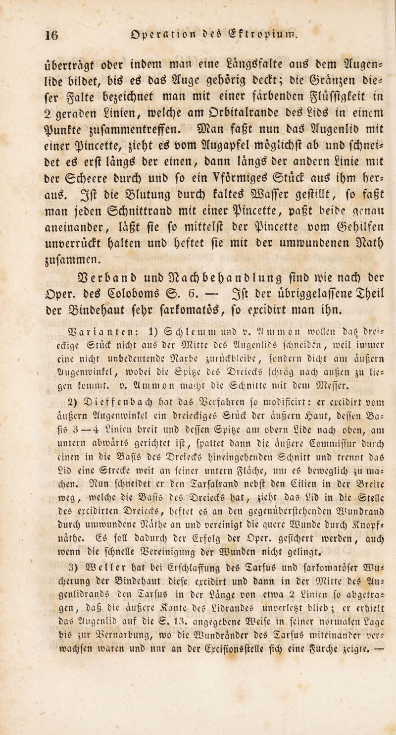 ubectragf ober inbem man eine Sangöfalte oii^ bem Sfugen^ Itbe btlbet, bi^ e^ bae^ iJInge gehörig beeft; bte 0ran$en bie- fer gälte bezeichnet man mit einer fdrbenben glufftgfeit in 2 geraben Linien, melche am Drbitalranbe beö £ib^ in einem fünfte zufammentrejfen, ?Ö^an fagt nun baö 5[ugenlib mit einer ^tneette, 5fugapfel möglich^ ab unb fd)nei5 bet e^ erg Idngö ber einen, bann Idng^ ber anbern ^inie mit ber 0cheere burd) unb fo ein Vförmige^ ©tucE au^ ihm hers au^. 3g bie Blutung burct) faltet 5ö3ag‘er gegiüt, fo fagt man jeben @d)nittranb mit einer ^incette, pagt beibe genau aneinanber, lagt ge fo mitteig ber ^3incette üom Gehilfen unberrueft halten unb haftet ge mit bet uramunbenen SRath Zufammen. QSerbanb unb SRachbehanblung gnb mie nach ber Oper, be^ (^olobomö ©. 6. — 3ft ber ubriggelagene ber ^inbehaut fehr farfomatö^, fo e^cibirt man ihn. QSörianten: 1) ©ct)lcium up.b i\ '^iniuion »voilcn bay fcrc'? fcfiflc ©tücf nid)t au» t)cr CQ?ittc tc» l3üIgcnU^» [d)ncii)Cn, lucil innucr eine nid)f unbcbcutenbc ü^arbc jjuriirfblcibc, fcuDcrn t)id)t am dufern Hiugcnminfcl; mobei bic bc» 2)rcicdy [d)vdi) iiad) au§cn ju lies 9cn foniuit. u. ?imnion uiad;r bic @d;nittc mir bem OlRcficr. 2) Sbieffenbad) bat ba» ‘iBcrfabrcn fo niobificirt: er c.i'cibirt nom andern 2lugcnminfcl ein breiedige'» ©tücf ber dujäern ^aut, beffen iSo; fiö 3 — 4 Linien breit unb beffen ©pi^e am obern 5ibe nad) oben, am untern abmdrtö gcridjtet ift, fpaltet bann bie dunere ^ommifiur bureb einen in bie Safiö beb Sbreieef» f)incingebenben @d)nitt unb trennt baö Sib eine ©trede meit an feiner untern 5ldd)e, um e» bemeglid) ^u mai d)en. 3^un fd^neibet er ben ©arfalranb nebg ben ßilien in ber Breite roeg, metdjc bic SSaft» be» ^iDreiedü f)at, ;|ief)t baö lUb in bic ©tedc bcö epcibirten ^breiedö, beftet c6 an ben gegenübergebenben Q^Uinbronb burd) ummunbene ’Jidtbc an unb vereinigt bic quere iH?unbc burd) Änopfi ndtbe. fod baburd) ber Erfolg ber Oper. gcfid)crt merben, aud) »nenn bic fd)neÖc iScrcinigung ber QBunben nid)t geiingt, 3) iyBcHcr bat bei Srfd)tQffung beö ^tarfuö unb farfomatdfer 93?u^ d)erung ber 25inbc()aut biefe cpcibirt unb bann in ber 0]?ittc beß 2luä genlibranbö ben 2arfuö in ber 5dngc non ctma 2 Linien fo abgetroj gen, baj3 bie dunere .^ante be» Sibranbe» unoprle^t blieb; er erbiclt bab Uüigcnlib auf bie ©. 13. angegebene 333eifc in feiner normalen ?agc bi» i;ur 2>crnarbung, wo bic ©unbrdnbcr bcö “iarfuö miteinanber oers wad)fen waren unb nur on ber (SpeifionöfteHe ftd) eine 5‘urc^e jeigte. —