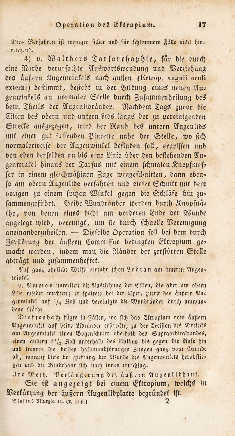 5>crfa^rcn ift tx^enigfr jid)cr iinb fiir fd)Iimnicrc gadc nid)f r.;id)i’n^. .4) t). ^alther^ Sarforrf)ap5tß, für Uc bur(^ eine ^arbe nerurfadbte ^fu^njdrtötrenbung unb ^er_^tef)ung be^ du§ern 5iugenii?infe(^ nad) äugen (Ectrop. anguli ocali externi) begtmmt, bef7ef)t in ber iStlbung eine^ neuen Ülm 3enn?infel^ an normaler ©teile burd) gufammen&eilung be^ betr. 2:beil^ ber ^ugcnlibrdnber. 3^ad)bem l^a^ö juoor bie Lilien be^ obern unb untern 2tb^ Idngö ber bereinigenben ©treefe au^gejogen, mirb ber EHanb be^ unfern ^Tugenlib^ mit einer gut fafTcnben ^incetfe nabe ber ©teße, mo fid) normalerioeife ber Slugenminfel bepnben foll, ergriffen unb t>on eben berfelben an bi^ eine £tnie über ben beficbenben 2111» genminlel hinauf ber ^arfuö mit einem fcbmalen ilnopfmefö fer in einem gleichmäßigen guge meggefebniffen, bann eben« fo am obern Stugenlibe berfabren unb biefer ©epnift mit bem borigen $u einem fpigen ?Ö3infel gegen bie ©cpldfe bin jus fammengefubrf. ^eibe ?IBunbrdnber merben burd) ^Inopfnds fbe, bon benen eine^ bid)t am borberen (Jnbe ber ®unbe angelegt mirb, bereinigt, um fte burep fcpnelle ^Bereinigung aneinanberjubeilen. — S)iefelbe Operation foll bei bem burd) gerjiorung ber dugern ^ommiffut bebingfen ^ftropium ges mad)f merben, inbem man bie Üldnber ber jergorten ©feile obtrdgt unb jufammenbeftet. Ctiif gan^ d^nlid)C 2Bei[c ocrful)r [d)on Hebron am inneren Ringens minfei. n. 2tnimon unterlieg bie ^uöjic^ung ber (Silien, bie aber am obern 2ibc roieber tüud)fen; er fpatrete bei ber Oper, ben dugern genminfcl auf ^4 Sod unb oereinigte bie 2Bunbrdnber burd) ummuns bene Ü^dt^e ©ieffenbaeg fugte in S'dden, mo gd) baö Sftropium oom dugern 5tugenmintct auf beibe Sibrdnbcr ergreefte, •^u ber Sreifion beö 5^retedö am ^tugenwinfcl einen 25ogcn[d)nitt obergalb beö ©upraorbitalranbe^, einen anbern 1^/2 Bott unterhalb beö Bulbus biö gegen bie D^afe gin unb trennte bie beiben galbmonbfdrmigcn Bungen ganj oom Oninbe ab, morauf biefe bei ^eftung ber Sidinbe beb 'Zlugenminfelb gcrabgie= gen unb bie SSinbegaut fid) naeg innen um[d)lug. 3te OJtetb. '-Berldngcrung ber dugern ^ugenlibgaut. ©ic ig angejßigt Pet eiuem €ftropium, meldhö i« SBcrfurjung ber dugern ^Tugenlibplaffc begtunbef ift SSIüftuö iCtiursie. 11. (2, :£ufl.) 2