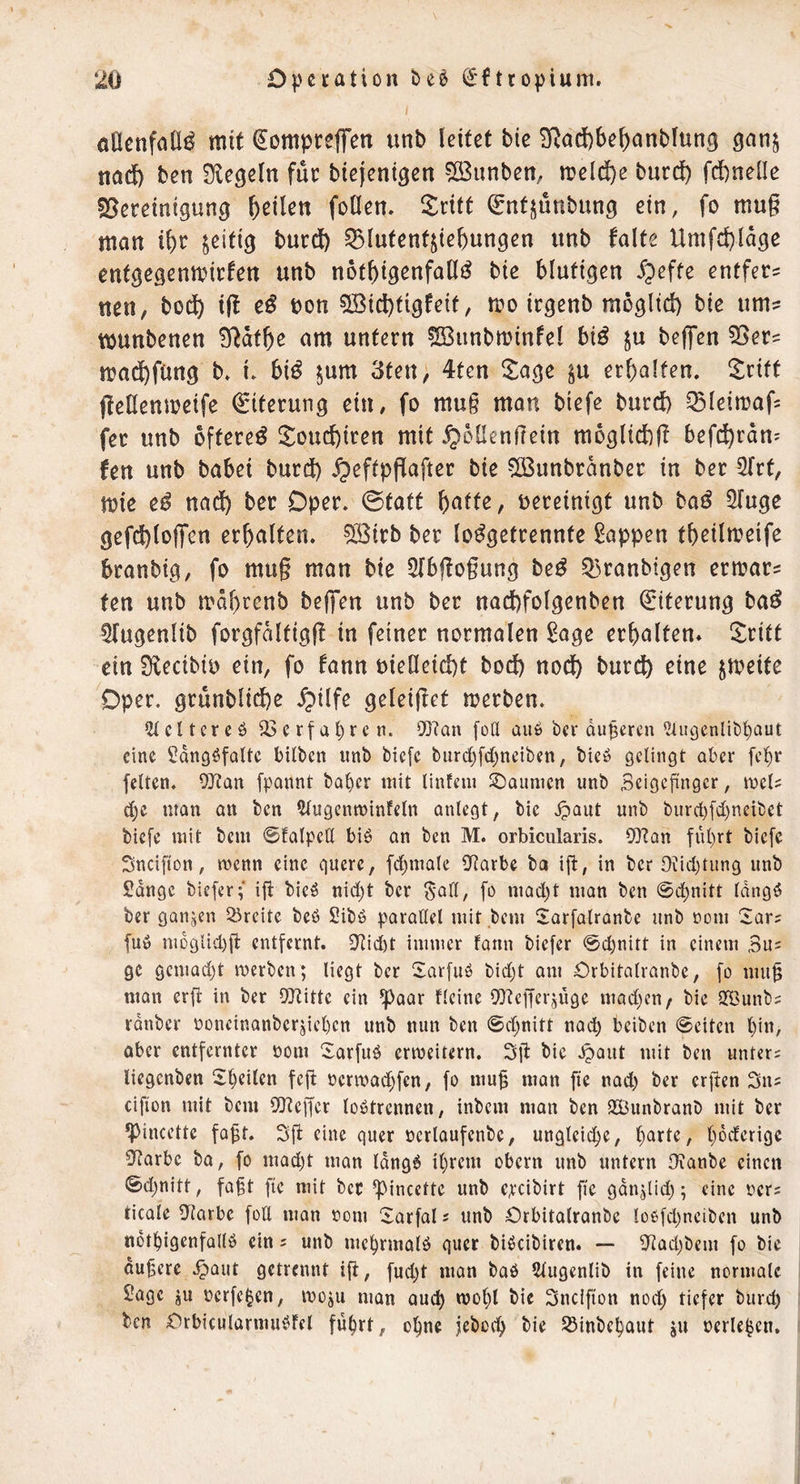 / (jacnfall^ mit (Jompreffen unb leitet bie 3^ad)be^anbiung gan^ tiacf) ben Siegeln fiic biejenigen ^ÖBunben, n?eld)e bnrd) fdfcneüe 23ereinigung feilen foCiem Sritt ^ntjunbung ein, fo mug man i^r zeitig burdb 53luten4ie^ungen unb falte Umfd)lage entgegcnmirfen unb not^igenfall^ bie blutigen ^pefte entfern uen, bo^ i(l e^ bon 5Bicl)tigfeif, n?o icgenb mogltd) bie um? munbenen S^atbe am untern ©unbminfel hiß ju bej^en 55er? ma^fung b» i. bi^ ^um 3fen; 4ten llage ^u erhalten, ^^rift fteHenmeife Eiterung ein, fo mug man biefe burd) ^^leimafs fer unb öftere^ 5:oud)iren mit ^bllengein moglicbg befd^rdn^ fen unb babei burd) ^eftpflafter bie $[Bunbrdnber in ber ^Trt, mie e^ nadb ber Oper. 0taft h)(kttz, bereinigt unb haß ^luge gefd)tojTcn erhalten. 5Birb ber lo^getrennfe Wappen thetlmeife branbig, fo mug man bie 2Ibffogung heß Q3ranbtgen ermar? ten unb mdhrenb beffen unb ber nad)folgenben Eiterung ba^ ^Tugenlib forgfdltigf! in feiner normalen ^age erhalten* ^^ritt ein Siecibib ein, fo fann bielleid)t bod) nod) burcf) eine jmeite Oper, grunbliche ^ilfe geleiget merben. c 11 er e 0 23 c rf a ^ r e n. 0[}?Qn [oU au6 Oer duneren ^üigenliO^aut eine ^dngöfattc bilOen unb Oiefc biirrf)[d[)neiben, bicö gelingt aber [c!^r feiten. OJinn fpannt ba^er mit Untern SDaumen unb Seigeftnger, mcl? man an ben 5lugenn?infeln anlcgt, bie ^aut unb burd)[d)neibet biefe mit bem ©falpeCl biö an ben M. orbiciilaris. OD'tan ful)rt biefe Sndfton, menn eine quere, fcljmale 0ftarbe bo ig, in ber 0\!id)tung unb Sdnge bieferf ig bicö nid)t ber Sali, fo mad)t man ben 0d^nitt Idngö ber ganzen Breite beö Sibö parallel mit bem Sarfalranbe unb nom Sars fuö m6glid)g entfernt. 2tid)t immer fann biefer @d)nitt in einem 3u= ge gcmad)t merben; liegt ber Sarfuö bid)t om Orbitalranbe, fo mug man erg in ber OJtittc ein ^aar Keine O^tegerjüge mad)en/ bie SBunbs rdnbcr ooncinanbergel)cn unb nun ben @d)nitt nach beiben 0eitcn l)in, aber entfernter öom 2:arfuö erweitern. 3g bie ^aut mit ben unters liegenben Steilen feg ocrmadjfen, fo mug man ge nad) ber ergen 3ns eigen mit bem OJ^eger lobtrennen, inbem man ben SBunbranb mit ber ^incette fagt. 3g eine quer öcrlaufenbe, ungleii^e, l)arte, l)6derige 0(tarbe ba, fo mad)t man Idngb il)rcm obern unb untern l}ianbe einen 0d)nitt, fagt ge mit bec *ipincctte unb c,rcibirt ge gdngid;; eine ners ticale iKarbe foll man nom larfal s unb Orbitalranbc logfd^neiben unb notbigenfallb ein s unb me^rmalb quer bibeibiren. — glad)bem fo bie dugere .^aut getrennt ig, fud)t man bab Slugenlib in feine normale Sage ju oerfe^en, moäu man au^ molg bie 3ncifton nod; tiefer burd; ben Orbicularmubfel fü^rt, ogne jebo^h bie Söiubc^aut ju oerle^en.