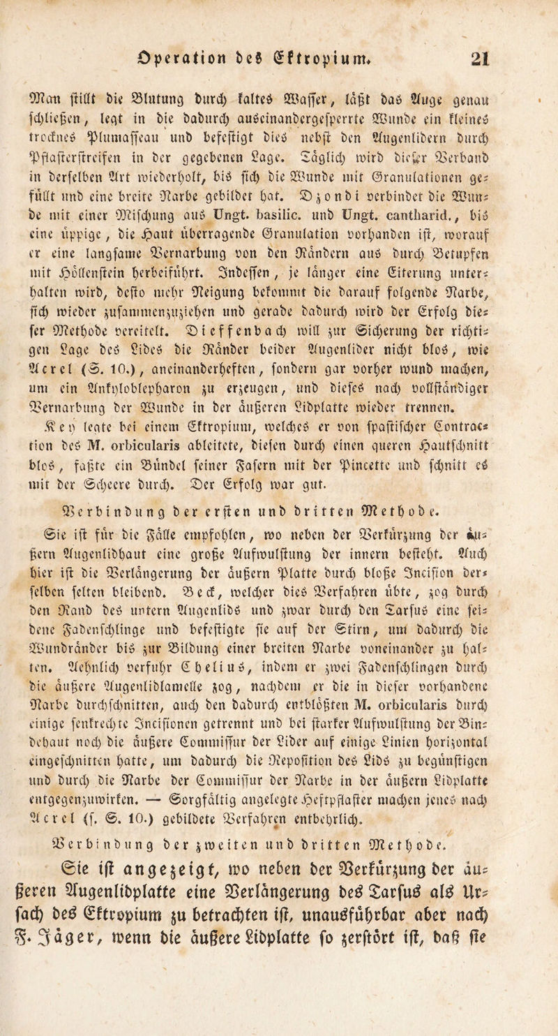 jliöt bk Blutung Ourd) fatteO ÖÖajfer, (o^t baö 2(uge genau fd)lic§cn, legt in bie baburd) au^cinanbcrgcfpcrrte QSunbe ein neine» troefneö ^(umaffeau unb befefiigt bieö nebfi ben Wiigenlibcrn biird) ^^fiafterftreifen in ber gegebenen lOage. Saglid) roirb biekr ^erbanb in berfetben eoieberl^olf, bib ftd) bie 2[Bunbe mit ©ranuiationen ges fußt imb eine breite iJiarbe gebilbet bat. ÜDjonbi üerbinbet bie be mit einer 9]ti[d)iing aub üngt. basilic. unb üngt. cantliarid., bib eine i'ippigc, bie ^aut uberragenbe Oranulation Dorbanben ijl:, morouf er eine langfame 23ernarbung oon ben OYanbern Qitb burd; betupfen mit ^bflenllein bfr^'<^itübrt. Snbeffen , je langer eine Siterung untere baiten wirb, befio nu'br 0Teigung befommt bie barauf foigenbe 3f?arbey ficb mieber ^ufammen,^ujieben unb gerabe baburd) mirb ber Srfoig bies fer D]?ctbDbe vereitelt. *2) i cf f enb a d) miß jur 0id;erung ber ridjti^ gen ?age bcö fübeb bie Oidnber beiber 2(ugenliber nid)t bloö, mic 2tcrcl (0. 10.), aneinanberbeften, fonbern gar oorber munb mQd)en, um ein ?tnfi)lobIepbaron i^u erzeugen, unb biefeb nod) üüflffdnbiger 2?ernarbung ber 9ß3unbc in ber duneren fübpiatte mieber trennen. .^'ep (egte bei einem Sftropium, meld)cb er non fpQ|li[d)cr Sontracs tion beö M. orbicularis abicitete, biefen burd) einen queren ^aut[d)nitt b(ob, fabte ein Zimbel feiner 5'afern mit ber ^ineette unb febnitt e^ mit ber @d)cere burd). !^cr Srfolg mar gut. Q>erbinbung ber erften unb britten 9)?ctbobe. 0ie ifb für bie fs'döc empfobfen, mo neben ber iöerfurjung ber ^ern (Hugenlibbaut eine gro^e Olufmulffung ber innern befiebt. hier ijt bie fBcrldngcrung ber du§ern glatte bureb bto^e Sneifton ber* fclbcn feiten bteibenb. S5ed, meicber bieb 33erfabren iibte, ^og bureb ben Llüanb beb untern 5Iugcnlibb unb j^mar burd) ben Sarfub eine feis bene 5'abenfd)Iinge unb befeftigte fte auf ber 0tirn, um baburd) bie QilUinbrdnbcr bib jur 25ilbung einer breiten fRarbe noneinanber gU i)a{i ten. lilebniid) nerfubr Sbdiub, inbem er ^mei ^5'abenfd)Iingen burd) bie diißere *21ugenliblameße jog, nad)beni er bie in biefer norbanbenc iRarbe burd)fd)nittcn, aud) ben baburd) entblößten M. orbicularis burd) einige fcnfrecl)fc Sneifionen getrennt unb bei fiarfer ^ufmulfiung bcr55in= bebaut nod) bie äußere Sommiffur ber f?iber auf einige Linien boriiontal ein9c[d)nitten I)Qtte, um baburd) bie Oiepofition beb Sibb §u begünftigen unb burd) bie ^Rarbe ber Sommipur ber iiRarbc in ber äußern 5ibplatte entgcgenjumirlcn. — @orgfdItig angelegte Jpeftpjialier mad)en jeneb nad) ^tcrcl ([, 0. 10.) gebilbete Q3crfat)ren entbebrlid). iBerbinbung ber jmeiten unb britten iXRetI)obe. @te ange^ci^f, wo neben bee SSecfurjjung bet aus geten 2fugenlibplattc eine 35etlangetung be^ 5^atfu^ ol^ Uts fadt) be^ ^fttopium ju befrad^ten ijl, unau^fubtbat aber nadfe Saget, tt?enn bie augete Sibplatfe fo jetftott ig, bag ge