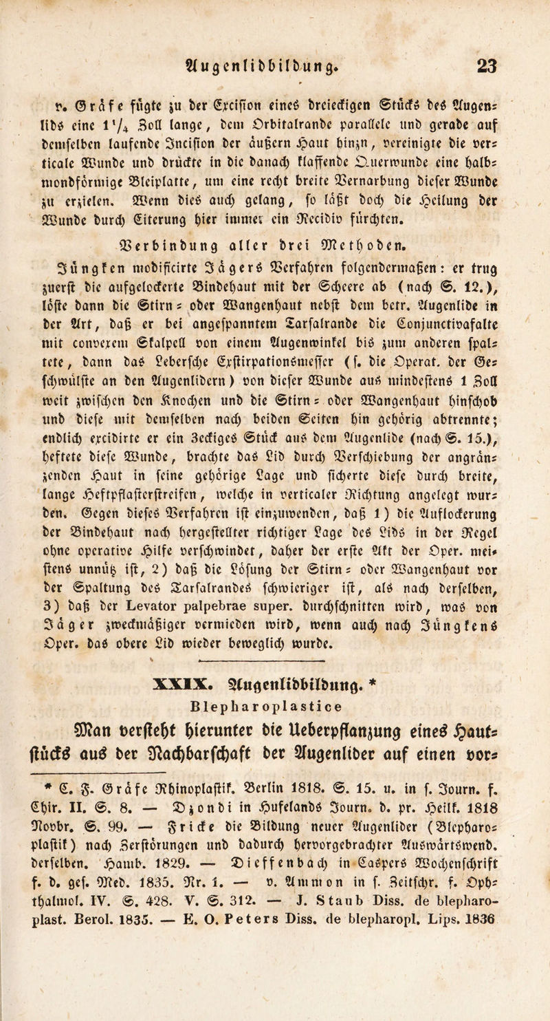 r. ©raf e fügte ju ber S^:clfiDn eincö breierfigen ©tücf» beö Sfugem libe» eine 174 3ctl lange, beiii Orbitolranbe parallele iinb gerobe auf benifelben laufenbe Sneifion ber äußern ^out biiijn, vereinigte bie vers ticale 933unbe unb brüeffe in bie banad) flaffenbe £).itertvunbe eine balbs nionbforniige Sleiplarte, um eine red^t breite QSernarbung biefer SBunbe ju erzielen. 93?enn bieö oud) gelang, fo Idft bod) bie Teilung ber 233unbe burd) Eiterung bi« inimet ein 9?ecibiD fürebten. 33erbinbung aller brei 5[Rethoben. Süngfen mobificirte Sdgerö Verfahren folgenbcrma§cn: er trug juerjt bie aufgelorferte 55inbebaut mit ber ©d)eere ab (nad) ©. 12.), lofte bann bie @tirn s ober 933angenbaut nebft bem betr, 2{ugenlibc in ber 2lrt, ba§ er bei angefpanntera Sarfatranbe bie Sonjunctivafaltc mit converem ©tatpeCl von einem 2lugentvinfel biö jum anberen fpaU tete, bann ba^ Üeberfdje (5p|tirpationömef|er (f. bie Operot. ber @e? fd)tt)ülfie an ben 2lugenlibern) von biefer SBunbe aut^ minbeftenö 1 Bott meit i;ivifd)en ben Änod)en unb bie ©tirn 5 ober SBangenbaut hinfdjob unb biefe mit bemfelben nad) beiben ©eiten bin geborig abtrennte; enblicb epcibirtc er ein 3ecfigeö ©tüd au^ bem Ctugcnlibe (nacb©. 15.), heftete biefe ttöunbe, brod)fe baö £ib burd) 33erfd.)iebung ber angrdns üenben .^aut in [eine gehörige 2age unb [('^«tc biefe burd) breite, lange ipeftpflafterftreifcn, iveld)e in vcrticaler Di:id)tung angelegt murs ben. ©egen biefcö Verfahren ift einj^mvenben, ba§ 1) bie ?lufloderung ber 25inbebaiit nad) berQefietlrer rid)tiger S!agc beö l;ibö in ber Ofegcl ohne operative .^ilfe verfd)tvinbet, baber ber erfte Clft ber Oper, mei* fienO unnü^ ifl, 2) ba^ bie 26fung ber ©tirns ober 2Bangenbaut vor ber ©paltung beö Sarfalranbeö fi^rvieriger ifl, alö nach berfetben, 3) baft ber Levator palpebrae super. burd)fcbnitten tvirb, maö von Sdger jtvedmd§iger vermieben tvirb, tvenn aud) nach Süngfenß Oper, baß obere Sib ivieber beiveglicb mürbe. XXIX. 3(uöciilibl)ilbuttö. * Blepharoplastice SD^on t)cr|?c&f hierunter bic Ucbcrpflanjung emc^ S^a\xU öu^ ber !]Rad)6arf(t)aft ber Sfugenltber ouf einen pors * €. 5* ©rdfc Ofbinoplafiif. 25erlin 1818. ©. 15. u. in f. Sourn. f. dbir. II. ©. 8, — lOionbi in .^ufelanbö Sourn. b. pr. .^eilf. 1818 2fiovbr. ©, 99. — 5'ride bie 25ilbung neuer 2lugenliber (SSlepbaros plajiif) nad) Serftorungen unb babur^ b^tforgebraebter iUuömdrtömenb. berfelben, \^amb. 1829. — 2)icffenbad) in doeperö Q[Öod)enfd)rift f. b, gef. OJteb. 1835. iJir. 1. — v. Slmmon in f. Beitfd)r. f. Opb^ tbalmol. IV. ©. 428. V. ©. 312. — J. Staub Diss. de blepharo- plast. Berol. 1835. — E. O. Peters DisS. de blepharopl. Lips. 1836