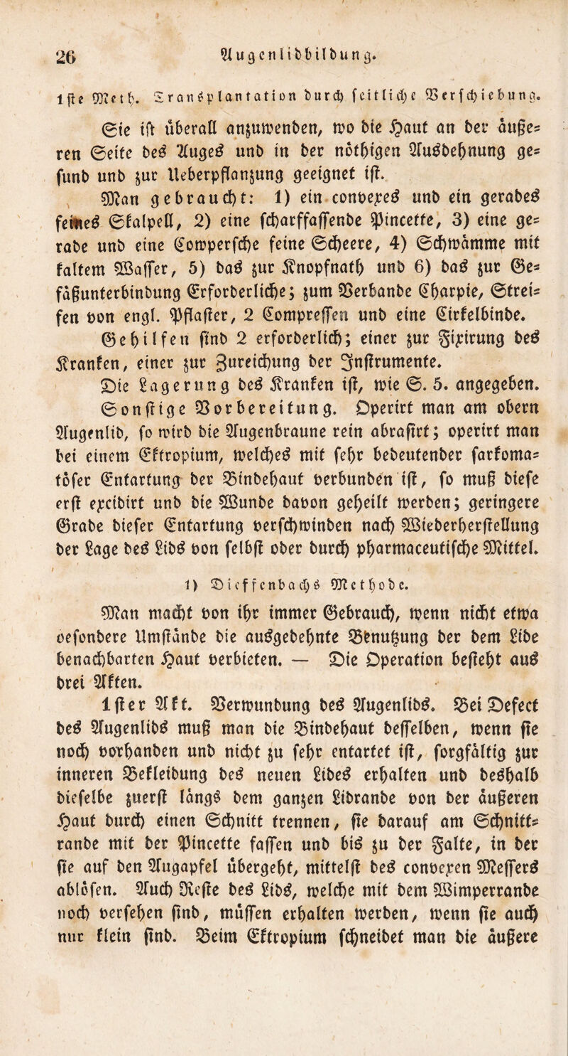 2G ^ u 9 c I i b b i l b u n g. Ijle 93ictb« S r ön^p Ian tati i)n burd) fcittirf)c 93frfcbicbuna. 0tc tft Überall anjua^enben, tvo bie 5paut an bei* ou§e5 ren (Beite be^ Tluge^ unb in ber not^igcn Qlu^be^nung fimb unb jur UeberpjTan^ung geeignet ift. ?DZan gebraucl)t: 1) ein conpepe^ unb ein gerabe^ feinet 6lalpell^ 2) eine fcbarffaffenbe ^incette, 3) eine ge^ rabe unb eine (^on?perfcl)e feine ©dfeeere, 4) 0cf)aamme mit faltem 5BajTer, 5) baö $uc 5^nopfnaf& unb 6) ba^ juc (3e- fdgunterbinbung ^rforbeclidbe; jum SSerbanbe (Jbarpie, ©treU fen bon engl, ^gager, 2 ^omprefTen unb eine (^irfelbinbe. 0et)iif^n pnb 2 erfocberlicl); einer jur gi^irung beö ^Iranfen, einer $ur 3ureid)ung ber ^ngrumente* ^ie Lagerung beö 5?ranfen tg, ate ©. 5. angegeben. ©ongige 35orbereifung. Dperirt man am obern 5lugfnlib, fo mtrb bie ^lugenbraune rein abragrt; operirt man bei einem €*ftropium, meld^eö mit febr bebeufenber farfoma? füfer (Emfarfung ber ^tnbel)aut berbunben tg, fo mug biefe erg epcibirt unb bie 5Bunbe babon geteilt merben; geringere 0rabe biefer Entartung berfd)tbinben nad^ ?[öieberbergellung ber 2age be^ ^ib^ bon felbg ober bur^ p^armaceutifd&e 9}^i(fel. ; 1 > i c f f c n b a d) ö 93t c t () o b c. sDtan maijbt bon i^r immer ©ebraudi), menn nidbt eftba oefonbere Umgdnbe bie au^gebe^nfe SBbnugung ber bem £ibe benachbarten ^aut berbieten. — 5!)ie Operation begeht auö brei Elften. Iger 51 ft. 5[>ermunbung be^ 5lugenlib^. S5ei5)efecf M 5lugenlibö mug man bie 53inbehaut beg*elben, menn ge noch bOTbanben unb nicht ju febr entartet ig, forgfdlfig jur inneren S3efleibung be^ neuen 2ibe^ erhalten unb be^bulb biefelbe juerg ldng$ bem ganzen £ibranbe bon ber dugeren ^aut burdb einen ©cl)nitt trennen, ge barauf am ©dbnitts ranbe mit ber ?3incette faffen unb biö ju ber gälte, in ber ge auf ben 5rugapfel übergebt, mittelg be^ conbe^ren 5]^eg*er^ abldfen. STueb Dvege beö Sib^, melcbe mit bem ?[Bimperranbe noch berfeben gnb, müg’en erbalten toerben, menn ge audb nur flein gnb. 55eim ©ftropium fdbneibet man bie dugere