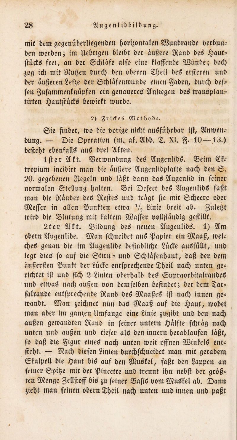 mit bem ^cgcnüberlt^genben horizontalen ^Sunbranbe ocrbun^ ben merben; tm Uebrigen bicibt ber andere fKanb be^ S^auU j^ücf^ frei, on ber 0d)lafe aifo eine flaffenbe ^iinbe; bod) lOQ idb mit 3iugen burd) ben oberen be^ crjleren unb ber dugeren ^efje ber 0d)ldfenmunbe einen gaben, burd) bef^? fen 3wf«mmenfntipfen ein genauere^ Slnliegen be^ tran^plan- tirten ^autjTucf^ bemirft mürbe, 2) ^-rirfeö '}]?c t 6übe. 0ic ftnbet, mo bie bori^e nicht ausfahrbar ift, STnrnen^ bang. — ^ie Operation (m. af* 2fbb. X. XL g, 10—13.) befteht ebenfalls auS brei Elften. Iger 51 ft. ^ermanbang beS ^(ugenlibS. ^eim fropiam incibirt man bie dugere ^Tagenlibplatte nach ben 0. 20. gegebenen Siegeln unb lagt bann baS ^agentib in feiner normalen 0tellung halten. Sßei S>efect beS ^fugenlibS fagt man bie Sidnber beS SlegeS anb tragt ge mit 0dheere ober ?9?eflrer in allen fünften etma Vo ^inie breit ab. mirb bie Blutung mit faltem ?[ßaffer bollftdnbig gegillt. 2fer 2(ft. Gilbung beS neuen 3IagenlibS. 1) STm Obern STugenlibe. 5)tan fchneibet aaS Rapier ein ?0?aag, meU d)eS genau bie im Sfagenlibe begnblid)e ^ade aaSfullt, unb legt bieS fo auf bie 0tirn= anb 0d)ldfenhaut, bag ber bem dugergen ^anft ber ^ucfe entfprechenbe ^h^d nach unten ges rid)tef ig unb geh 2 Linien oberhalb beS 0upraorbitalranbeS unb etmaS nach äugen Pon bemfelben begnbet; ber bem Itar^ falronbe entfpredhenbe Sianb beS 5D?aageS ig nach innen ge^ manbt. ?D^an zeid)net nun baS 9)?aag auf bie 5paut, mobei man aber im ganzen Umfange eine Sinie zitgibt unb ben nach äugen gemanbten Sianb in feiner untern .^dlfte fchrdg nach unten unb äugen anb tiefer alS ben innern herablaufen lagt, fo bag bie gigur eineS nach unten meit ojfnen ?[BtnfelS ents geht. —■ S^ad) biefen Linien burdbfehneibet man mit gerabem 0falpell bie .fpaut biS auf ben 5)?aSfel, fagt ben Wappen an feiner 0pi^e mit ber ^incette unb trennt ihn nebg ber grog? ten 5}ienge SeUgpff biS zu feiner SgagS Pom 9}iaSfel ab. 5)ann zieht tnan feinen obern Xheil na^ unten unb innen unb pagt *