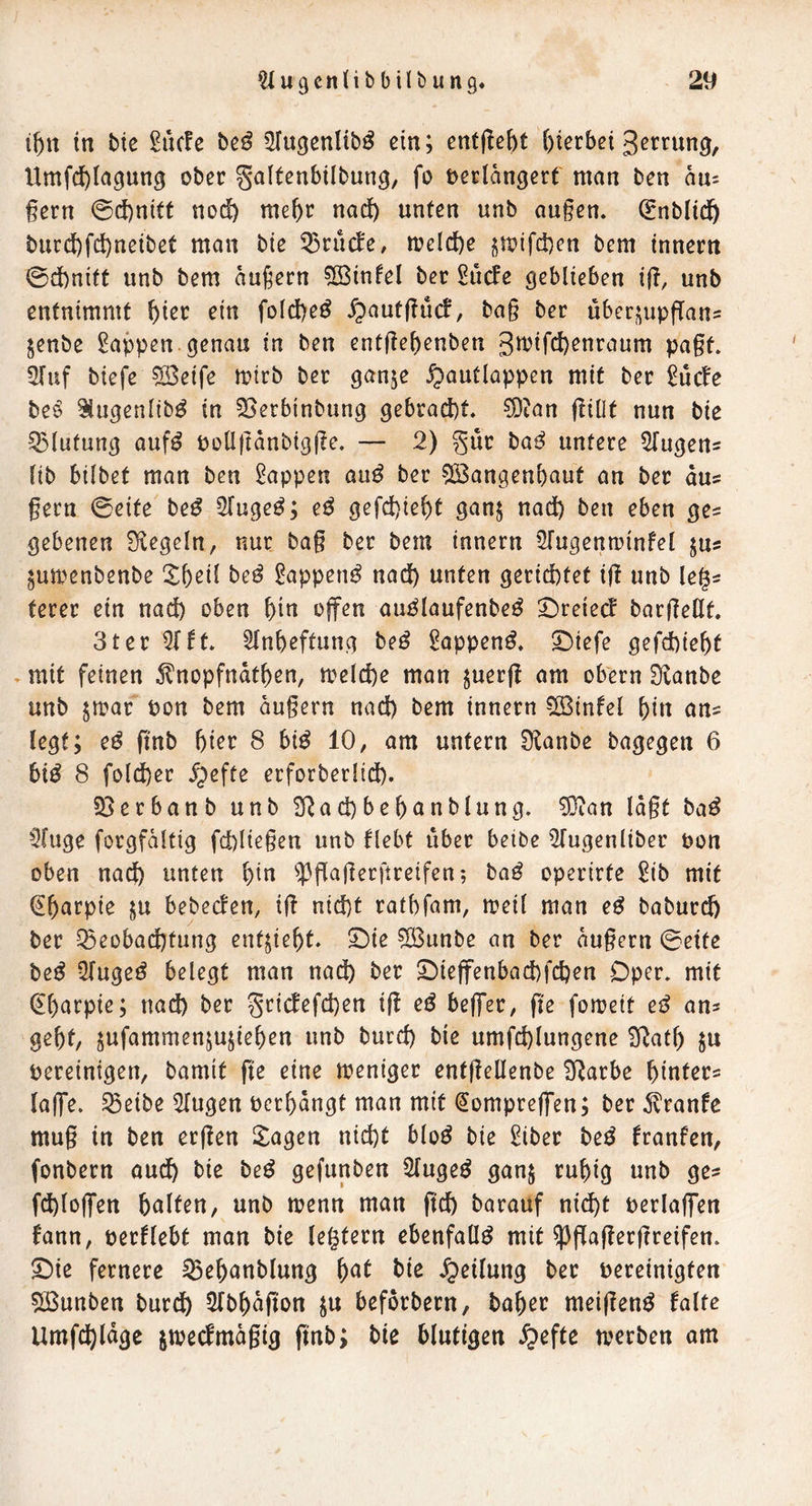 t^tt in btc ^uc!e bc^ ^u^cnltbö ein; enfflebt ()terbci gerrun^, Umfc^lagung ober galtenbilbung, fo verlängert man ben an= gern @(J)nitt nod) me^r nad^ unten unb au§en. (Enbltd^ burcl)fd)neibet man bie 5)rucfe, meld)e jmifd)en bem Innern 0d)nift unb bem äußern ?[BinleI ber ^uefe geblieben lg, unb entnimmt ^ier ein fold)e^ ^autguef, ba§ ber uberi^upflans jenbe Wappen, genau in ben entfief)enben ßtt^iW^nraum pagt 3fuf biefe SBeife mtrb ber ganje ^autlappen mit ber 2uc^e be^ ^ugenlib^ in 25erbinbung gebrad)t, ?Dian giOt nun bie Q3lufung auf^ püllftänbigge, — 2) §uc ba^ untere i^ugeus lib bilbet man ben Wappen au^ ber 5!Bangenl)aut an ber aus gern 0eite be^ Sluge^; e^ gefd)iel)t gan$ nad) ben eben ge^ gebenen Siegeln, nur bag ber bem Innern STugenn^infel jus ^umenbenbe be^ ^appen^ nad) unten gerid)tet ig unb leg^ terer ein nad) oben \)in offen au^laufenbe^ ^reieef bargellt, 3ter 5(ft, Sln&eftung beö l^appen^, 5)iefe gefd)ie&t , mit feinen ^nopfndt^en, meld)e man juerg am obern Slanbe unb $mar von bem äugern nad) bem Innern CBinfel f)in an^ legt; e^ gnb gier 8 bi^ 10, am untern S^anbe bagegen 6 bi^ 8 fold)er ^efte erforberlid). Sßerbanb unb 9^ad)beganblung. SJian lägt ba^ 3(uge forgfältig fd)liegen unb flebt über betbe i^ugenliber von oben nad) unten gin ^^gagerftreifen-, ba^ operirte ^ib mit ^garpie ju bebeden, ig nid)t ratgfam, mell man e^ baburd) ber ^eobadgtung ent^iegt, 5Me Söunbe an ber äugern 0ette beß üTugeö belegt man nad) ber 2)ieffenbad)fd)en Oper, mit (Egarpie; nad) ber griefefegen ig eö beffer, ge fomeit cß an^ gegt, jufammenjujiegen unb biird) bie umfcglungene S^atg ^u vereinigen, bamit ge eine tveniger entgellenbe S^arbe ginter^ laffe. ^eibe Singen vergängt man mit (Jompreffen; ber ^vranfe mug in ben ergen Stagen niegt bloö bie 2iber beß franfen, fonbern audg bie be^ gefunben Singet gan$ rugig unb ge^ fd)loffen galten, unb rvenn man geg barauf nidgt verlaffen fann, verliebt man bie legtern ebenfalls mit ^gagergreifen. ©ie fernere ^eganblung gat bie Jpeilung ber vereinigten 5ßunben burdg Slbgägon ju beforbern, bager meigen^ falte Umfegläge jmeefmägig gnb; bie blutigen ^efte tverben am