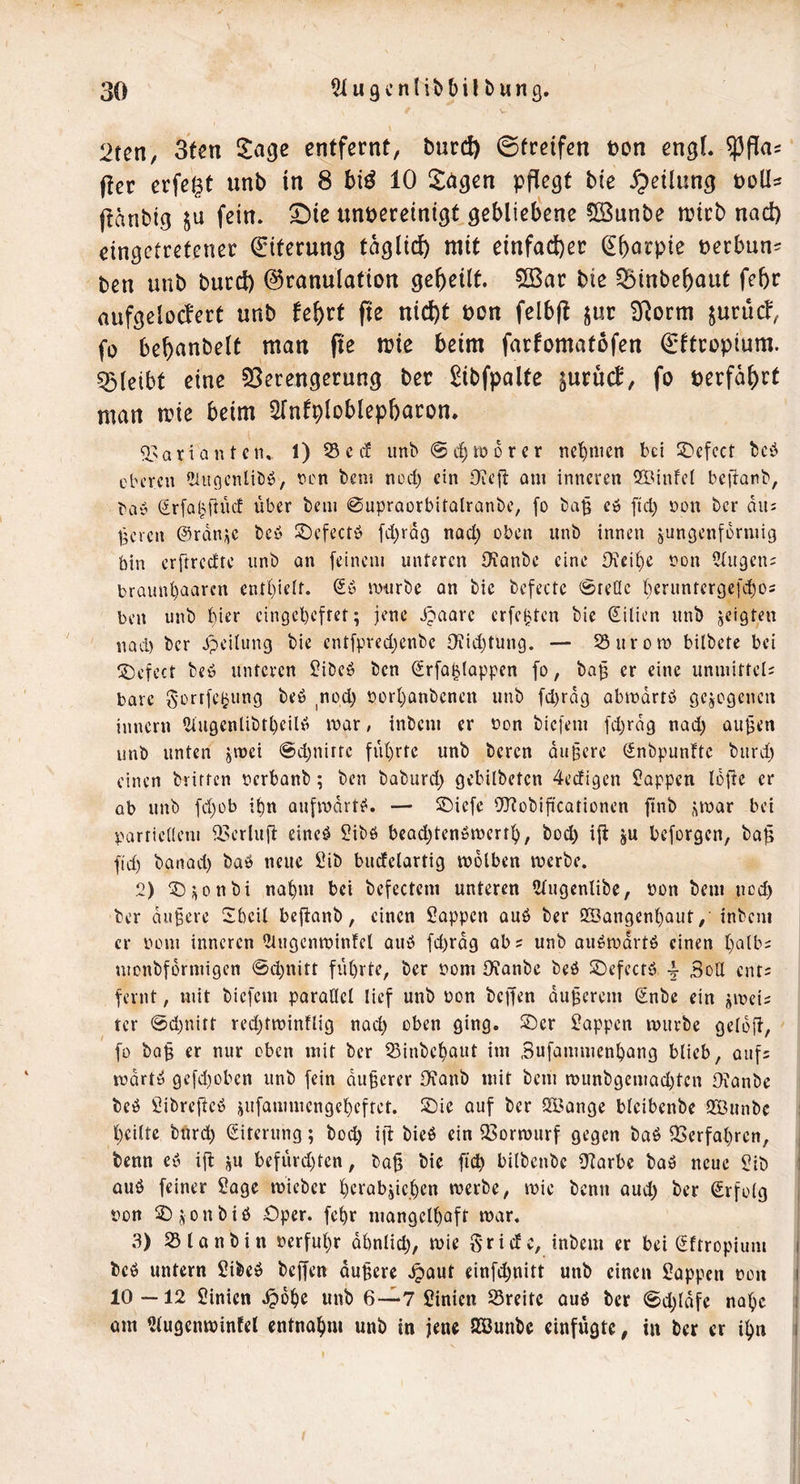 V 2tctt, 3ten entfernt, burd) ©treffen ton engL ^fla? (ter erfe^t unb in 8 bi^ 10 langen ppegt bie Teilung boü^ (tanbtg $u fein, ^ie ungereinigt gebliebene CSunbe n?itb nad) cingctretener Eiterung tagli(^ mit einfacher ^b^rpie uerbun^ ben unb burd) Granulation gebeilt. 51öar bie ^inbebaut febr aufgelocfert unb febrt fte nid)t uon felbft jur SRorm jurucf, fo bebnnbelt man fie mie beim farfomatofen €ftroplum. bleibt eine 95erengerung ber £ibfpalte jurucf, fo uerfabrt man mie beim STnfploblepbaron. ^^ariantcn, 1) S c cf unb @cl)tö6rcr nehmen bei SDcfcct beb eberen *Üu9cnlibb, nen beni nod) ein Ofeff am inneren SIMnfei beffanb, bay Sr[a(A[tncf über bcin @upraürbitQlranbc, fo baü eO ftd) oon ber am Üeven ©rani^c beb S)efcctö fd)rQg nad; oben unb innen jungenformig bin erftredte unb an feinem unteren iTianbe eine Oieif)e non Qhtgeiu braunl)aaren entl)ielt. Sb mürbe an bie befectc <Sre(Ic bcruntergefc!^os ben unb hier eingel)efter; jene Jpaarc erfebten bie Silien unb scigten UQcl) ber Jpeitung bie cntfpred;enbe Oi!id;tung. — S5urott) bilbete bei !2)efect beb unteren f?ibeö ben Srfa^tQppen fo, ba^ er eine unmittel; bare Sortfcljung beb nod; oort;anbenen unb fd)rag Qbmdrtb gelegenen innern 5lugenlibtt)eilb mar, inbem er non biefem fd;rdg nad; au^en unb unten jmei @d;nirfc füt)rre unb beren du§ere Snbpunfte burd; einen brirten oerbanb; ben baburd; gebilbeten 4edigen Wappen Idfte er ab unb fd;ob i^n aufmdrtb. — 2)iefe ^TJobificationen ft*!^ bei parrieaem iBerluft eineb 2ibb bead;tenbmert^, boc^ i|b ju beforgen, ba^ fid) banad) bab neue 2ib bucfelartig mdlben merbe. 2) ^iDi^onbi na^m bei befectem unteren Stugcnlibe, öon bem ned; ber dunere 2beil beftanb, einen Sappen aub ber 9!Bangenf)aut/ inbem er bom inneren 2tngenminfel aub fd)rdg ab; unb aubmdrtb einen t)atb; monbfdrmigen @d;nitt führte, ber bont Ofonbe beb SDefeetb 4- Sod ent; fernt, mit biefem parallel lief unb bon beffen dunerem Snbe ein ^mei; ter 0d)nirt red;tminflig nad; oben ging, ©er Sappen mürbe geldft, fo balg Cf titir oben mit ber 23inbchaut im Sufammenhang blieb, auf; mdrtb gefd)üben unb fein dunerer IKanb mit bem munbgemad;tcn Ofanbe beb Sibrefteb jufammengcheffet. ©ie auf ber SSJange bleibenbe Qiöunbc l;ciltc burd; Siterung; bod; ifl bieb ein Q3ormurf gegen bab 33crfal)ren, benn eb ifl üu befürd)ten, ba^ bie ficb bilbenbe S^arbc bab neue Sib aub feiner Sage mieber herabiie.hcn merbe, mie benn oud; ber Srfolg pon ©j^onbib Oper, fehr mangelhaft mar, 3) SSlanbin »erfuhr dhnlid;, mie Sri de, inbem er bei Sftropium beb untern Sibeb beffen du§ere .^aut einfehnitt unb einen Sappen »on 10 —12 Sinien .^dhc unb 6—7 Sinien 25reitc aub ber 0d;tdfe nahe am 2lugenmintel entnahm unb in jene Sßunbe einfügte, in ber er ihn I