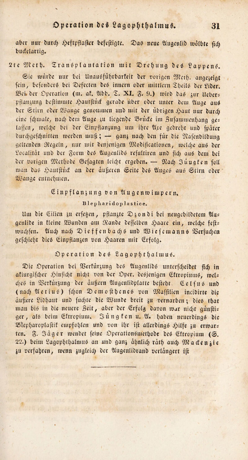 aber nur öurcl) ipcftpflajkr bcfeftiQte. ©aö neue ?aiäcnlib mofbte fic^ bu^clartig. 21 c 03Zct b. 2r0n^p 10 nta ti0n ini t 2)rc^ung be ö ?qppen @ic tijürbc nur bei Unauöfü^rbarfeit ber r>origen 0]?etl), ongejeigt fein, befonberö bei ^cfccren beb innern ober luittlern Sbeilb ber IMber. $Bei* ber Operation (m. af. ^itbb. 2. XI. 9.) mirb bab jur Hebers pflau,^un9 bel'iinniitc bpautflinf gerabe über ober unter beui 'Jtuge auö ber 0tirn ober Sföangc gcnoumien unb mit ber übrigen bpaut nur burc^ eine fdjniale, nad) bcui ?iuge ^u liegenbe 33rüde ini ,3ufauiiiieiit)ang ges lapen, ineidjc bei ber Sinpflanjung um ibvc 5t^e gebre()t unb fpdter burdjgefd)nitten merben nm§; — ganj nach ben für bie Ütafenbilbung geltenben Oiegein, nur mit benjenigen OJiobificationen, roeldjc aub ber i^ualitdt unb ber gorm beb ‘Ziugenlibb refultiren unb ftd) aub bem bei ber vorigen 9?iett)übe ©efagten Icid)t ergeben. — 9fiad) Süugfen foU man bab Jpautfiüc! an ber duneren Beite beb 2iugeb aub 6tirn ober' aX'Qugc entnehmen. ßinpflanjung bon 5tugenmimpern. Blepharidoplastice. Um bic Siiien ui erfe^en, püanjtc 2)jonbi bei neugebilbetem genlibe in Ueine SÖuuben am Oianbe beffelbcn ^aarc ein, melcbe fefi- mud)fen. nad) 2)ieffenbad)b unb 2Bicfemannb ^erfud)en gefd;icf}t bieb Sinpftanjen oon paaren mit (Srfotg. Operation beb Sagop^t^almub. S)ic Operation bei ?Berhirjung beb 5tugcnlibb unterfdjeibet ficb in afiurgifd)er Jpinfid)t nid)t oon ber Oper, bebjenigen Sftropiumb, meU d)eb in S3crfür}ung ber dauern ^tugcnlibplattc beftebf. ^elfub unb (nad) 5Ietiub) [d;on Sbemoübeneb oon SQ^afftiien incibirte bic dunere Sib^aut unb [ud)te bic QSunbe breit ju oernarben; bieb tbat man bib in bie neuere Seit, aber ber Erfolg baoon rour nid)t günffis ger, als beim Sitropium. Süngfen u. 5t. I^aben neuerbingb bic 25lepf)aroplaüif empfobien unb oon U)r ift aCterbingb bpilfe ju ermars ten. Sdger menbet feine Operatiünbnictbübc beb (Sftropium (0. 22.) beim Sagop^tl)almub an unb ganj d^nlid) rdt^ aud) ?*}ba(fenjie ju oerfa^ren, menn 8U9i^'‘cf> 5tugen(ibranb pcrldngert ift