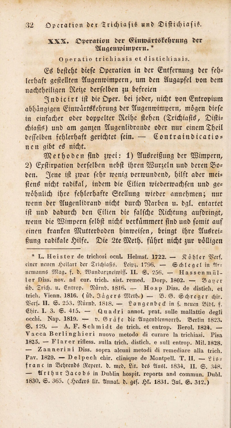 4!5]peratioH bec ©tnföätt^le^runö ber ^JugettiDtm^etn* * Operatio trichiasis et ilisticliiasis. d'ö befielt tiefe Operation in ter ^ntfernun^ ter feb? lerbaft gefleüfen ^fugentbimpern, um ten Siugapfel pon tem naebtbeiligen Sleije terfciben ju befreien 3nticirt i(! tie Oper, bei jeter, nicf)t pon Entropium abbängtgen ^nwdrt^februn^ ter 5fugenn?inipern, mögen tiefe in einfad)er ober toppeiter Üleibe jleben (^^ridbiaft^, ^ifli? ebiafi^^) unt am ganzen STugenlitrante oter nur einem ^Ibeit teijelben fehlerhaft gerichtet fein* — ^ontrainticatios nen gibt e^ nicht* ?0iethoten ffnt $mei: 1) STu^reigung ter 503impern, 2) €^(!trpation terfelben nebft ihren ©urjeln unt teren 53os ten* 3^*1^ f^^^ menig pertpunbenb, ober meU ften^ nidht rabifal, intern tie Lilien Joietermadhfen unt ge« n?6hnlich ih^^^ fehlerhafte ©tellung mieter annehmen; nur menn ter ^Tugenlibrant nicht turdh Farben u. tgl. entartet ig unt taturdh ten Lilien tie falfd)e Slidhtung auftringt, n?enn tie 5[Bimpern felbg nicht Perfummert ftnt unt fomit auf einen franfen ?0^utterboben hlntt^^lf^n, bringt ihre ^TuöreU §ung ratifale ^ilfe. £)ie 2te 9}beth* fuh^t Polligen * L. Heister de trichosi ocul. Heimst. 1722. — kopier ^crf. einer neuen Jpcilart t)er S:ricl)iaftö. ?eip,^. 1796. — @dHegeI in ?fr; nemannö 0^?ag. f. b. iJBiinbar^nciiviff. II. <S. 256. — Hassenmül- ler Diss. nov. ad cur. trich. sist. remed. Dorp. 1802. — Sa per üb. 2rid). ii. ^ntrop. iJlürnb. 1816. — Hosp Diss. de disticli. et trich. Vienn. 1816. (üb, 3agerö ID^etb*) — S. @d)reger d)ir. <l5crf. II. 0. 253. iJiürnb. 1818. — Sangenbedinf. neuen Sibl. f. (H)ir. I. 3. 0. 415. — duadri annot. prat. snlle mallattie degli occhi. Nap. 1819. — 0. ©rdfc bic 2tugenbIennorrb. Serlin 1823. 0. 129. — A. F. Schmidt de trich. et entrop. Berol. 1824. — Vacca Berlinghieri niiovo metodo di curare la trichiasi. Pisa 1825. — Flarer rifless. sulla trich. distich. e suU entrop. Mil. 1828. — Zannerini Diss. sopra alcuni metodi di remediare alla trich. Pav. 1829. Delpech chir. clinique de Montpell. T. II. — ^ iö? franc in Set)renbö OJepert. b. nteb. Sit. beö 2tuöl. 1834, II. ©. 348. — StrtbnrSacoböin Dublin hospit. reports and commun. Diibl. 1830. 0. 365. (ipeeferö lif. ^Innal. b. gef. Spt 1831. 3uL 0. 312.)