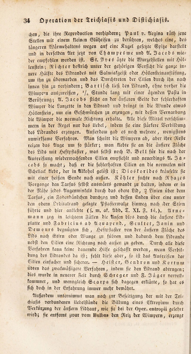 d)ct!, bie i^rc DJcptobuction oerbinbern; ^aul o. 5rcgina rdtb jene ©teilen mit einem tleincn ©Inbcifcn ju bcvnl)rett, melcbcö eine, beu Idnöcren 9©drniebaltcnö megen auf eine ivugel gefegte ©pi^e barficllt unb in bcrfclbcn 2trt je^t oon ^beimpeönic unb Cf. Sacobö mies t»er cnipfol)len morben if?-. @t. 2)oeö d^tc bie 2Öurjelfccaen mit ^dl^ lenfiein; lTiid)tcr beftridj unter ber gehörigen il^orficbt bie gani;e im ncre .^pdlftc bcö ^ibranbeö mit ©almiafgcifl ober jpdöcnfieinanfldfnng, um ibn gU ubernavbeu unb baö S)urd;trcten ber €tlien buvd) i^n nad) innen ju nci1)inbcrn; ^artifd) lic§ ben Sibranb, ebne norber bie SBimpeni auö,^urci^en, V4 ^iunbe lang mit einer d^enben ^afia in 25crübvung; 5t. Sacobö fiid)t an ber dn|3crcn ©eite ber fcblerbaftcn Slßimper bie Sandelte in ben Sibranb unb bringt in bie SSunbe ctmaö .^daenfiein, um ein @cfd)murd)en ju erzeugen, mit beffen ^8ernarb-ung bie QBimper bie normale Oüicbtung erbalte. Cttle biefe 9}^ittcl £icrfd)lim2 mern in ber Oicgel nur baö Uebel, inbem ftc eine fiarfere 23erbilbung bcö SibranbCü erzeugen. 5tuferbem gab cö nod) mebrere, menigftcnö unmirffame ^erfabren. 9J?Qn fd)nitt bie QBimpern ab, aber ibre Oxeftc reifen baö 5iugc um fo ildrfcr; man flcbte fte an bie duffere 5(dd)e bcü Sibö mit ^eftpflafier, mab fclbfi nod) 25eil für bie nad) ber 5iubrei^ung miebermad)fenbcn Lilien empfieblt unb ncuerbingö 51. 3 a s cobö fo mad)t; ba^ er bie feblerbaftcn €ilien an bie normalen mit ©d)cl(acf flebt, ber in Wlfobol gcldfl: ift; ©iofSforibeb träufelte fie mit einer beiden ©bnbe nad) au§cn. dvdblcr fud)te nad) JiKbajcb 95organge ben Sarfub fclbji: aubrodrtö gemanbt ju halten, inbem er in ber Oidbe jebe^^ 5lugenminfelö burd) bab obere Sib, 2 l*inien über bem Sarfuö, ein Jsabenbdnbd^en burebjog unb beffen (Snben über eine unter ben Obern r>rbifalrQnb gelegte ^flafient'alje fn*^i^eg nad) iber ©tirn führte unb l)ier anflcbtc ([. m. af. 5lbb. Si. XI. %, 14.). 5lrnej mann j^og in leid)tern fallen bie 5tn[en bloö burd) bie dunere $?ibi platte unb ^-abriciuö ab 5lquapcnb., ©cultet, Sonin unb ®cmourö begnügten fid) , Jpeftpflafier non ber äußern ^^•ldd)e bc^ Sibö nad) ©tirn ober Qi'ange üu führen unb baburd) bem ^ibranbe nebfi ben (^^ilicn eine Oiid)tung nad) au^en geben. 5)urd) alle biefe 3.'erfobren fann feine bauernbe Jpilfe gcfd)afft merben, menn 23erbil; bung bcö ?ibranbeö ba ifl; fehlt biefe aber, fo ifi baö 5lii^reiücn ber Lilien einfad)cr unb fid)erer. — Reifter, ©enbron unb .ft’ortuni übten baö jmedmdpigere S5erfahren, inbem fie ben ^?ibranb obtrngen; bieß rourbe in neuerer Beit biirch ©d)regcr unb Sdger ncrnoCfi fommnet, unb mcnnglcid) ©corpa fid) bagegen erfidrte, fo hat c6 ftd) bod) in ber Erfahrung immer mehr bemdhrt. 5tuücrbcm unternimmt man nod) «ur 25efeitigung ber mit ber Sri; i d)iafiß nerbunbenen Uebelüdnbe bie Silbung eine» Sftropium burd) j Q3etfürjung ber andern ^ibhaut, mic fie bei ber Oper, entropii gelehrt I mirb; fic entfernt jmar bom Bulbus ben IKcii ber SBimpern, erzeugt I