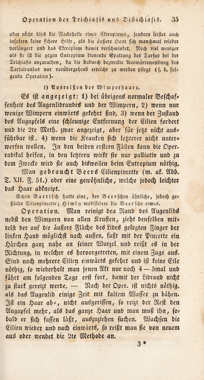 aber nid)t bloö bic ÜIad)tl)cifc cinc^' ^ffropimijö, fonbern icifict aud) infofern feine fidlere ^ilfc, atö bie diiferc .paiit fid) niQnd;nia( tnicber ücrldngcrt unb baö Sftropfiini bainir oerfdjtninbct. Üfod) oiel njeniger alö ftc i{t bie gegen (Sntropium bienenbe 0pQftung beö Sarfuö bei ber 2rid;iafiö QnjUratf}en; ba bie Daburd) be^toedte Siu^mdrtöioenbung beö Sarfalranbeö nur oorüberge^enb errcid;t ju loerbcn pflegt (f. b. fols genbe Operation). ■a 1) Wuörei^en ber 9EBinipcrl)aare. i(! ati^ß^et^t: 1) hzx übrigen^ normaler ^efd&afs fen^eit ^fugenltbranbe^ unb ber Wimpern, 2) menn nur menige QBimpern einmart^ gele&rt (tnb, 3) menn ber 3«(^<^nb beö Sfugopfel^ eine fc^leuntge Entfernung ber Eilten forbert unb bie 2te 0i)ret^» ^n?ar ongejeigf, aber für jegt ni^t auös faltbar i(!, 4) menn bie ^tranfen fid) legterer nid)t unter:» trerfen trollen. 3n ben beiben erflern gdüen fann bie Oper* rabifal Reifen, in ben legtern trirft fie nur palliatiö unb bem girecfe irirb (te and) bi^treilen beim Entropium not^ig* gebraucht ^eer^ Eilienpincette (m. af. Slbb. S^XII. g. 51.) ober eine getro^nlid^e, trelc^e jebod& leid)ter baö S^aat abfneipt. 0d)on Sartifd) {;attc eine, ber 23ecrfd)en d()nlid}e, jeboeb ge- fticUe (Eilienpincette; ^ini(i) niobificirte bie Seerfd)e etroaö. Operation. ?9ean reinigt ben Sianb beö Sfugenlib^ nebjl ben Wimpern ron aOen 5^rujlen, jie^t benfelben mits telft ber auf bte augere gldd)e beö 2ibe^ gelegten ginger ber linfen Jpanb mbglid)fl naift äugen, fagt mit ber ^incetfe ein ^drd)en ganj na^e an feiner 2Öurjel unb reigt e^ in ber Diid)fung, in trelcfter e^ b^rporgetreten, mit einem guge au^. 0inb noc^ mehrere Eilien eintrart^ gefebet unb ig feine Eile notbig, fo mieber^olt man jenen 5lft nur noc^ 4 —5mal unb fdbrt am folgenben Xage erg fort, bamit ber ^ibranb nid^C ju gar! gereijt merbe. — i]gad) ber Oper, ig nid)t^ not^ig. al^ ba^ Slugenlib einige ^eit mit faltem ^IBag'er ju bd^en* 3g ein ^aar ab^, nid^t au^gerig'en, fo reijt ber Üleg ben Augapfel me^r, alß ba^ ganje 5paar unb man mug i^n, fo^ halb er gd^ faffen lagt, au^§ujiel)en fud)en. 5ßad^fen bte Eilien trieber unb nad) eintrdrt^, fo reigt man ge pon neuem an^ ober trenbet bie 2te 9J?et^obe an. 3^