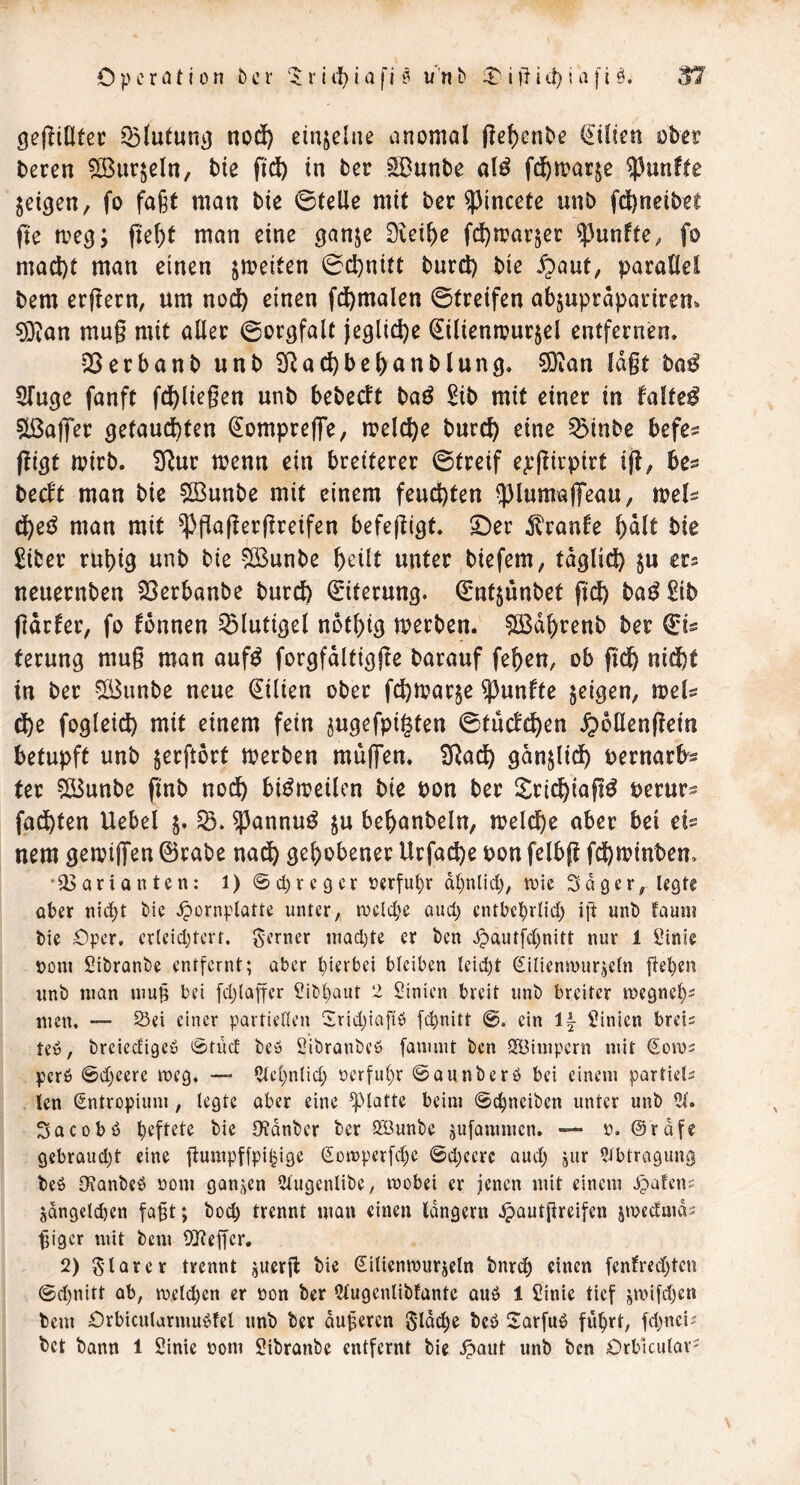 Operation ber '^rii'^iafl^ u'nb iia fi 0. gef^iOtec Q3(utung nod) einzelne anomal (?ef)enbe (Eilten ober bercn ?[ßur$eln, bie ftdb in ber ^unbe alö fd^margc fünfte geigen, fo faßt man bie 0teUe mit bet ^incete unb fd^neibee fte meg; fief)t man eine gange 0iei^e fd[)mai:gec fünfte, fo mad)t man einen gmeiten 0c^nitt burd) bie 5paut, paraÖei bem er(!ern, um nocl) einen fd)malen 0treifen abgupräparirem ^an mug mit aller 0orgfalt ieglid)e Silienmurgel entfernen» 25erbanb unb 2Rad)be(>anblung* S)ian lagt bo^ STuge fanft fd^liegen unb bebecft baö 2ib mit einer in faltet 5lßaf|*er getaucl)ten ^ompreffe, melc^e bure^ eine ^Mnbc befes ftigt mirb. 3^ur menn ein breiterer 0treif eg:girpirt ig, be^ becft man bie SBunbe mit einem feuchten 5)luma|Teau, tvel^ man mit ^gagergreifen befegigt» ©er Traufe b^lt bie £iber rubig unb bie 51Bunbe bcüt unter biefem, tagli^ gu ers neuernben SSerbanbe burcb Eiterung. (£ntgunbet gd) ba^ £ib gdrfer, fo tonnen ^lutigel notl)ig merben. SBdbrenb ber 0is terung mug man auf^ forgfdltigge barauf feben, ob gdb nidbt in ber !ß3unbe neue Lilien ober fd}tvarge fünfte geigen, wel^ &)Z fogleid) mit einem fein gugefpigten 0tuctcben ^oüengein betupft unb gerftort merben mug'en. SRadb gdnglidb uernarbs ter 5iBunbe gnb nodb bi^meilcn bie bon ber ilri^iag^ berur? fad)ten Uebel g. $annu^ gu bebanbeln, melcbe ober bei cU nem gemigen ©rabe nodb gehobener Urfad)e bon felbg fd)minben» ‘Varianten: 1) ©d)reger rcrfui)r dl)nlid), wie Sdger# legte aber nid^t tie ^ornplatte unter, rocld;e and) cntbc^rlid) ift unt» fauni bie Oper, crleidjtcrt. ferner iuad)te er ben ^autfd)nitt nur 1 Sinie ooni Sibranbe entfernt; aber pierbei bleiben lcid)t Silicnwurgeln fielen nnb man mu§ bei fdjlager ^ibbaut 2 l^inien breit nnb breiter wegnel)' men. — S5ei einer partiellen Srid^iafiö [c^nitt ein If- Linien breis te», brciccfigeö ©tüd bca Sibranbca fauunt ben IJBimpern mit (Sows perb ©d)eere weg. —- ?lel;nlid) oerful)r ©aunberö bei einem partiell len Sntropiimi, legte aber eine glatte beim ©c^neiben unter unb 21. Sacobö haftete bie Otdnber ber HBunbe gufammen. — o. @rdfe gebraud)t eine gumpffpi^ige gowperfd^e ©djccrc and) gur 5ibtragiing beö IJtQnbeö oom ganzen Slugenlibe, wobei er jenen mit einem Spatens jQngetd)en fa^t; bod) trennt man einen langem ^autgreifen gweduiQ? giger mit bem 9J?egcr. 2) klarer trennt gUerg bie (Silienwurgeln bnrtb einen fenfred)tcn ©d)nitt ab, wcld)en er ron ber 2lugenlibfante auö 1 Sinie tief jwifd)en bem Orbicularmu^fel unb ber dugeren S'Idcbe bcö Sarfuö fd)nci-