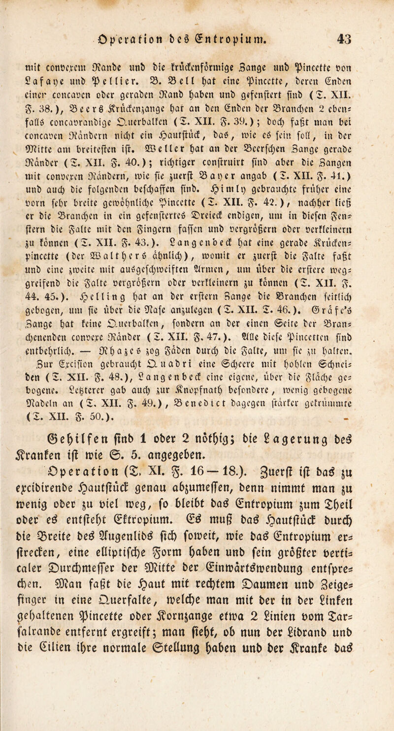 mit conOf,vcni Oianbc utib bic früefenformige Bange imb ipinccttc oon 2afQi)e unb ^cKier. 23 cU t)at eine ^incette, beren ^nben einer concQöcn ober geraben Oianb l^abcn unb gefcnjtert finb ('i. XII. g- 38.), Seerö j^rüdtenjange ^ar an ben (Snben ber SSraneben 2 cben^ fadö concaoranbige 0-Ucrbalfen (S. XII. S'*39.); bod) fa^t man bei concaoen Oidnbcrn ntd)t ein .^autflüd, baö, mic eö fein fod, in ber Oltitte am breiteffen ifl. 2Öetler bat an ber 25ecrfd)en Sange gcrabe Bidnber (S XXL 0. 40.); rid)tiger conftruirt ftnb aber bie Bangen mit conöc;ecn Oidnbern, mie fte juerfi 23ai)cr angab (I. XII. 0. 41.) unb auch bie folgcnben befd)affen ftnb. .^inilp gebrandete friU)er eine oorn [ebr breite gcro6bnlid)c ^incette (2. XII. 0. 42.), nad)ber ließ er bie Srand)en in ein gefenfierteö SDreied enbigen, um in biefen 0eni- |Iern bie 0aüc mit ben 0ingern fajfen unb oergvd^ern ober oertieinern ju fdnncn (i. XII. 0. 43,). Sangenbed bat eine gcrabe ^'riicfcn; pincette (ber 2öaltber6 dbnlid}), momit er juerfl bie 0atte fa§t unb eine ümeite mit auögcfdjmeiftcn Firmen, um itber bie erflere meg; greifenb bie 0alte oergrd^ern ober ocrfleinern ju fdnnen (Z. XII. 0. 44. 45,). .Rellin g bat an ber erftern Bange bie S5rand)cn feit(id) gebogen, um fte itbcr bie iJtafc anjulegcn (2. XII. Z. 46.), ©rdfe’ö Bange bat feine £)-Ucrbalfcn, fonbern an ber einen Seite ber ^rans d)cncnbcn conocre Oidnber (Z. XII. 0.47.). ^tüe tiefe ^Mnccttcn finb entbebriid). — Oxbajeß jog 0dben burd) bie 0alte, um fte ;iit batten. Bur S^cifion gebraudjt O-uabri eine @d)ecre mit bebten @d)nei5 ben (Z, XII. 0. 48.), Sangenbeef eine eigene, über bie 0ldd)e ge; bogene. Se^tercr gab aud) ^ur .Snopfnatb befonbere, roenig gebogene SRabeln an (5:, XII. 0. 49.), 25cnebict bagegen ftdrfcr gefriimmtc (Z. XII. 0. 50.). (Berufen ftnb 1 ober 2 bie Säuerung be^ 51'ranfen t(! tpie 0. 5. ongegeben. Operation (5^» XI. g. 16—18.). guerf! i|I ba^ ju epcibirenbe .f;)aut(lucJ genau abjumeffen, benn nimmt man ju menig ober ju t>iel n?eg, fo bleibt baö Entropium $um ober eö entftebt €ftropium. mug ba^ .^autguef burcf) bie Q3reite be^ Sfugenlib^ fid) fomeit, mie ba^ (Sntropium eu greefen, eine eßiptifdb^ §orm bnben unb fein grogter pertis caler £)urd)meg'er ber SD^itte ber ^inmart^menbung entfpres d)en. ?9ean fagt bie .^aut mit rechtem Daumen unb Beige® gngec in eine Querfalte, meldbe man mit ber in ber hinten gehaltenen ^incette ober ^lornjange etma 2 Linien Pom llar® falranbe entfernt ergreift; man geht, ob nun ber ^ibranb unb bie Lilien ihre normale ©teHung h^ben unb ber ^ranfe ba^