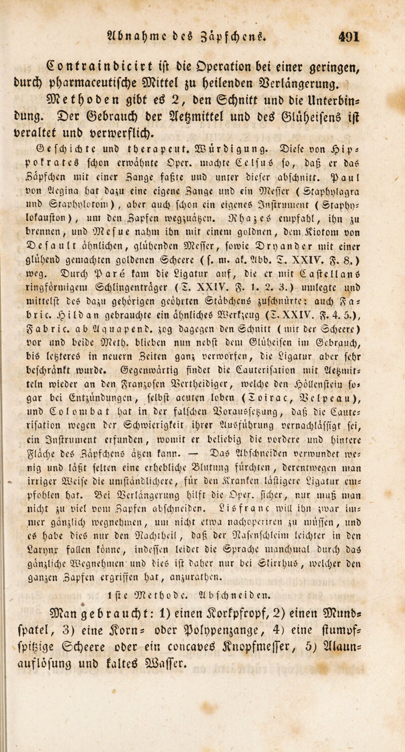 ^0 ntcainbicirt ift bie Operation bet einer geringen, burdi) pbarmaceutifc^c 5)titfe( ju ^etlenben ^Verlängerung* 9}iet^oben gibt eö 2, ben ©ct)nitt unb bie Unterbind bung* S)er ©ebrauc^ ber 2(egmittel unb be^ ©lu^eifenS i(l veraltet unb perioerflict). ®cfd)icbtc unb tt)«rQpciit*22Burbigung. S)if[c non ps pofrotcö fdjon cra>d^ntc Oper, niad^fc ®cl[uö fo, bafj er baö Bdpfd)cn mit einer Bange fa§rc unb unter biefer Qbfd)nitf. ^aul non 2iegina bar bo^u eine eigene Bange unb ein ’Diefjer ( ätapbplogra unb @rapl)i)loroni) , über audj [d)On ein eigenes Snftrunu’ut ( Srapl)i)i lofaujlon), um ben Bapfen meg^ud^cn. Oi^ajeS cnipfabl, ibn ju brennen, unb 'JObefue nahm ibn mir einem golbnen, bemJxiotom non 3:)efautt d()n(id)en, glübenben COleper, fomic 3)ri)anber mit einer glubenb gemad^ten golbenen @cbeerc (f. m. af.‘?tbb. S. XXIV. 5** 8^ meg. 5)urd) 'Pore fam bie Sigatur auf, bie er mit SagcllanS ringförmigem 0d)tingcntrdger (i. XXIV. g*. 1. 2. 3.) umlegte unb nuttelfi: beS bQ;;u gehörigen geehrten ©tdbd)euS jufd)nurre: oud) Js-as bric. Jpilban gebrandete ein dhnlideeö 21>erf^eug (I.XXIV. ,^-.4.5.), gabric. ab Stquapenb. jeg bagegen ben 0d)nitt ( mir ber ©deecr^) nor unb beibe i)}?eth. blieben nun nebft bem ©liibeifcn im ©ebraud), bis le^tercS in neuern Beiten gan^ oermorfen, bie Ligatur aber febr befderdnft mürbe, ©egcnmdrtig finbet bie Sauterifarion mit 2tehmits tcln mieber an ben ^-ransofen 3.>ertheibiger, meld)e ben JpüUen|leiu foj gar bei ©ntjunbungen, felbft acuten loben (loirac, '23elpeau), unb ©olombat l)at in ber falfdjen CBorausfe^ung, bap bie Saute; rifation megen ber ©chmicrigfeit ihrer 5tuSfiU)rung oernad^ldfffgt fei, ein Snftrument erfunben, momit er beliebig bie oorberc unb hintere Sldd)e beS Bdpfd)eny dljen fann. — Sbas 2lbfduKiben oermunbet me; nig unb ld§t feiten eine erhebliche Slutung fürd)ten , berentmegen man * irriger SBeife bie umfrdnblid)crc, für ben .‘fx'ranfen idftigerc üigatur cm; pfohlen hat. ^ei IBerldngerung hdft Oper, [tcher, nur mu§ man nid)t 5U niel oom Bapfen abfd)neibcn. SiSfranc mill ihn puar im; ,mcr gdnjiid) megnehmen, um nid)t etma nad)cperiren iiu muffen, unb eS habe bieS nur ben iHad)theiI, ba^ ber 9]afi’nfd)!cim leidster in ben Sarpnp faden fonne, inbeffen leibet bie ©prad)e manchmal burd) baS gdn;jlid)c 29egnehmen unb bieS ifl baher nur bei ©lirrhuS, meldjer ben ganzen Bapfen ergriffen hat, anäurathen. 1 ft e 'D? e t h 0 b e. 5t b f d) n e i b e n. 0!}ian 9 e b r a u d) t: 1) einen dlorfpfcopf, 2) einen 5)?unbs fpatel, 3) eine itorn? ober ^^olppenjange, 4) eine jlumofs fpigtge 0d)eere ober ein concaoe^ ^nopfmeffer, b) Sllauns auflofung unb talte^ ^IßajTer.