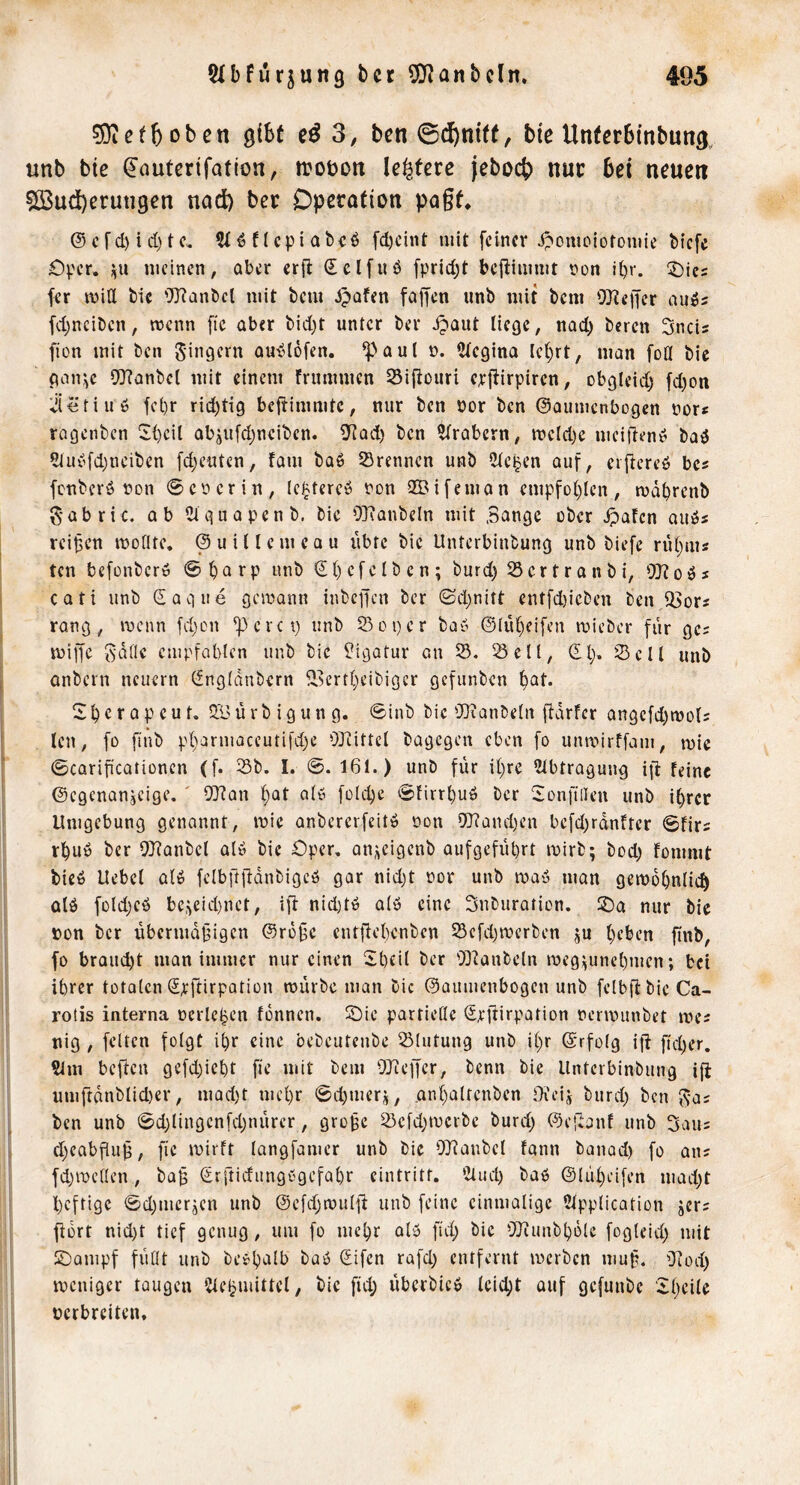 sSicfboben gibt eß 3, ben ©^ni((, bie Unierblnbung, unb bie ^autcrifation, iroöon leitete jebocb nur bei neuert ?Q3ud)erun9en nad) ber Operation pagf, ®cfcl)id)tc, ?t^ncpiab«ö fd)cint mit feiner .ipomoiotomie biefe OV'er, j^u meinen, aber erfl Scifuö fprid^t befiimmt non i()r. 5)ie= fer mitt bie OJianbcl mit bem späten faffen unb mit bem OJieffer auö? fdjnciben, wenn fic über bid)t unter ber jpQut Hege, nad) beren Sneis fion mit ben Jingern amSlofen. ^aut t>. Ctegina le^rt, man foö bic pan\e 9Jfanbcl mit einem frummen 33iftouri erjüirpiren, obgleid) fd)on ^jietiuö fepr rid)tig beflimmtc, nur ben öor ben ©oumenbogen nor« ragenben ^S{)eil objufdjncibcn. 0^ad) ben ?trabern, meld)e meifieny baö 5tuyfd)neiben fd)e«tcn, fam baö trennen unb iMel^en auf, ciflereö bes fenberö non 0eüerin, Icjjtercö ron 2Bifeman empfof)ien, ma^renb g-übric. üb iüciuapenb. bic Ol'Janbeln mit Sange ober Jpafen ouös reifen moflte. @ u i 11 e m e a u übte bic Unterbinbung unb biefe riU;ms ten befünber» 0 ^a rp unb €() cfclb c n ; burd) 33cr t r a nbi, ^TJlo^s Cüti unb Saque gemann iubcifcn ber 0d;nitt ent[d)icbcn benJÖors rang, menn fd)on ^crci) unb 25oper bay @IiU)ei[en micber für gcs miffc Salle empfabten unb bic Ligatur 0.11 23, Seil, (El> Seil unb onbern neuern (fnglanbern 2.^crtf^eibigcr gefunben ^at. S^crapeut. 2.'y ürb igun g. 0iub bie'Hianbeln jidrfer angcfd)mül5 len, fo [iub pl>armaceutifd)e 03iitrcl bagegen eben fo unmirffam, mie 0CQrificationen (f. Sb. I. 0. 161.) unb für il)re 2lbtragung ift feine ©egenanjeige. ' SQ^an l)at ale foldje 0firrbuö bcr Sionfiileu unb i^rcr Umgebung genannt, mie anbcrcrfeiti? oon 9}?and)en befd^rdnfter 0firi r^uö bcr Wanbcl al6 bic £)per, an^cigenb aufgefübrt mirb; bod; fommt bieö Uebcl ülö felbftjbdnbigcö gar nid)t nor unb may man gemdOnli»^ ülö füldjcö be,^eid)nct, i|l nid)tö alö eine Snburatien. 2)a nur bie pon bcr übermdbigen ©rü§c entfiebenben Scfdjwerben ju l)eben ftnb, fo braucht man immer nur einen Sbfil ber 03^anbeln meg^unel)men; bei ihrer totalen (Jrftirpation mürbe man bic ©aiimenbogcn unb felbfi: bic Ca- rotis interna ocrleben fonnen. 2)ie partießc Srjtirpation nermunbet mes nig, feiten folgt i^r eine bebcutcube Slutung unb il)r ©rfolg i|l ftd)er. 9im beften gefdjicbt fie mit bem OJ'ieffcr, benn bie Unterbinbung i{i umffdnblid)er, mad)t mel)r 0d)merj, an()altcnben Oieij burd; ben Sas ben unb 0d)lingcnfd;nürcr, grobe Scfdjmerbc burd) ©el^anf unb Sau; d)cabf[ub, ftc mirft langfamcr unb bie OJfaubcl fann banad) fo an= fd)mc(len, bab lirftidungbgefabr cintritf. ‘2lud) baO ©lü^eifen mad)t heftige 0d)mcrjen unb @cfd;muljt unb feine einmalige 2lpplication jer? ftdrt nid)t tief genug, um fo mehr alb fid; bie OJiunbbdle fogleid) mit 2)ampf füllt unb beebalb baö Sifen rafd) entfernt merben mub. O^od) meniger taugen Üle^mittcl, bic fid; überbicb leicht auf gefunbe 5d)cile oerbreiten.