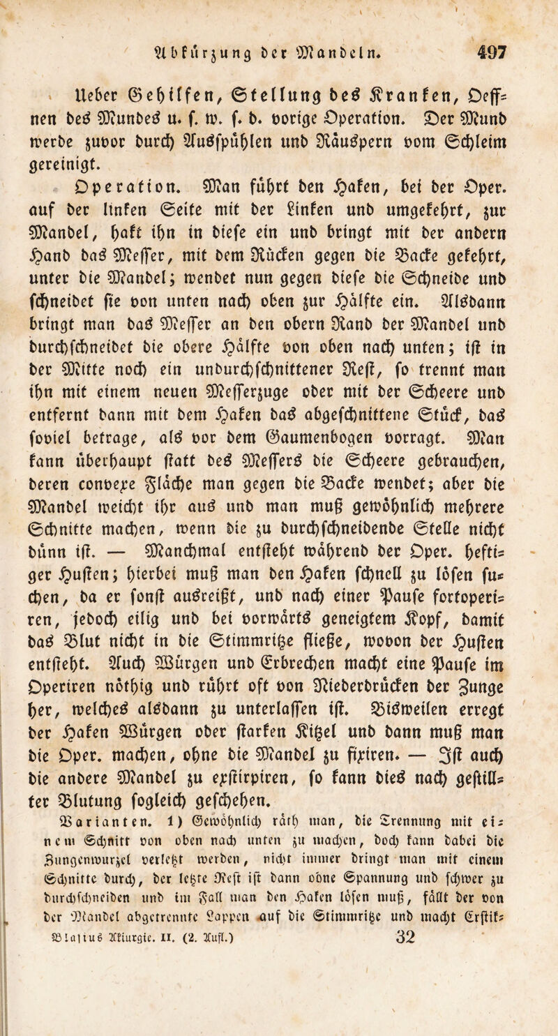 b f u r j u n 9 b c r lUi a n b e l n* 497 » lieber 0ebHfen, ©tellun^ beß 5lratifcn, Oeff= nen be^ 9}iunbe^ ü. f. tv. f* b* Docige Operation. Oer ^D^unb n?erbe jupor burc^ ^Tuöfpü^len unb Ovau^pern oom 0c^(eim gereinigt. Operation. SQian fiib^t ben .^afen, bei ber Oper, öuf ber Iinfen 0eite mit ber ^infen unb umgefe^rf, jur ?0tanbel, ^aft ibn in biefe ein unb bringt mit ber onbern .^anb baö5}te(fer, mit bem ÜlücEen gegen bie 53acf^ gefebrt, unter bie ?Ö?anbel; menbet nun gegen biefe bie 0d)neibe unb fd^neibet fte öon unten nad) oben jur ^älftc ein. Qfl^bann bringt man ba^ ?0ieffer an ben obern Dianb ber ^Öianbei unb burct)fd)neibet bie obere ^dlftc uon oben nad) unten; tfl in ber ^itte nod) ein unburd)fd)nittener fo trennt man i^n mit einem neuen 3i)?cflrer$uge ober mit ber 0cbeere unb entfernt bann mit bem S^afen ba^ abgefd)nittene 0tücf, ba^ fooiel betrage, a(^ oor bem ©aumenbogen uorragt. 9)?art fann ubei^)aupt ftatt beö ^J^eflier^ bie 0d)eere gebram^en, bereu conoe^e §Idd)e man gegen bie ^aefe menbet; aber bie ' 5)?anbel meidit i^r ouö unb man mu§ gemo^ntld) mehrere 0d)nitte mad)en, menn bie ju burd)fd)netbenbe 0telle nidbt bünn il?. — ?0^and)mal entfielt md^renb ber Oper, ^eftis ger ^u(len; f)terbei mug man ben ^afen fd)ncll ju (bfen fu® d)en, ba er fong ou^reigt, unb nac^ einer ^aufe fortoperis ren, jebod) eilig unb bei oormdrtö geneigtem d?opf, bamit baö 5)lut nid)t in bie 0timmri|e fliege, mooon ber .^ugen entgeht. STud) ^Bürgen unb (grbred)en macht eine ^aufe im Opreiren nothig unb ruhtt oft Pon SRieberbruden ber her, meld)e^ alöbann ju unterlaffen ifl. ^ii^meilen erregt ber ^afen ^Bürgen ober (larfen ^igel unb bann mug man bie Oper, machen, ohne bie 0i)ianbel ju fi^iren» — 3g auch bie anbere 5)ianbel ju ejrgirpiren, fo fann bieö nach gegißs ter Blutung fogleich gefd)ehcn. Ü3Qrianten. 1) @cn)6^nlicl) rdf() man, bie Srenniing mit ci^ nem @cl)nitt oon oben nad) unten ju mQd)cn, bod) fann bobei bie Bungenmurjet netlc^t merben, nid)t inuner bringt man mit einem (g)d)nittc burd), ber Ic^fc Oteft ig bann ebne ©pannung unb [d)mer ju burd)fd)ncibcn unb iui man ben ipafen Idfcn mug, füQt ber non ber ‘Dianbcl abgerrennte 2appcn .auf bie ©timmri^c unb mad;t (irgif? ajIüiiuS Hiurgic. Ii. (2. 3CufI.) 32