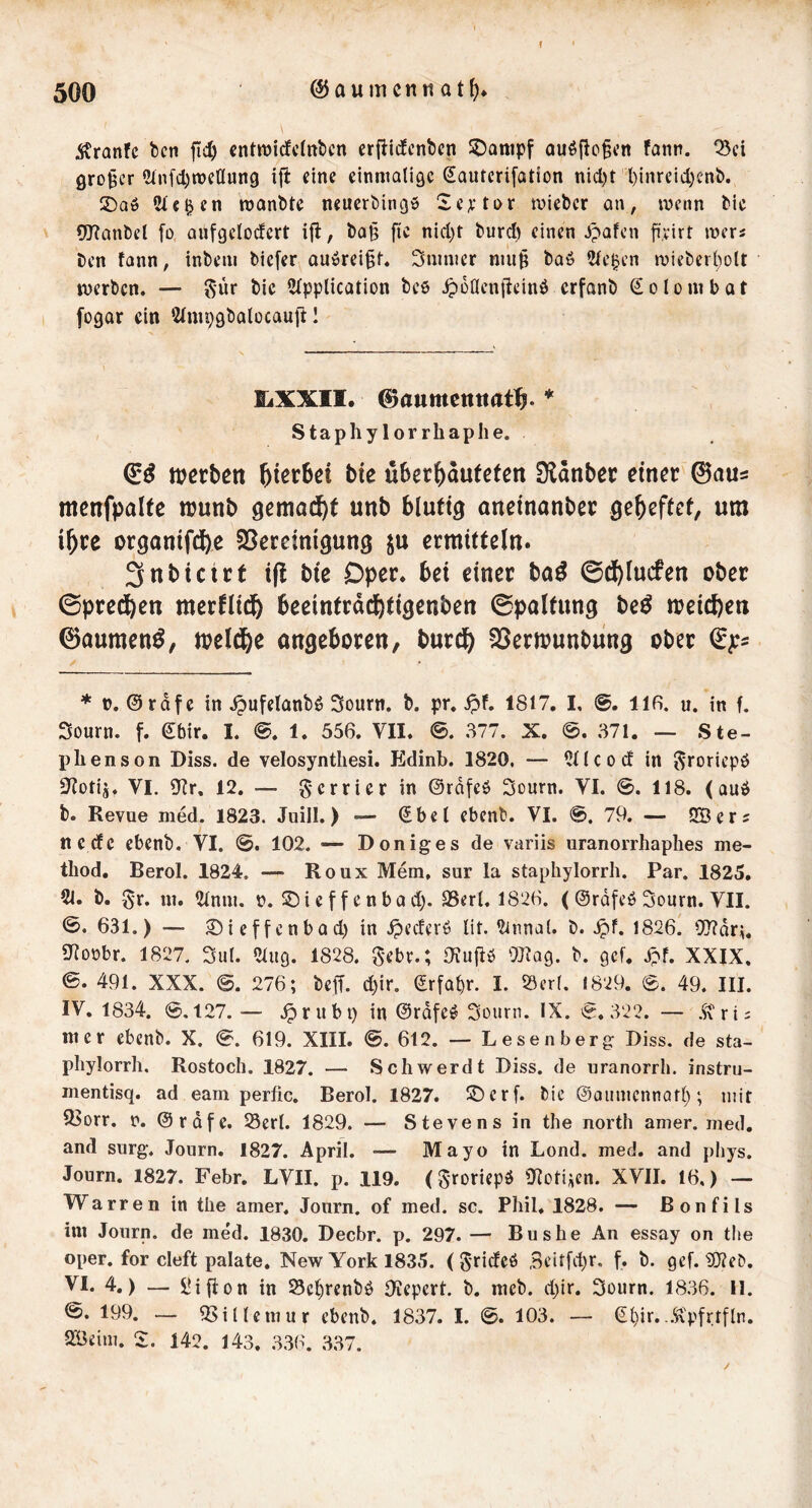 f Äranfc bcn fic^ cntmicfctnticn erfiicfcnticn SDanipf au^fio^cn fann. ^ci großer 2infcl)n)cllun9 ift eine einmalige (^autcrifation nicl)t l)inrcid)C'nb. SDa» Sieben monbte neuerbingö !ie;ftor mieber an, menn tie OTanbcl fü anfgelocfcrt ijl, l)a§ fic nicl)t fcurd) einen Jpafen fi'virt mers t)cn fann, inbeni ^icfer auiörei^f. Sumier niu^ baö 2fe^cn rüief)erl)ott merben. — S’ür bie 5fpplication bes ip6acn|tcinö erfanb €oIombat [ogar ein topgbalocaujf 1 EiXXII. ©aumcttttrtt^. ♦ Staphy 1 or rhaphe. mcrbctt hierbei bie uberbaufefen Ülanber einer 0aus menfpalte njunb gemailt unb blutig aneinanbee gebeftet, um ihre organifebe 3Seccimgung ju ermitteln. 3nbictct i(! bie Oper, bei einer ba^ ©dblucfen ober ©preeben merflitb beeintrdebtigenben ©paltung be^ meicben 0aumen^, meldbe angeboren, bureb 23ern?unbung ober * ü. 0rdfc in ^ufelanbö Sonrn. b. pr. ipf. 1817. I, llfi. u. in f. Sourn. f. 0bir. L 1. 556. VII. @. 377. X. 371. — Ste- phen son Diss. de velosynthesi. Edinb. 1820. — UKcod in ^roriepö S^oiijt VI. 9fr, 12. — gerrier in ©rdfcö Sourn. VI. 0. 118. (auö b. Revue med. 1823. Juill.) — (5bei ebent». VI. 0. 79. — üBers neefe ebenb. VI. 0. 102. — Doniges de variis uranorrhaphes me- thod. Berol. 1824. — Roux Mem, sur la staphylorrh. Par. 1825. 21. b. ^r. ui. 21nm. n. SDief f enbad). SSerl. 1826. < ©rdfeö Sourn. VII. 0. 631.) — £iieffcnbad)in .^ederö lit. 2innal. b. .^f. 1826. 9!)?drii. 9foobr. 1827. 3ut. «lug. 1828. gebe.; OJuffö OJfag. b. gef. jpf. XXIX. ©. 491. XXX. 0. 276; beff. d)ir. Erfahr. I. S3er(. 1829. 0. 49. III. IV. 1834. 0,127. — .^rubi) in 0rdfe^ Sourn. IX. 0.322. — .^'ri; nt er ebenb. X. 0. 619. XIII. ©. 612. — Lesenberg Diss. de sta- pliylorrh. Rostoch. 1827. — Schwerdt Diss. de uranorrh. instru- mentisq. ad eam perfic. Berol. 1827. S^erf. bic ©aumcnnarl); mit 93orr. n. @rdfe. Serl. 1829. — Stevens in the north amer. med. and surg. Journ. 1827. April. — Mayo in Lond. med. and phys. Journ. 1827. Febr. LVII. p. 119. (^roriepö 9föligen. XVII. 16.) — Warren in the amer. Journ. of med. sc. Phil, 1828. — Bonfils im Journ. de med. 1830. Decbr. p. 297. — Bushe An essay on the oper. for cleft palate. New York 1835. ( grideö Bcitfd^r. f. b. gef. 90feb. VI. 4.) — l?ifion in S5ct)renbö Ofepert. b. meb. d)ir. Sourn. 1836. II. 0. 199. — iBillcmur ebenb. 1837. I. 0. 103. — (2^ir..Äpfrtfln. 2Beim. Z. 142. 143. 336. 337.