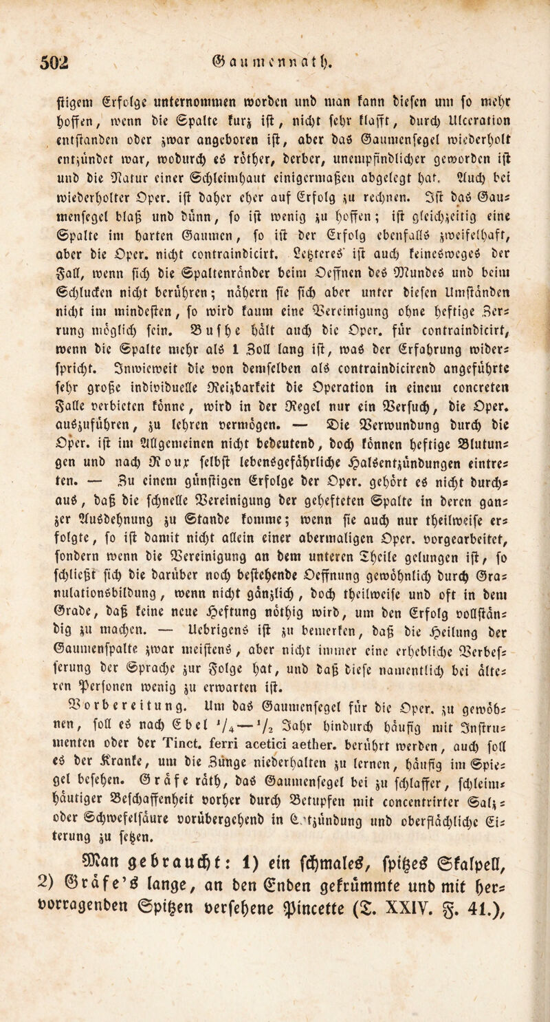 fiigcni ^rfof^e unternoninicn morbcn unb man fann biefcn um fo mc()r hoffen, ti'cnn bic Spalte furj , nicl)t fcl)r flafft, burd) Ulccration cntflanben ober jwar angeboren iji:, aber ba$ ©aumcnfegel mlebcrl)olt ent^ünbet mar, mobur^ cö rotier, berber, unempfinblid)er gemorben ijl unb bie Df^atur einer 0d)lciml)aut einigermaßen abgelegt l)at. ?lud) bet mieberßolter Oper, ijl: baßer eßer auf (Erfolg rcd)ncn. Sfl baö @au^ menfegel blaß unb bunn, fo ift menig i^u ßoffen; i{b g(eid);ieitig eine Spalte im barten (Säumen, fo ift ber (Erfolg ebenfaflö jmeifelßaft, aber bie Oper. nid)t contrainbicirt. 5e^tereb' ift aud) feineömegcö ber Saff, menn fid) bie Spaltenrdnber beim Oeffnen be» 50?unbeö unb beim Sdjluden nid)t berußren; ndßern fte fi»^ aber unter biefen Umßdnbcn nid)t im minbef^en, fo mirb faum eine ^Bereinigung oßne ßeftige Bers rung mdglid) fein. 53ufße ßdlt aud) bic Oper, für contrainbicirt, menn bic Spalte meßr alö 1 3oH lang iß, maö ber Srfaßrung miber^ fprid)t. Snmiemeit bie non bcmfclben alö contrainbicirenb angefußrtc feßr große inbioibucUe 0?cii;barfeit bie Operation in einem concrcten gaHe perbieten fonnc, mirb in ber 0?egel nur ein QBerfu^, bie Oper* auöjufüßren, ju leßren pcrmdgen. — 2)ie QSermunbung bureß bie Oper, iß im Ciagemeinen nießt bebeutenb, bod) fonnen ßeftige 93tutun^ gen unb nod) OJoiir felbß Icbenögefdßrlicße .^alöentüünbungen eintres ten. — Bu einem gunßigcn (Erfolge ber Oper, geßdrt eö nießt bureß« au$, baß bie fd)nette ^Bereinigung ber geßefteten Spalte in beren gan« jer ?(uöbeßnung ju Stanbe fomme; menn fte aueß nur tßeilmeife er« folgte, fo iß bamit nid)t aQcin einer obermaligen Oper, porgearbeitet, fonbern menn bie ^Bereinigung on bem unteren Sßcilc gelungen iß^ fo fd)licßt fieß bie baruber nod) beßeßenbe Oeßnung gcmoßnlid) bureß ©ra« nulationöbilbung, menn nid)t gdnjlicß , boeß tßeilmeife unb oft in bem ©rabc, baß feine neue ^»eftung notßig mirb, um ben ©rfolg ooCßon« big ju maeßen. — Uebrigenö iß j^u beuicrfen, baß bie Teilung ber ©oumenfpalte ümar meißenö, aber nid)t innner eine crßeblid)e fBerbef« ferung ber Sprad)c jur ^olge ßat, unb baß biefe namentlid) bei alte« ren ^erfonen menig ju ermarten iß. 5Borbereitung. Um baö ©aumcnfegcl für bic Oper. gemdb« nen, foü eö naeß €bcl V4 —V2 3aßr ßinburd) ßdußg mit 3nßru« menten ober ber Tinct. ferri acetici aether. bcriißrt merben, aud) fod eö ber Äronfe, um bie Bunge nieberßalten ju lernen, ßdußg im Spie« gel befeßen. ©rdfe rdtß, baö ©aumenfegel bei ju fd)laßer, fd)lcim« ßdutiger 23efd)aßcnßeit oorßer burd; betupfen mit concentrirter Salj« ober Scßmefelfdure porübergeßenb in ^ d^ünbung unb oberßdd)lid)c dh terung ju fe^en. SJean 9c6raud&t: 1) ein fc^male^, ©fafpeCf, 2) 0rdfe’^ lönge, on ben €nbcn gefcümmte unb mit ^ccs borwgcnbcn ©pi|en öctfe^enc ipincette (£. XXIV. g. 41.),