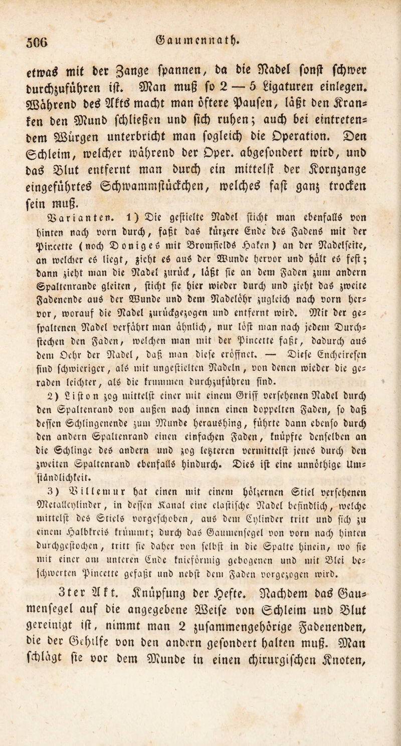 etm^ mit tet gan^c fpannen, ta bic ?!RabeI fonff fct)mec turd)jufü^ren iff» 9}tan mug fo 2 — 5 Ligaturen einlegen* ?[Bat)rcnb bcö STftö mad)t man öftere Raufen, lagt ben J^rans fen ben ^ünb fd)ltegen unb pd) ru^en; aud) bei eintrefen= bcm ^Bürgen unterbrtd)t man fogleid) bie Operation. S^en 0d)leim, n?eld)er md()renb ber Oper, abgefonbert mirb, unb baö 53lut entfernt man bued) ein mitteig ber jlornjange eingefu&rte^ @d)mammgu(d(^en, melc^e^ fag ganj troefen fein mug. ^Sarianten. 1) gegiette ^ytabcl man cbenfotlö oon t)inten nad) oorn bureb, fa^t baö fürjere ßnbe beö gabenö mit ber ^incette (nod) üDonigcö mit 25romjiclbö ^afen ) an ber D^tabelfeite, an mcfd)cr cö liegt, jict)t eö au6 ber SCPunbc l)eroor unb bdlt eö fefi; bann jiebt man bie iKabel jurüd, ld§t fie an bem gaben juni anbern ©paltenranbe gleiten, gid)t fie bicr mieber burd) unb jiet)t baö jmeite gabenenbe auö ber QBunbe unb bent DIabelobr üugicid) na(^ norn 't^exs ror, morauf bie iKabel üurucfgejiogen unb entfernt mirb, 5J?it ber ges fpaltencn ütobel oerfdbrt man dbnlicb, nur lofi: man nad) jebem Üt)urd)s jicd)cn ben gaben, rüeld)cn man mit ber ^incette faßt, boburd^ auö bem Oc^r ber D^abel, ba§ man biefc eröffnet. — ^iefe Sndjcirefcn finb fdjmierigcr, alö mit ungefiielten iKabeln, oon benen mieber bie ges raben Icid)ter, alö bie tnimmen biird^jufübren finb. 2) Sifion jog mittelft einer mit einem ©tiff ccrfe^cnen iJtabcl burc^ ben 0paltenranb »on au^cn nad) innen einen hoppelten gaben, fo ba§ beffen @d)lin9enenbe jum OJtunbe l^erauö^ing, führte bann ebenfo burc^ ben anbern 0paltenranb einen einfad)en gaben, fnüpfre benfelben an bie 0d)lin9C beö anbern unb üog Unteren oermitteljT: jeneö burd) ben jmeiten 0paltcnranb ebenfalls ^inbur^. 2)ie6 ig eine unnot^ige Um^ gönblid)feit. 3) il^ilUmur ^at einen mit einem l^dUernen @tict perfet)enen OJtctallcplinber, in beffen ^'anol eine elagifd)e 3^abel beftnblid), melc^c mittelg bcö 0tielö t)or9efd)oben, auö bem Splinber tritt unb fid) ju einem ^albfreiö friuumt; burd) baö ©aumenfegel non üorn nad) l)inten burd)9ei'iod)en, tritt fie bal)er non felbft in bie 0pQltc l)incin/ mo fie mit einer am unteren (£nbe tnieformig gebogenen unb mit 25lei bc^ |d)merten “pincette gefallt unb nebg bem gaben nor9e,>ogen mirb. 3ter 21 ft. dlnupfung ber ^efte. 2Rad)bem ba^ 0au5 menfegel auf bie angegebene vö3eife ton ©d)leim unb ^lut gereinigt ig, nimmt man 2 jufammenge^orige gabenenben, bie ber 0e^tlfe oon ben anbern gefonbert galten mug. 0!}?art fd)ldgt fie oor bem ?0eunbe in einen c^irurgifeften knoten,