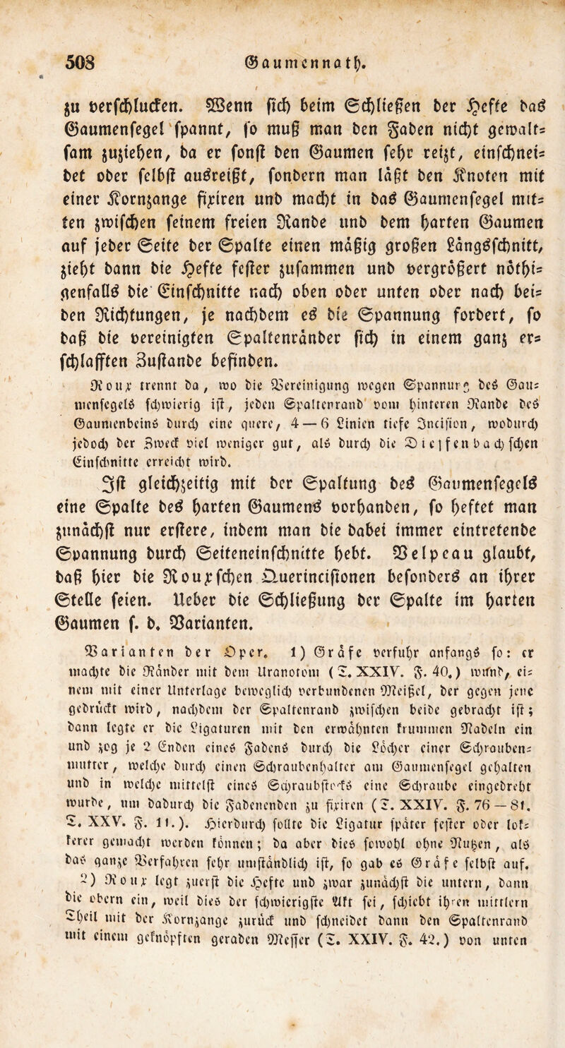 ju t?erfd)fucfen. 5ß3enn fi'd) beim ©d^licgen bcr ^effc baö ©aumenfegerfpannt/ fo mug man ben gaben nidjt ^emalfs fam jusie^en, ba er fonjl ben ©aumen fef)c reijt, einfitneU bet ober felbg auöreigf, fonbern man lägt ben 5fnoten mit einer ^ornjan^e pjeiren unb mad)t in baö ©aumenfegel mits ten jmifefeen feinem freien Slanbe unb bem ^)arfen ©aumen auf jeber ©eite ber ©palte einen mägi^ grogen Säng^febnitt, ^iebt bann bie ^effc feger jufammen unb uergrogert t\btf)U genfaüö bic ©infefenitte naeft oben ober unten ober nad) bei= ben Dlicbfungen, je nad)bem e^ bie ©pannung forbert, fo bag bie oereinigten ©paltenränber fi^ in einem ganj er« fcl)la(ften Suganbe begnben. Oiou;’ rrennt Da, iro Die ^Bereinigung tnegen <Spannurg Deö ©aiu nicnfegelö fd.)it>ierig ig, jcDcn ©paltcnranD* r>Dni l}intcren OianDe Deö' ©aunienbeinö Durd) eine gtiere, 4 — 6 Sinien riefe Sneifion, wcDiird) jcDod) Der Bweef öicl inenigcr gut, Ql» Durd) Die 2) i e I f en b a d) [d)en (finfd^nittc errcid)t tnirD. 3g gleichzeitig mit bcr ©paltung be^ ©aumenfegcl^ eine ©palte beö ©aumenö oorbanben, fo ^)eftet man ^unädbg nur ergere, inbem man bie babei immer eintretenbe ©pannung burd) ©eiteneinfehnitte b^bt. ?8elpeau glaubt, bag f)kt bie Üioujrfd)en iluerincigonen befonberö an ihrer ©teile feien. Heber bie ©cbliegung bcr ©palte im ©aumen f. b* 33arianten. • ^Barianten Der Öper. 1) @räfc berful)r onfangö fo: er inQd)te Die OJanDer mit Dem Uranorom (XXIV. 5'«40.) mifnD, ci^ nem mit einer Unterlage bemeglid) nerbunDenen OJieigel, Der gegen jene geDriidt mirD, nüd)Dem Der ©paltcnranD i;n3i[d)en beiDe gebrQd)t i|l; Dann legte er Die l^igaturcn mit Den ertt)Ql)nrcn trummen 0^aDeln ein unD ^cg je 2 (^nDen eine» 5'oDenö Durd) Die $?6d)cr einer @d)rauben- mutter, meld)e Durd) einen 0d)rQuben{)alter om ©aumenfegel gel)alfen unD in tt>eld)e mittelfi cineö 0d)raub|ro''fö eine 0d)raube eingeDrept mürbe, um DaDurd) Die B’Q^^f^cnDen ju fieiren (J. XXIV. 5'* 76 —81. XXV. 5'. 11. )• ipierDurd) [odte Die Ligatur fpdter feger ober lof^ ferer gemad)t merDen fdnncn; Da aber Die$ [cmobl ot)ne ’Jluljen , alö Da» ganje 'l>erfal)vcn fel)r umganDlid) ig, [o gab c6 @räfe fclbg auf. 2) Oiüur legt ^uerg Die Jpeftc unD ümar iundd)g Die untern. Dann Die Obern ein, meil Dieo Der fd)n)ieriggc Wft fei, fd)iebt i^ren mittlern .tl)eil mit Der .^'ornjange jjurüd unD fd)neiDet Dann Den 0palrenranD tuit einem gefnopften gcraDcn 9}?cger (i. XXIV. 42.) non unten