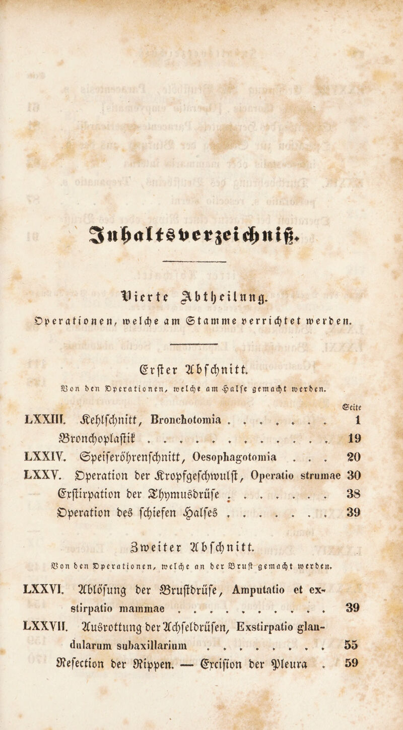 ^ tt ^ al t S e n tliettc Operationen, »oelcbe am ©tarnme oerriibtet merken. (^rj!er 2(bfd)ttttt. S5on ben Operationen/ wcld)« am «^alfe gemacht merben. ©eite LXXIIL Bronchotomia 1 ^rond)o^lafltf . . * . 19 LXXIV. ©pe{fevobrenfd)mtt, Oesophagotomla . , . 20 LXXV. Operation ber ^^ropfgefcbwulft, Operatio strumae 30 ^pjlirpation ber Sl^bpt^ti^brufe 38 Operation beS [(Riefen ^alfeS 39 Stpetter ^Cbfcbnitt. ®on ben Operationen/ melc^c an ber SSruft gemailt werben» LXXVL 2(b(bfun3 ber ^rujfbrufe, Amputatio et ex- stirpatio inammae ♦ 39 LXXYir, 2(u§rottun3 ber^Tcpfelbrüfen^ Exstirpatio glau- dularum subaxillarium »*»».♦,. 55 S?efection ber 9?tppcn» — (Jpctfton ber Pleura » 59