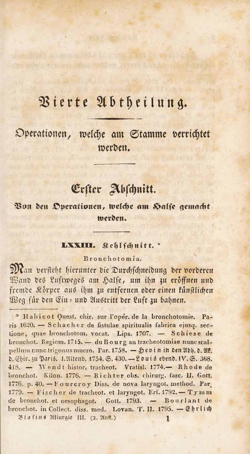 stierte 5(5t^etUtnö* Operationen, tvefc^e öin ©tamme perrie^tet toerPen» Cfftn* ^bfd)nttt. S>eu .C^jcrationc«/ mn *^a(fe wcvt^cm B r o n c h o t o m I a. i)ei’|lcf)t f){enmter bi'c :^urcf)fd)ne{bung ber borberett 3I?anb beö i^uftwege^ am Jpalfe, um tl}tt erojfuen uub frembe Körper auö i^m cutferuen ober eiueit funilliii^cu ^iöeg für beu (5iu = unb 5(u^tritt ber ?uft ju ba()nem Habicot QuesL chir. siir Toper. de la bronchotomie. Pa- ris 1620. — Schacher de fistulae spirltualis fabrica ejusq. sec- lione, qtiae bronchotom. vocat. Lips. 1707. — Schiese de bronchol. Regiom. 1715. — duBourg an tracheotomiae niincscal- pellnni nunc trigonns miicro. Par. 1758. — ^ e ö i n in Den 2(blR D. 2If. D. (2i}ir, jii'PariiJ. R5Utenb. 1754. @. 430.— S oni ö ebenb. IV.©. 368. 418. ~ Wendt histor. tracheot. Vratisi. 1774.— Rhode de bronchol. KiJon. 1776. — Richter obs. chirurg. fase. IJ. Gott. 1776. p. 40.—Fourcroj Diss. de nova laryngot. method. Par^ 1779. — Fischer de tracheot. et laryngot. Erf. 1792.— Tymm de bronchot. et oesophagot. Gott. 1793. — Bonrlant de bronchot. in Collect, diss. med. Eovan. T. II. 1795. —S|?rlic^