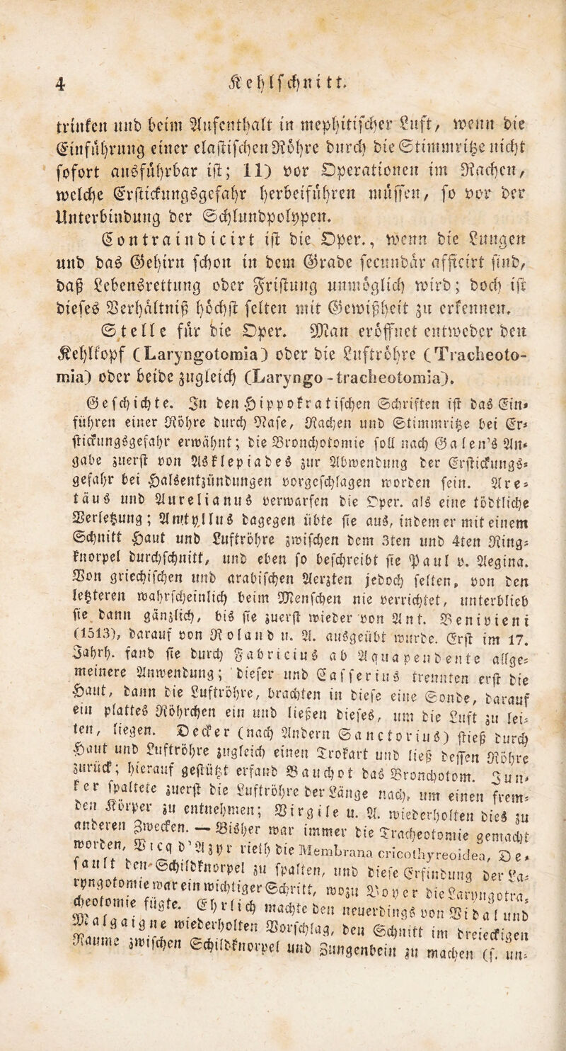 triitfcit nnb beim ^liifcntbalt in mepbitifcber ^uft, u^enn bie (5tnfiU)rnng einer elajltfcbenD^obre biird) bie0timnm'^en{rf}t fofort aubfii[)r6ar iil; 11) bor Dperationeii im ^ad)cn, vrc(cl)e (£Trticfint9^gcfai)r berBeifiU)ren muiTen/ fo s:)or ber Uiitcrbinbiing bcr ©djlimbpol^pen. (5ontrainbicirt ijl: bie D^er., vi>cnn bie Zungen witb baö (53ei)irn fcbou in bem (^rabe fecnnbin^ afftcirt finbr bag ?ebcni^rettiing ober ^^rtjluitß nnmegücf) n^irb; bocb ift biefeb Serbaitnig borf})!: feiten mit (53emi^b^^i^ erfcnnen, ©teile für bie D^jer. 50tan eröffnet entmcbcr beu ,^ebliopf CLaryngotomia) ober bie Snftrbbre (Tracbeoto- mia) ober beibe ^ngieicb (Laryngo-tracheotomia), ©efrfjicbte. 3n ten ^ippoFratifcben ©ctiriften ijt din* fül)ren einer {Köl)re tnird) ^afc, {/iact/en iint» ©timmri^e Pei (iv* iticvun9^gefvil)r erwähnt; fcie 58rond)Dtomie foU nad) @a ien’ö 5ln* gäbe siteril pon 5(5flepiafceö jiir ^^Ibmenbung ter ^rjticfung'Js gefai)r bei ^aBentjünfcimgen porgcfc^fagen rrortcn [ein. Sire* täuö mit) 5IiireIianii$ Permarfcn bie Tper. a!^ eine tofctlid^e 5Berte§iUng ; 2in!tp)iiiö fcagegeit übte fie cm5, intern er mit einem ©d)nitt ^aut nnb £iiftröf)re sstJifc^en bem 3ten unt 4tert ^ting^ Fnorpei turd)fd)n{tt, iint eben fo befcbreibt fie 'baui y. 5iegina. 3>on griec^ifdjen unb «rabifdjen Sierjten jcbod? feilen, pon ben ie|teren iPa!)rfd}einIid> beim 2Jtenfd)ert nie perric^tet, unterblieb fie. bann gän^lid^, bi^ fie suerjl mieber pon 2lnt ^enipicni (1513), baranf pon D^olanb u. V4. aiiögeuür ipurtc. (2r|t im 17. fönb |Te buid) ü*ibricini5 öb 21 gun pen t en te ciifges meinere Slnmenbungtiefer unb (2afferiu5 trennten erjt bie ^aiit, bann bie 2uftrDi)re, brad)len in tiefe eine ©onte, tarauf tni pfatleg {(tobrc^cn ein unb liefen tiefet, um bie Snft ju fei^ teil, liegen. ^ De cf er (nad) Sintern ©anctoriuö) |tie^ turc^ ^aut unb euftröi)re jugfeid) einen JroFart unb iie^ tejTen Oioi^re anrücf; I)ierauf gejlüb^t crfanb 23aud)ot baö 5grond)otom 3un* fer fpalktc jucrü ^ie £uftr6!,rc terMnae vM,, mti einen frem= Cd ^ Pip^ei ju entnebmen; Sirgile u. Sl. mieterl^oiten tie^ m cutteren ^meefen.J8iöi;er mar immer bie Tract^eotomie gemacht *“ f'-''’’' (f fintnng Ceri'n, .0naotom.eMreinrt.,c!)!i3er®ci;ritt, wom ^loner bie^nrnnaon-n *eo on„e Wate. et,HiC maebie ben neuevbi^ i ' -«.fir?: 11^'” ..lainn. ,w,f(^en ®(^,k.f„prpel nnb Snngenbein ju macljen (f, nn.