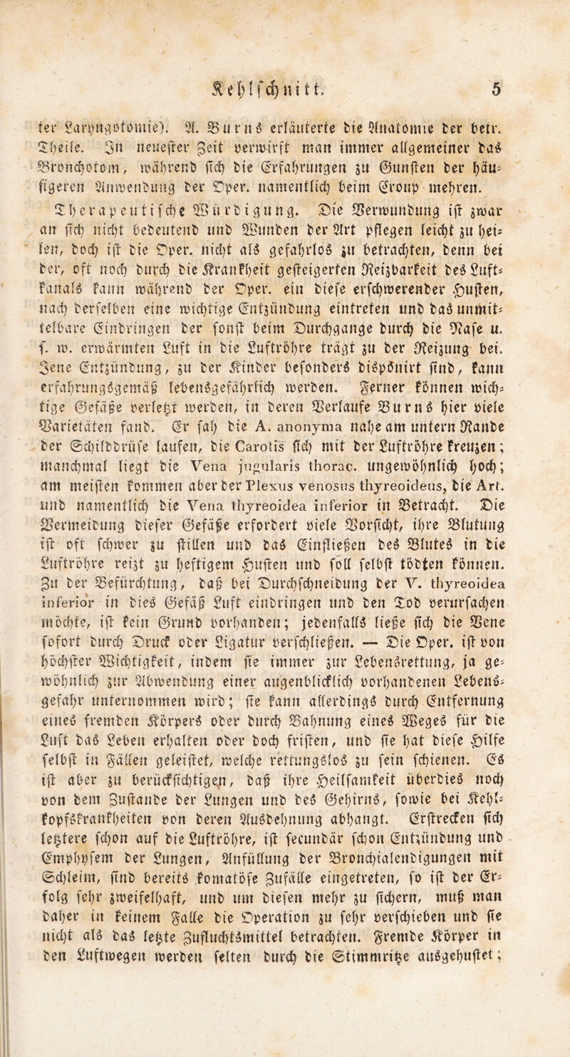 ter ii!ari)nv]ötomie). 21 5Burn5 erläuterte feie ${iiatömie ter betr. 5:t)etfe. 3n neuefter ^eit üentirft man immer aUgemeiner taö ®rün(i}ot0m, mährenb ilc^ bie (Irfal)run9en 511 ©unften ber l)äu^ fixeren Sinmenbung ber ^per. namenttid) beim (Jroup mehren. t) c r a p e u t i f d) c ü r b i g u n g. Die SJermunbung ijl gmar an ficb niebt bebeutenb unb 5öitnben ber 2Irt pflegen leicht gn ()eü ten, boeb ijä bie Dper. nid)t al'5 gefahrlos in betrad^ten, benn bei beiv oft nod} biircb bic^ranfbeit gefteigerten JKeigbarfeit be^Suft« faiial^ rann mäbrenb ber Dper. ein biefe erfd}merenber >£)U|len, nad) berfetben eine miebtige ^ügünbung eintreten unb baöunmit^ teibare Einbringen ber [onii beim Durchgänge bureb bie 5^afe u. f. m. erbarmten 3nft in bie Snftrobre trägt gu ber D^teigung bei. 3ene Entgünbung, gu ber .^inber befonber^ bi^pönirt ftnb, fann erfabrungögemä^ leben^gefäbrfid) merben. 3bi‘ner fbnnen mich^ tige ©efäge oerfe|t merben, in bereu Verlaufe 58urnö 5?arietäten fanb. Er fab bie A. anonyma nabe am untern JKanbe ber ©diiibbrüfe taufen, bie CarotPs ftd) mit ber Suftrobre Freugen; mandbmat liegt bie Vena jn^nlaris thorac. ungemöb^^^^^ t)*>d}; am meijten Fommen aberber Plexus venosus thyreoideas, bie ArL unb namentticb bie Vena thyreoidea inferior in SSetraebt. Die -Sermeibnng biefer ©efäfe erforbert biete Sorftebt, ihre SStutung t{l: oft fd)mer gu jtitten unb batl Einfliegen be^ SStute^ in bie Snftrobre reigt gu heftigem ^ufren unb fött felbfl tobten Fonnen. pii ber 58efürd)tiing, ba^ bei Durcbfd}neibnng ber V. thyreoidea inferior in bteö ©efäp 3uft eiubringen unb ben Xob oerurfacben möchte, iit Fein @runb oorbanbeu; jebenfalB Iie§e fid) bie 2>ene fofort bnreb Druef ober Sigatur oerfebtiepen. — Die Dper. ift üon böcbfter SBiebtigFeit, inbem fie immer gur Seben^rettnng, ja ge^ möbntii^ giir 2lbmenbung einer angenbtieftieb oorbanbenen Sebenö^ gefabr unternommen mtrb; jle Faun atferbingS bureb Entfernung eineö fremben Üörperg ober biircb Sabnung eine^ Sßegeä für bie Suft ba6 geben erbatten ober bod) frijten, unb \le hat biefe ^itfe fetbit in Baden geteiitet, meldje rettungMoö gu fein febienen. Eö i|t aber gu berueffiebtige^n, baf ihre .£)eitfaniFeit überbicö nod) oon bem B’^üanbe ber gungen unb be$ ©ebirn^, fotvie bei ^ü)U FopföFranFbeiten oon bereu Qiuöbebniing abbangt. ErftrecFen fldj te^tere fd)on auf bie guftröbre, i|l fecunbär fdion Entgünbung unb Empbpfem ber gungen, ^tnfüttung ber Srond)iatenbigungen mit @d)leim, finb bereite Fomatöfe Bufälte eingetreten, fo ijl ber Er^ folg febr gmeifetbaft, unb um biefen mehr gu ftd)ern, mu^ man baber in Feinem gatte bie Operation gu febr oerfdjieben unb iie nid}t alö baiS te^te Buflucbt^mittet betrad)ten. grembe 5t'örper in ben guftmegen merbeii feiten bureb bie ©timmri^e anögebuftet;