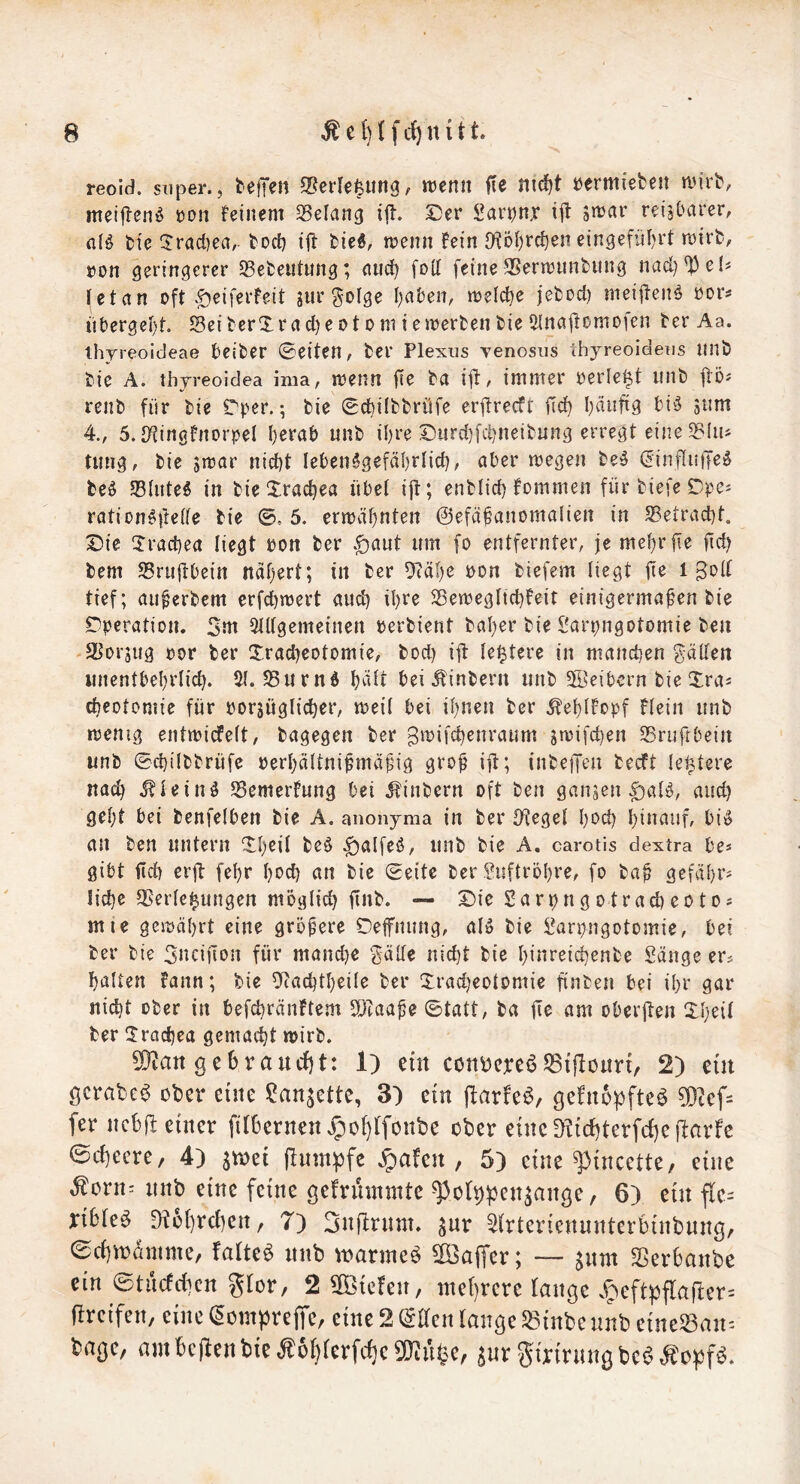 reoid. sTiper., tejjen 2?erle|img, njenn fte nid^t öermiefcen n.M'rt', meiflen^ üon feinem Gelang ij!. S)er Sar^njr ijl jmar reisluiier, fl(ö feie 5rad)ea, tocf) ifl: fcied, rnenn Fein 9?ö()rc^en eingefül)rt mirb, »on geringerer 33eiDetitung; and) [od feine SSerrcnnfcung nad)^e(s (etan oft .£)eiferfeit jur golge I)a&en, meiere jefcod) mei|tenö oor? ttt)ergel)t. SeiterXrad)eotoniiemerfcenfcie?nnajtomofen ter Aa. thyreoideae beider ©eiten, fcer Plexus yenosus Ihyreoideus unb bie A. thyreoidea ima, menn |Te ba i|l:, immer oerle^t iinb jlöj renb für bie Tper.; bie ©c^ilbbrüfe erfireeft |Tci^ I)finfi9 bi5 giim 4., 5. IKingFnorpel I)erab unb i^re ©urd)[cüneibung erregt eine 5BIiis tiing, bie jmar nid)t leben^gefä^rlid), öber megen be^ (^influjje^ M 5Blute5 in bieXrac^ea übet ijt; enblid) Fommen fürbiefeDpes rotion^tlette tie ©, 5. ern3äf)nten ©efä^anomatien in S5etrad)t. Die üracbea liegt bon ber .^aut um fo entfernter, je me()rfie jtd) bem Srujtbein naf)ert; in ber 9(ät)e oon biefem liegt jt^ i tief; au^erbem crfd)n3evt and) il)re S3ett)egltd)Feit einigermaßen bie Operation. 3m 5tl(gemeinen berbient baßer bie Sarpngotomie beu SUorjug bor ber Xrad)eotomie, bod) ijl: leitete in manchen gälten iinentbeßrlicß. 51.58urnö ßälr beiÄinbern nnb 3öeibern bie Draj eßeotoniie für borjüglicßer, meil bei ißnen ber ^eßlFopf Flein nnb rcenig entmicfelt, bagegen ber gwifeßenraum jmifeßen 5Bruftbein nnb ©cßilbbrüfe berßältnißmäßig groß ijt; {nbejjen becFt le^tere naeß ^lein^ SSemerFnng bei JFinbern oft ben ganzen |)aB, and) geßt bei benfelben bie A. anonyma in ber {(Jegel ßoeß ßinauf, big an ben nntern ©ßeil beö ^alfeg, nnb bie A, carotis dextra be* gibt fivd) erft feßr ßoeß an bie ©eite ber Suftrößre, fo baß gefäßr? ließe 35erle^nngen mögtieß finb. — Die Sarpngotracßcotos mie geibäßrt eine größere Deffnung, aig bie l^arpngotomie, bei ber bie 3ncifTon für maneße gälle nießt bie ßinreießenbe Sänge er^ ßalten Fann; bie O'Jacßtßeile ber Iradjeotomie finben bei ißr gar nießt ober in befeßränFtcm {IJeaaße ©tatt, ba fie am oberjlen Slßeil ber Üracßea gemaeßt wirb. ?0tan gebraucht: 1) ein cottsercö53tjloitn, 2) ein gcrabc^ ober eine San^ette, 3) ein (larfc^, gcFnopftca 5D?cf= fer ncßjl einer filßernen^jofjlfonbe ober einc{Kid)terfd)ej!arfc Scßecre, 4) ^xoü flnm|)fe .5)aFen , 5) eine ^incette, eine Äorn: nnb eine feine gefrmnmtc ^ot^^jen^ange, 6) ein fle= ribleg D?6l)rcl)ert, 7) 3nfirnnt. ^ur 5(rteriennnterbinbnng/ ©eßnodmme, faltet nnb ^narmeö ^Baffer; — ^nm Sßerbanbe ein ©tuefdien glor, 2 liefen, me()rere lange .f^eftpflarter= greifen, eine ©ompreffe, eine2©ltenlangeS8ütbeunbeine58an= bage, am Bcjlen bie ^6r)rerfc^e5!}^uC^e, swi^gmrnngbc^^opfg.