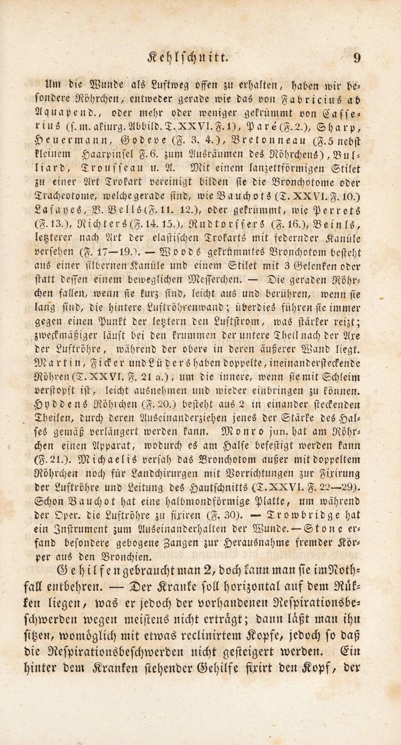 ttm bie 2öunbe aB Suftrüeg ojfen erljaltett; l^aben mir be* fonbere D^öf^rc^en, entmefccr ^erabe mie ba^ roit ^abriciuö ab 2lquape 11 b./ ober mel)r ober menicjer iJon (i^affe? fiiiö (f.m.afiurc^.^IObilb.^I.XXVl.g.l), 'Pare(§•.2.), ©i?arp, ^ e ii e r m a n n / @ o b ep e (g. 3. 4.) / S r e t o ii n eau (g.5 neb|l fietnem |)aarpin[el ^-.6. jum 2(u^räiimen be^ 3^5f)rcben5), 23u liarb, Xrouffeau u. 2(. SQtit einem (an^ettförmigen ©tifet SU einer 5.lrt STrofart pereinigt tniben fte bie 5Brond)Otome ober Xrad}eotome, roelcbegerabe finb, mie Sauifjot^S. XXVI.g-. 10.) Safapeö. S. SetU(g. 11. 12.), ober gefrümmt, mie ^erretö (^.13.), Oftid)terg(5-.l4.15.), Otubtorffer^ (g. 16.), Seinfö, le^terer nad) 2(rt ber e(aftifd]en Jrofart^ mit febernber .Kanüle perfeben (^. 17—19.). — 2Bo ob § gefrftmmteö Srond)otom bejlefjt au6 einer dlbernen Kanüle unb einem ©tiiet mit 3 ©elenfen ober fratt betJen einem bemegficben 9}tejTerd)en. — Die geraben S^oijrs eben faden, menn fie furj finb, Ieid)t au^ unb berühren, menn fte lang jtnb, bie hintere £uftröl)fenmanb; überbiesJ führen jte immer gegen einen f^unft ber le^tern ben Suftjtrom, maö ftdrfer reist; smeffmei^iger läuft bei ben frummen ber untere !Ih^dnad)ber 2lre ber Suftrbhre, roährenb ber obere in beren äußerer 5öanb liegt. a r t i n, gi cf e r unb S ü b e r g boppeite, ineinanber|letfenbe O^ohren (D. XXVI. §•. 21 a.), um bie innere, menn niit ©chfeim perftopft iil, leicht auSnehmen unb mieber einbringen ju fönnen. ‘£)pbbenö 9t5hichen (5.20.) bejteht auo 2 in einanber fieefenben Xbeifen, burd) bereit Sluöeinanbersiehen jeneiS ber ©täite be^ fe§ gemä^ perlängert merben fann. 9}tonro jun. hut am Oiohr# (hen einen 2Ipparat, moburd) e^ am |)alfe befeftigt merben bann (S*. 21.). Michaeli 5 perfah baö Sronchotom au^er mitboppettem 9tDhrd)en nod} für Sanbchiriirgen mit Sorrid)tungen sur gijirung ber Suftrohre unb Seitiing be6 CD.XXVI. 22—29). @d)on Saud}ot h^it eine h^ibmoubformige glatte, um mährenb ber Dper. bie Luftröhre su fixiren (S. 30). — Ürombribge h^b ein 3nftrument jum Slu^einanberhalten ber 5Bunbe.-~0ton c er# fanb befonbere gebogene gangen jur Herausnahme frember ^ör# |jer aus ben Sronchien. © e i) i f f e n ßebraitd)t man 2/ bod) fann man fte tm9tOtb= faöf entbehren. — D)er ,^ranfe fod l)örisontat auf bem fen liegen/ ma6 er jebod) ber borbanbenen D^efpirationöbe= fd)merben megen metften^ n{d)t ertragt; bann lagt man tf)n fi^en, momoglid) mit etmaö reclinirtem ^opfe/ jebod) fo bag bie D^efpiratton^befd)merben ntd)t gefteigert werben, (^in hinter bem ,^ranfen jitel)enber (^el)ilfe firirt ben t^o)5f / ber