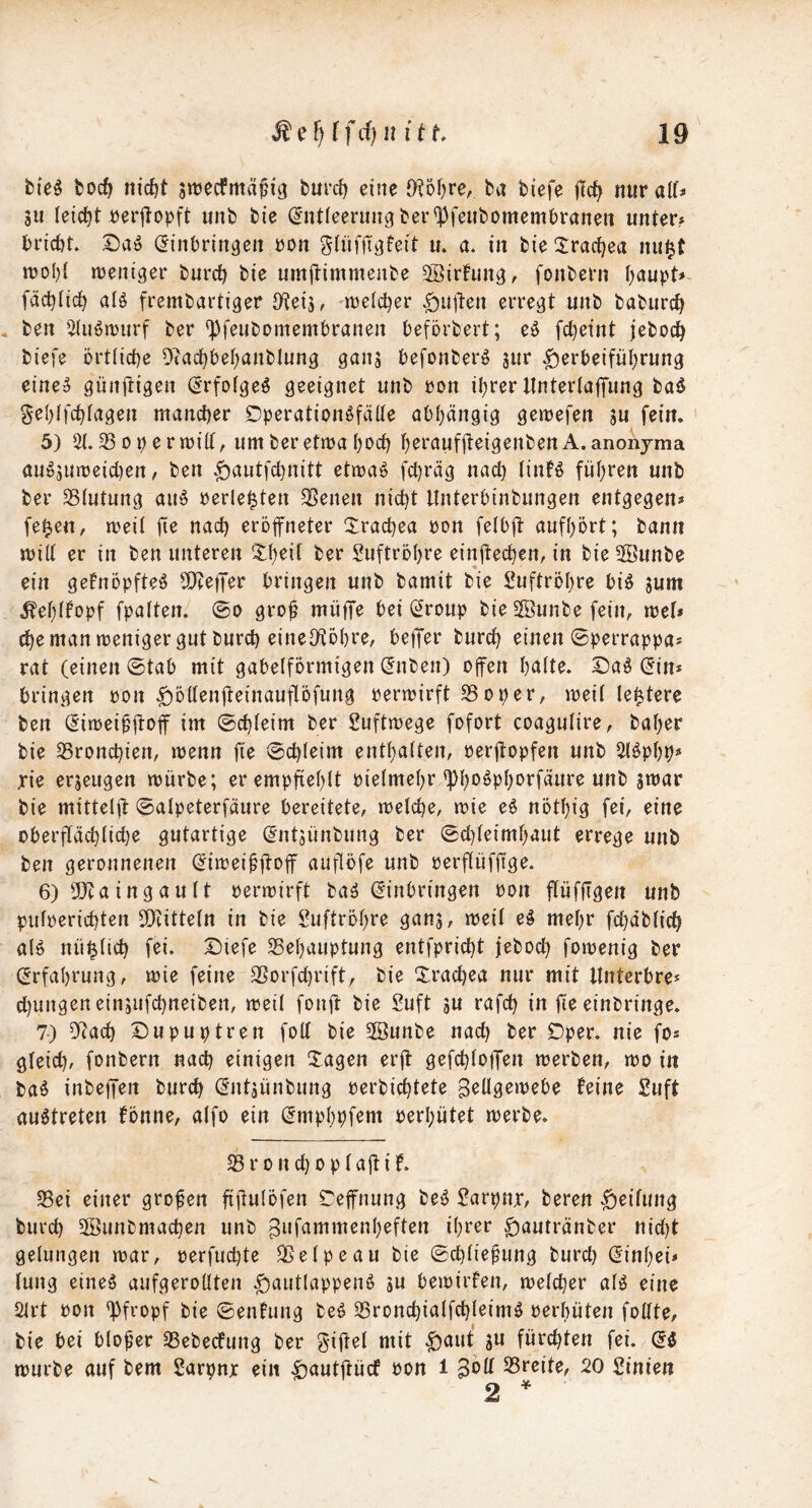 bie^ boc^ nidjt Sttjecfmäfi^ burd) eine 0?5i)re, ba biefe |Tc^ nur alf* 5U leictjt rerjfopft unb bie (Intieerimgber'^Jfeubomembranen unter? brirf)t. Saö (Jinbrin^eii ron glüfITvjfeit u. a. in bie Xrad^ea nu^t mentger burc^ bie umflimmenbe ^Birfung, fonbern f)aupt# fäd)(ic^ al§ frembartiger JKeij, njelc^er .£)Uden erregt unb baburc^ , ben 5(uömirf ber 'Pfeubomembranen beförbert; eö fc^eint jeboc^ biefe örtliche 9?achbehanblung ganj befonberö jur Herbeiführung eine5 günftigen (^rfofgeö geeignet unb ron ihrer ItHterlaffung baö gehlfchfagen mancher Dperationöfälte abhängig gemefen ju fein. 5) 33oi)errüilt, um beretma hoch horauffteigenbenA.anoiijma au^5Uireid)en, ben H^^wtfchnitt ettra^ fchräg nad) tinfö führen unb ber SStutung au^ »erlebten SSenen nicht ltnterbinbungen entgegen» fe^en, mei( fio nach eröfneter Xrachea ron feibft aufhort; bann milt er in ben unteren th^if ber Luftröhre einüechen, in bie 2öunbe ein gefnopfteö SObeiJer bringen unb bamit bie Luftröhre bi^ jum ^ehffopf fpatten. ©o grof müffe bei (^roup bie 5ffiunbe fein, mef» ^e man weniger gut burd) eineO^ohre, beffer burch einen ©perrappa» rat (einen ©tab mit gabelförmigen (Jnben) offen hielte. Sa^ (5in* bringen pon Hödenfteinauflöfung oermirft S3oper, meil le^tere ben (Eiroeipftof im ©chleim ber Suftmege fofort coagulire, baher bie ^Bronchien, menn fie ©chleim enthalten, oerftopfen unb 5löphp» xie erzeugen mürbe; er empfiehlt oielmehr ^h'^^Ph*^ffäure unb jmar bie mittelft ©alpeterfäure bereitete, melche, mie eö nöthig fei, eine oberflächliche gutartige (^ntsünbung ber ©d)leimhaut errege unb ben geronnenen (^imei^ftoff auflöfe unb perflüfftge. 6) 2}caingault permirft ba^ (Einbringen Pon flüfflgen unb pulperichten SOcitteln in bie Luftröhre gans, meil e§ mehr fd}äblich al^ nü^lid) fei. Diefe ^Behauptung entfpricht jeboch fomenig ber (Erfahrung, mie feine SSorfchrift, bie Xrachea nur mit ltnterbre* d)ungenein5ufchneiben, meil fouft bie Suft su rafd) in fie einbringe. 7) ^?ach Dupuptren foU bie SBunbe nach ^er Öper. nie fo* gleich/ fonbern nach einigen Xagen erfl: gefchloffen merben, mo in baö inbejfen burch (Entjünbung perbichtete Boügemebe feine £uft auötreten fönne, alfo ein ^mphpfem perhütet merbe. 33 r 0 n d) 0 p l ajt i f. SBei einer großen fiflulöfen Cejfnung beö Sarpnr, bereu Hoifung burch 5©unbmachen unb ^ufammenheften ihrer H^wtränber nid)t gelungen mar, perfuchte 35elpeau bie ©chliefung burd) (Einhei» lung eine^ aufgerollten H^idlappeu6 ju bemirfen, melcher al^ eine 3lrt Pon pfropf bie ©enfung be^ 35ronchialfd)leim5 perhüten follte, bie bei bloßer 35ebecfung ber giftel mit 3« fürchten fei. di mürbe auf bem Sarpnjc ein Pon i ^oU. 35reite, 20 Sinien