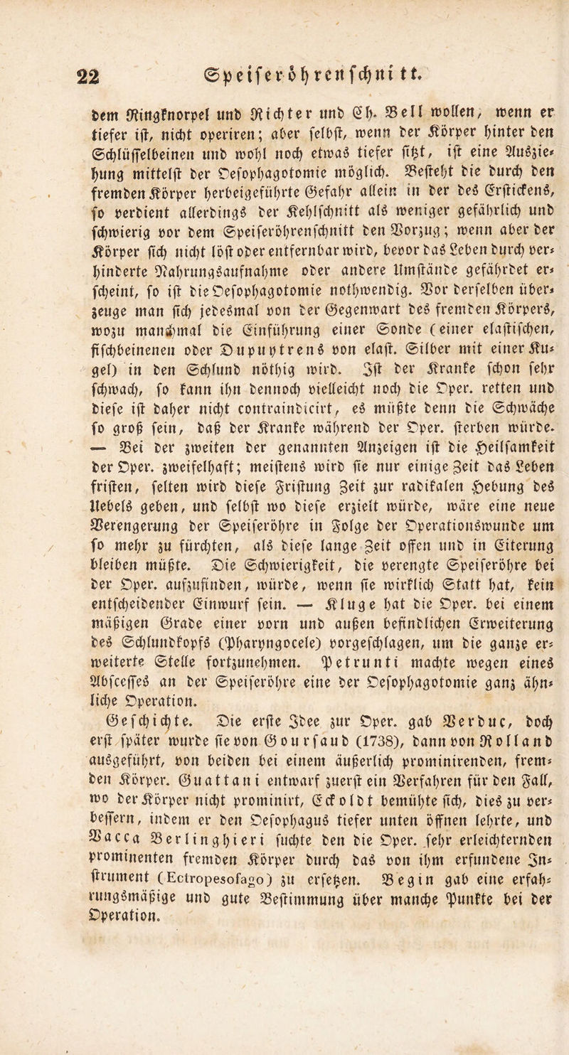 tm Ö^in^Fnorper unfe 9^id)ter imb (2^* 35eil ttjollen, »penn er tiefer i|f, nict)t operiren; ober ireiift ber Ä^örpcr hinter ben ©chlüffelbeineit imb trof;! noch etira^ tiefer fi^t, ijl eine Slu^sie^ hung mittelft ber r^efopha^otomie möglich. 35efief)t bie bur^ ben fremben Körper herbeigeführte ©efahr aüein in ber beö ^rftiefenö, fo perbient aUerbing^ ber ^ehlfchnitt atö weniger gefährlich unb fchwierig por bem ©peiferöhrenfehnitt benSSoraUg; wenn aber ber Körper fich nid)t löjt ober entfernbar wirb, bepor baö Seben bnret) per* hinberte 9tahrung!§aufnahme ober anbere llmjtänbe gefährbet er* fcheint, fo ijt bieOefophagotomie nothwenbig. SSor berfelben über* senge man fich jebe^mal pon ber ©egenwart be§ fremben Äorperö, wojii mansl)mal bie Einführung einer ©onbe (einer elajäifchen, fifchbeinenen ober DupuptreiH Pon elajl:. @i(ber mit einerÄn* gel) in ben ©chlunb nöthig wirb. ifranfe fchon fehr fchwad), fo fann ihn bennoch Pieüeicht nod) bie r^per. retten unb biefe ijl baher nicht contrainbicirt; eö müfte benn bie (schwäche fo gro^ fein, baü ber Äranfe währenb ber 0per. fterben würbe. — 23ei ber sweiten ber genannten Slnjeigen ift bie ^eilfamfeit beröper. swjeifelhaft; mei|fenö wirb fie nur einige Beit baö Sehen friiten, feiten wirb biefe Srijtung rabifalen Hebung beö llebelö geben, unb felbjl: wo biefe erjieit würbe, wäre eine neue SSerengerung ber 0peiferöhre in Solge ber Dperation^wunbe um fo mehr su fürd}ten, aB biefe lange B^il ofen unb in Eiterung bleiben mü^te. Die (sd)wierigFeit, bie perengte 0*peiferöhre bet ber Dper. aufjufinben, würbe, wenn fie wirklich 0tatt hat, fein entfeheibenber Einwurf fein. — Äluge hat bie Dper. bei einem mäßigen ©rabe einer porn unb auhen befinblichen Erweiterung be^ 0d)lunbfopfö (^hö>^h«9ocele) porgefchlagen, um bie ganse er* weiterte (stelle fortjunehmen. <])etrunti machte wegen eineö 5lbfcc|Teö an ber ©peiferöhre eine ber Defophagotomie ganj ähn* Iid)e Operation. ©efchic^te. Die erjle 5bee jur Dper. gab SSerbuc, hoch erjä/fpäter würbe fie Pon © o u r fau b (1738), bann Pon Dt o 11 a n b auögeführt, pon beiben bei einem äußerlich prominirenben, frem* ben iforper. ©uattani entwarf sueril: ein 35erfahren für ben ^aü, wo ber Körper nicht prominirt, Ecfolbt bemühte fich, bieö ju per* beffern, inbem er ben Defophaguö tiefer unten öffnen lehrte, unb SSacca SSerlinghieri fuchte ben bie Dper. fehr erleichternben prominenten fremben Körper burch baö Pon ihm erfunbene ffrument (Ectropesofago) su erfe^en. 35 eg in gab eine erfah* rungömäfige unb gute 58eftimmung über manche fünfte bei ber Operation.