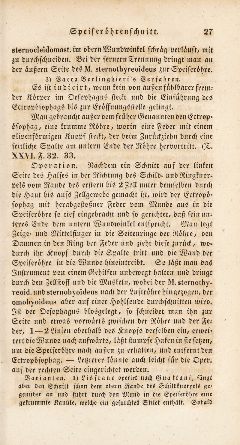 sternocleidomast. tm oBertt^iiiibWutfel fcJ)ra^ berfauft/ mit ju burc^fdjneiben, S3et bcr fenicnt Trennung bringt man an bcr diigern 0e{te bcöM. sternothyreoideus ^iir 0))ci'ferül)re. 3) 3Sacca 33ernngl)icri’ö 9Serfaf)ren* & i'jl: tnbi cirt/ VDcint Fein Don außenfnf)F6arcrfrem= ber Äorper tm r)efopf)agn^ ftecFt nnb bte ^infnl)rnng beö ^ctrop6fop[)ag^ bi'^ jnr (5r6ffnnngbfte(fe gelingt 5*}ian gebrand)t außer bem frnf)er Genannten ben (jetro^^ 6fop{)ag, eine Frnmnie D^obre, mortn eine geber mit einem oliDcnformigen ÄnD|)f ftecFt ber beim SarncF^iebn bnrd) eine feitlicbe ©paitc am untern (^nbe ber 9t6i)rc ()erDortritt (^. XXVI. 55. 32. 33. Operation. 9tad)bem ein 0d)n{tt auf ber Finfen 0eite beö Jpalfe^ in ber 9tid}tnng be^ 0d)iFb= nnb9tingfnür= peB Dom 9tanbe bcö erlern bi^ 2 unter bemfelben bnrd) bie Jjant bi6 anf5 3^dgemebc gemadit t)!:, roirb ber (^ctropo^ fop()ag mit b^rabgejtoßner geber Dom 5!}tnnbe an^ in bie Speiferobre fo tief eingebradjt nnb fo gerid^tet, baß fein un- tere^ @nbe bem untern SOßnnbminFet entfprid)t 50ian (egt Seige^ nnb 5[yiitte(ftnger in bie (Scitenringe ber 9t6l)re, ben Daumen in ben Dting ber geber nnb ^ie^t biefe ^nriicF, mo- bnreb tbr ,fnopf bnrd) bie Spa(tc tritt nnb bie ^anb ber 0pcifer6bre in bie 5Bnnbe bineintreibt 0o (dßt man baö 3nftrnment Don einem @ebi(fen nnbemegt ba(ten nnb bringt bnrd) ben B^^djlofif nnb bie 9)ti^FeIn, wobei ber M. sternothy- reoid.nnb sternohyoideus nad) ber ^nftrobre bin gezogen, ber omohyoideus aber auf einer 3joblfonbe bnrd)fd)nitten wirb. 2f( ber Oefopbagn^ b(oi^gc(egt, fo febneibet man ibn ^nr 0eite nnb etwaö Dorwdrt^ ^wifeben ber Dtobre nnb ber ge= ber, 1—2 Linien oberbaFb be^ ,^nopf^ berfe(ben ein, erwei- tert bie ^nnbe nad) aufwärts, (dßt jlnmpfe ^paFen in fie fegen, um bie0peifer6bre nad) außen ^n erbalten, nnb entfernt ben . (Jetropofopbag. — ^egterer Fbnnte and) (eid)t für bie Oper. auf ber rechten (Seite eingerichtet werben. Sßariunten. 1) Siöfranc operirt nuc^ ©uattuni, fän^t aber ben Schnitt fchon bem obern 9tanbe be$ S(i)iIbFnorpe(ö ge« genitber an nnb führt burct) ben ?!)dinb in bie ©petferöhre eine geFrümmte .Kanüle, n>e(cl]c ein gefurchte^ ©titet enthält, ©obalb