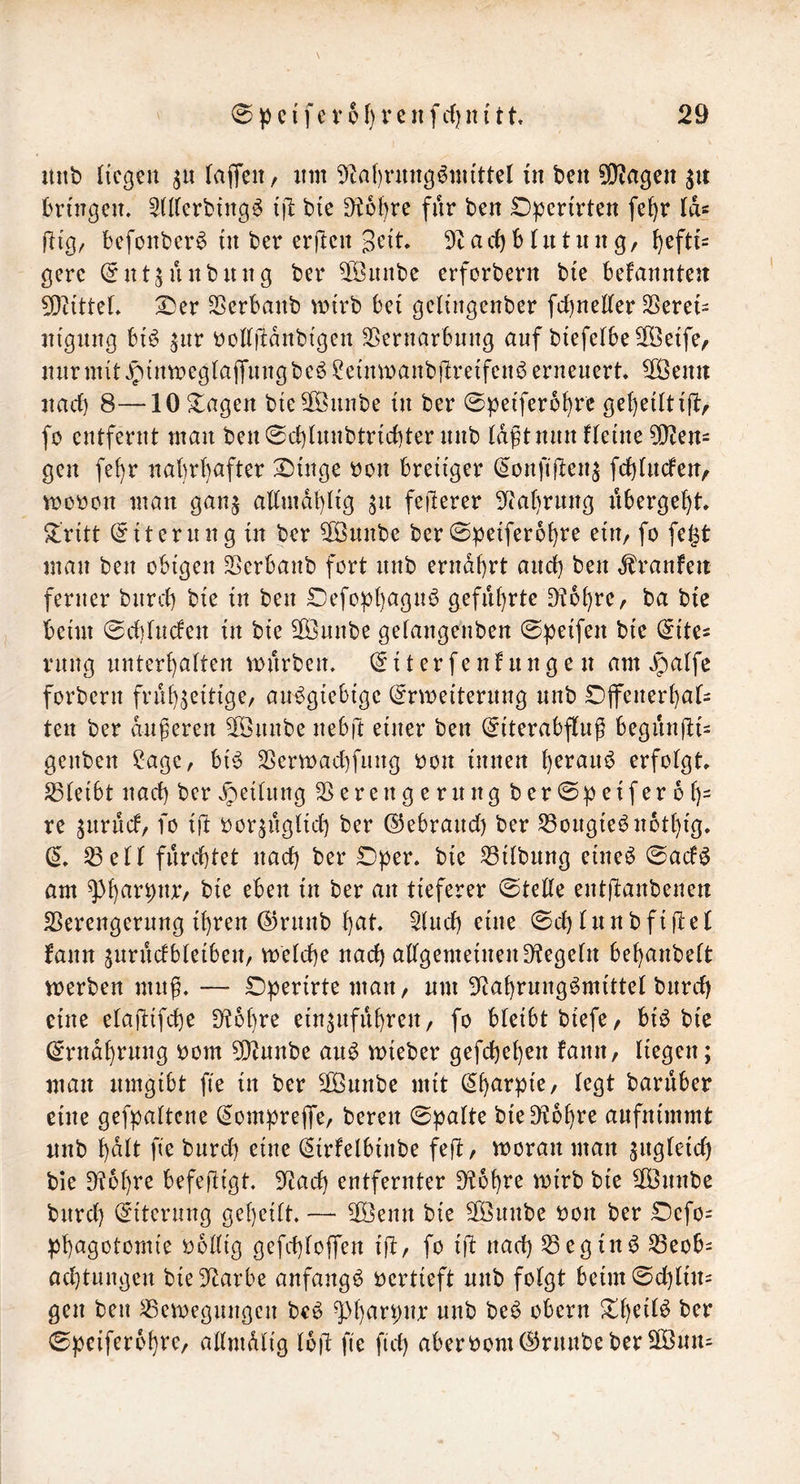 nnb (tcgen faffeit, um 9tal)ntng^nu'ttel in ben ^OZagen bringen. ^Iderbtng^ tjl: bie ^6l)re für ben £)pertrtett fe^r Id« fltg, befonber^ in ber erftcn gtnt. 9t a cb M u t u n g, hefti- gere (^nt^unbung ber 9öintbe erforbern bie bekannten 9}t{tteL IDer Sßerbanb mirb bei gelingenber fd)neder ^ere{= itignng biö ^nr bodrtdnbigen SSernarbnng auf btefelbe^öeife, nnrnntJ^inrDegtajTiingbeöSeinmanbflreifenöerneuert. ^enn nad) 8—10 ^agen bieSföunbe in ber 0peiferbbi’e ge()etlti(l:r fo entfernt man ben0d)hinbtrid)ter nnb tdft nun Heine 9}Jen= gen fe()r nahrhafter ^inge bon breiiger (^onfijlenj fd)[nden, Vböbon man ganj admdhüg ^n feilerer 9tahrnng nbergeht Stritt (Eiterung in ber 9öunbe ber0peifer6hi*e ein/ fo fe|t man ben obigen SSerbanb fort nnb ernährt and) ben ,franfeit ferner bnrd) bie in ben Defoph^ign^ geführte D?ohre, ba bic beim 0d](nden in bie SiÖnnbe getangenben 0peifen bie (^ite^ rnng unterhalten mnrben. (5it erfenhtng e n am forbern frühzeitige/ an^giebige (^nneiternng nnb DjfenerhaH ten ber dnferen 9önnbe nebft einer ben (^iterabflug begiin|li= genben ?age, bi6 33ern)ad)fiing bon innen h^i^an^ erfolgt. S3leibt nad) berv^eitnng Verengerung ber0peiferbh- re znrud, fo ifl borzuglid) ber ©ebrand) ber Vongie^nothig. Veil furchtet nad) ber £)per. bie Vilbung eine^ 0acfö am iii her an tieferer 0te(le entllanbenen Verengerung ihren ©rnnb hiit. Vnd) eine 0d)Innbfijlel fann zurndbleibeit/ melche nach allgemeinen Siegeln behanbelt Vberben mnf. — Operirte mari/ nm Stahrung^mittel biird) eine elaflifche Slohre einznfiihren/ fo bleibt biefe/ bi^ bie (Ernährung bom 9)tnnbe an^ mieber gefchehen fanit/ liegen; man umgibt fie in ber 9önnbe mit baruber eine gefpaltcne (^ompreffc/ bereit 0palte bieSlohre anfnimmt nnb halt fie bnrd) eine (Sirfelbinbe fefl, rooran man bie Dlohre befejligt 9tad) entfernter Stohre mirb bie 9önnbe bnrd) (Eiterung geheilt. — 9öenn bie äÖnnbe bon ber 0efo= phagotomie bollig gefchlojfen tfl/ fo ijl nad) Vegin^ Veob= ad)tungen bieStarbe anfangb bcrtieft nnb folgt beim0d)lin= gen ben Vemegnngen bcö niih be^ obern her 0pcifer6hi*e/ allmdlig Ibjl fie fid) aberbom(^rnnbeber9Bnn=