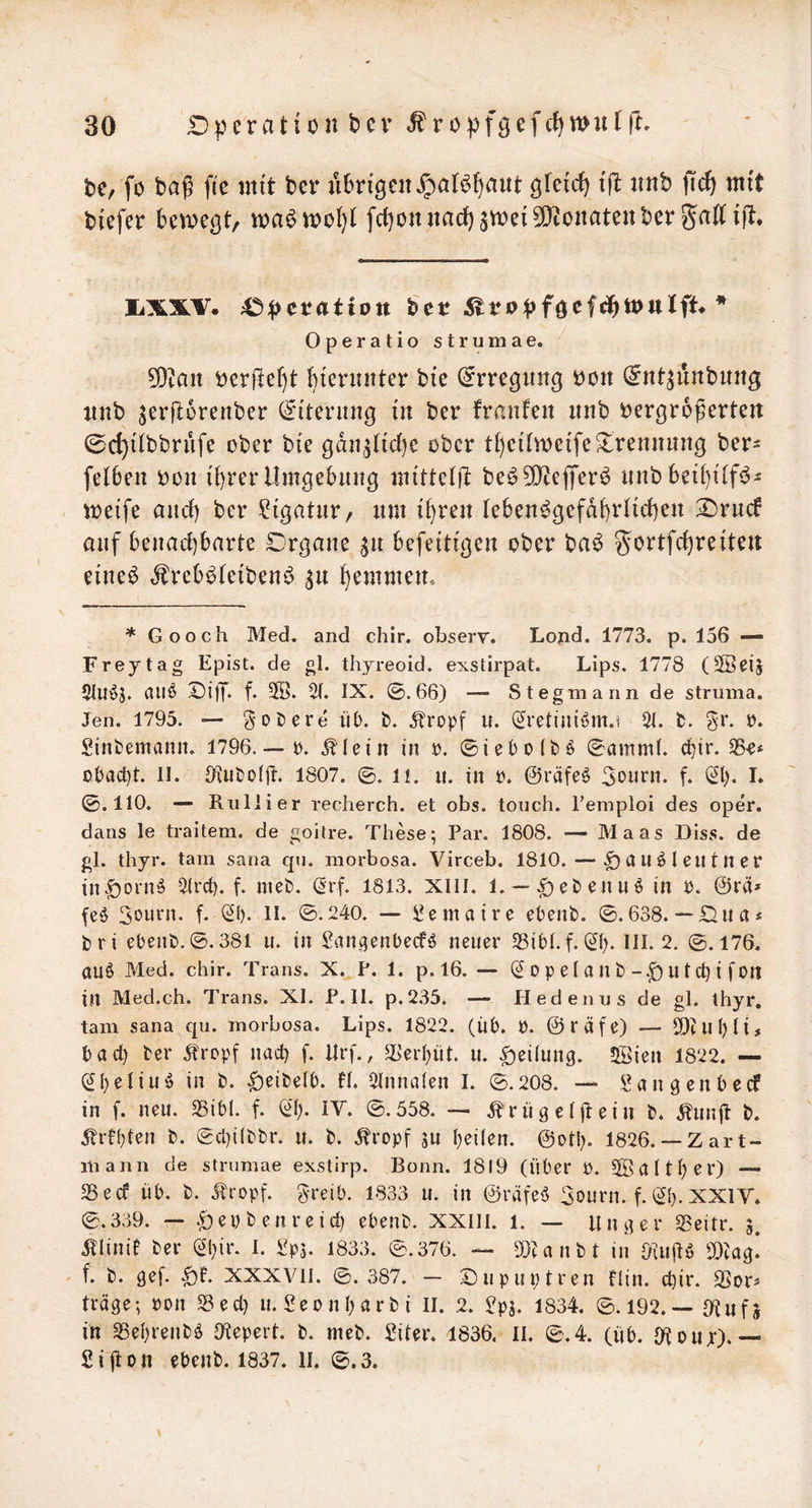 t)c, fö baß fic mit ter «bn'geit ^at^()aut tft imb jic^ mit bi'efer bemcßt, fc^oniiacf)3mei5!}tonateitberga((tjit. liXXV. 45;()et?atiott ^vt>pf^ci^tt>nliU * Operatio strumae. 9)tait tjcrjle^t bicriuiter bie (^rregim^ bon ^nt^unbung luib ^erftorenber (^itenin^ in ber franfen unb bergroßerten ©d}ilbbrüfe ober bie gdii^Hcbc ober tf)ctlmetfc Trennung ber- felben bon {{)rer Umgebung mi'tteljl beö^O^efferö nnbbei()i'(f(^- meife and) ber Ligatur, um t^ren ^eben^gefd^)rl^d)en :2)rnc6 auf benachbarte Organe ^n befeitigen ober ba^ ^ortfchreiten eine^ ^frebi^Ieibeni^ ^n hemmem * Gooch Med. and chir. obsery. Lopd. 1773. p. 156 — Frey tag Epist. de gl. thyreoid. exstirpat. Lips. 1778 (Sßeij 21lti55. (1116 Oi)T* f* 3ß. IX. ©.66) — Stegmann de Struma. Jen. 1795. — g-Döere ÜD. fc. 5tropf u. (2retiui6m.t 51. fc. gr. r. Sinfcemann. 1796.— r. .^lein in r. ©iel)0(t)6 ©amml. ebir. 55^* o()acbt. II. 9{u&o(jt. 1807. ©. II. u. in r. @räfe6 3ourn. f. (21). I* ©.110. — Rnllier reoherch. et obs. tonch. l’emploi des oper. dans le traitem. de goilre. These; Par. 1808. — Maas Dlss. de gl. thyr. tarn sana qu. morbosa. Virceb. 1810. — ^au6lentncr in.f)Din6 5(rcb. f. niet». (2rf. 1813. XIII. 1. —^ebenu6 in r. @rä» fe6 3eurn. f. (2i). II. ©.240. — bemaire ehent). ©.638. — Ona« tri ebent).©.38l u. in ban.(5enbecf6 neuer 53ibl.f. ^(). III. 2. ©.176. au6 Med. chir. Trans. X. P. 1. p. 16. — (2 0 p el a It bU t cb i fon in Med.ch. Trans. XI. P. II. p.2.35. — Iledenus de gl. thyr. tarn sana qn. morbosa. Lips. 1822. (iib. b. ©räfe) — SOUlbÜ# bacl) ber Jtropf nach f. lirf., )b'erbüt. u. Teilung. 5öien 1822. — (2beliu6 in t. |)eite(b. H. 5Inna(en I. ©.208. — SJangenbeef in f. neu. S5ib(. f. (2b. iV. ©.558. — .^riig elftein t. .^unit t. Jlrebten t. ©cl)i(bbr. u. t. ^ropf ju heilen, ©otl). 1826.— Zart- mann de strumae exstirp. Bonn. 1819 (über P. Sßdltber) — 25ed üb. t. ^tropf. greib. 1833 u. in @räfe6 3ourn. f. (2b. XXIV. ©.339. — .^epbenreid) ebenb. XXIII. 1. — linger 5Beitr. 5. Älinit ber (2bie. b 1833. ©.376. — 5[)tanbt in ^Diag.* f. b. gef. XXXATI. ©.387. — ©upuptren Hin. ebir. SSor^ träge; pon )8ecb u. Seonbarbi II. 2. ?pj. 1834. ©.192.— Oiitfj in 5ßebrenb6 Oiepert. b. meb. Siter. 1836. II. ©.4. (üb. O^pur).— £ijton ebenb. 1837. li. ©.3.
