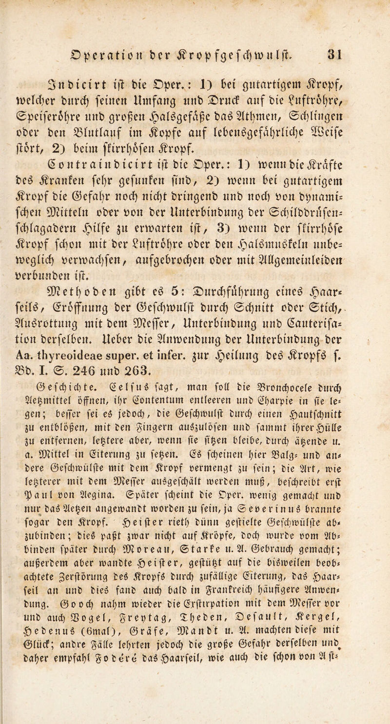 Sttbfcirt i|l bte Oper,: 1) bei gutartigem ^ropf, tDefc()er biirci) feinen Umfang nnb Orncf auf bie ?nftr6()re, 0peifer6i)re nnb grofen «^al^gefaf e ba^ ^(t^men, 0rf}lingen ober ben ^Intfaiif im ,fopfe auf teben^gefdbrlicbe 5[öeife jtort/ 2) beim ffirr()6fen ,fropf, (5ontrainbicirt ifl bie Oper.: 1) tt^ennbied^rdftc be^ t^ranfen fef)r gefunfen finb, 2) trenn bei gutartigem ^ropf bie ®efat)r nocf) nid)t bringenb nnb nod) ron bpnami- fd)en 50tttte(n ober ron ber Unterbinbnng ber 0d]iIbbrnfen- fd)iagabern Jnitfe ^n ertrarten ij^, 3) trenn ber fftrrbofe dlropf fdton mit ber ^nftrbbrc ober ben ^aibmnbfefn nnbe- treg(id) rertrad]fen, anfgebrod)en ober mit 2(Wgemeinteibeit rerbnnben ijt. 50teti)oben gibt e6 5: Onrd)fuf)rnng eineö »^aar^ feit^/ (^rbjfnnng ber (^efd)trnt)l: burd} 0d)nitt ober 0tidi, 5Inörottung mit bem 50iejfer/ Unterbinbnng nnb ^anterifa- tiott berfetben. lieber bie Sdntrenbnng ber Unterbinbnng ber Aa. thyreoideae super, et iirfer. ^nr Jpeitnug beb »^ropfb f. S3b. 1. 0. 246 nnb 263. @efc^ic{)te. (^elfub fa^t, matt fott bie 35rottc^ocefe burd? 5ic^^mittel öfnett, i()r (^ontentum entleeren nnb (2i)arpie in jTe Je* Qen; beijer fei eö feborf), bie @efc{)mii(jt biird) einen ^autfctjnitt Sn ent&Iofen, mit ben Ringern aii^sulöfen nnb fammt if)rerr)nne SU entfernen/ (entere aber, menn ITe fi^en bteibe, burct) ä^enbe u. a. SDtittel in (Eiterung ju fe|en. (5» fc^einen I)ier Safg^ nnb aiu bere ©efcbmülfte mit bem ^ropf permengt su fein; bie '^rt, mie festerer mit bem 2}?e)Ter auegefdjätt tperben mu^, befc^reibt er)]: fbaul pon Slegina. Später fcl}eint bie £^per. rnenig gemad)t nnb nur baö ^e^en angemaubt »porben ju fein, ja ©eperinu^ brannte fogar ben .^ropf. ^eifter rieti) bünn geftielte ©cfdjtpütfte ab* jubinben; bie§ paft jtpar nic^t auf^'röpfe, bod) tpurbe Pom 5tb* binben fpäter burd} S!}toreau, ©tarfe u. 5t. ©ebraud) gemad)t; au^erbem aber ipanbte ^eifter, gejtü|t auf bie biöipeiten beob* achtete ^erftörung beö Äropfö burd) gufattige (Eiterung, baö ^aar* feil an unb bieö fanb aud) batb in grauFreid) t)äufigere 5tntpen* bung. ©ood) nal)m rnieber bie (Jrftirpation mit bem 2)(e|Ter por unb aud) ^ogel, greptag, Xf)eben, ©efautt, .berget, ^ebenu6 (örnal), ©räfe, ^Otanbt u. 5t. mad)ten biefe mit ©tücF; anbre ^ätte Ief)rtert jebod) bie gro^e ©efat)r berfetben unb^ baf)er empfahl gobere ba6|)aarfeit, mie aud) bie fd)on Pon 5t
