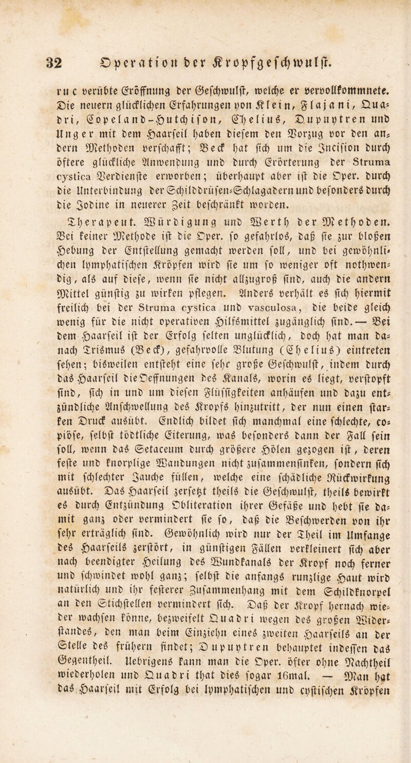 ruc yeni()te (^rojfmmg ber @efcf)njiiljl, tüclc^e er öerroUfommnete. Die neuern g(ücf(ict}en (5rfai)rim3en i;Dn ^leiHr £iua* bri, (5ope(anb-|)utc^ifon, (^f^eliu^, Dupuptren nnb Unger mit bem ^aarfeil I)aben biefem ben SSorjug ror ben an? bern 5[)tetI)Dben rerfcbafft; S5ecf ()at isc^ um bie 3ncifion burcb öftere 9(ücf(id)e Slnmenöung unb burd) (Erörterung ber Struma cjstica SSerbienfte crmorben; übert^aupt aber iit bie Dper. burc^ bie llnterbinbung ber®d)i(bbrüfen^©d}Iagabernunb befonberi^burc^ bie 3oöine in neuerer befc^räntt morben. DI;erapeut. 2öürbigung unb 3öertl) ber SDtetf)oben. Sei feiner tIRer()obe ift bie ©per. fo gefal^rlo^, baö fie sur blofen Hebung ber (Ent|tedung gemacht merben fod, unb bei gemöhnii* eben Ipmpbatifcben ^tröpfen mirb fie um fo meniger oft notbmen= big, al^ auf biefe, menn fie nicht aUsugro§ finb, auch bie anbern JDcittel günftig gu mirfen pflegen, i^nberg perhält eö fich freilich bei ber Struma cystica unb vasculosa, bie beibe gleich menig für bie nicht operatioen |)ilBmittel jugänglich jinb.— Sei bem -^aarfeil ift ber (Erfolg feiten unglücflich, hoch hat man ba^ nach ^ri^muö (Seef), gefahrpolle Slutung ((Sh^liw^) eintreten fehen; biömeilen entjteht eine fehr gro^e ©efchmulft, inbem burch ba^ ^aarfeil bieDeifnungen be^ ^anal^, rnorin e^ liegt, Perjtopft finb, fich itt biefen glüfjigfeiten anhäufen unb basu ent? 5ünblid)e Ulnfchmellung be^5 ifropfö hinjutritt, ber nun einen jfars Fen Druef au^übt. (Enblich bilbet lieh manchmat eine fchlechte, co* piöfe, felblt töbtliche (Eiterung, ma^ befonberö bann ber galt fein foll, menn ba§ ©etaceum burch größere ^ölen gejogen i|t, beren fejle unb fnorplige 5Daubungen nicht jufammenfinFen, fonbern fich mit fd}lechter 3aud)e füllen, welche eine fchäbliche IKücfwirFung au6übt. Daiä ^aarfeil jerfe^t theilö bie @efd)wul|F, theiU bewirft eö burd) ^ntäünbung Dbliteration ihrer ©efäöe unb hebt fie ba^ mit gans ober perminbert fie fo, baf bie Sefchwerben pon ihr fehr erträglid) finb. ©ewöhnlich wirb nur ber IXheil im Umfange M ^aarfeilö serlFört, in günftigen gäden perFleinert fid) aber nach beenbigter Teilung beö 2öunbFanal^ ber 5Fropf noch ferner unb fd)winbet wohl ganj; felbjt bie anfangs runzlige ^aut wirb natürlid) unb ihr fejterer Bttfammenhang mit bem ©chilbFnorpet an ben ©tid)freüen perminbert fich. 3:)af ber pfropf hernach wie- ber wad}fen fönne, bezweifelt £luabri wegen beö grofen äöiber- itanbeö, ben man beim (Einziehn eineö streiten ^aarfeilö an ber ©teile beö frühem finbet; Dupuptren behauptet inbetJen baö ©egeutheil. Uebrigenö Faun man bie Dper. öfter ohne Dftachtheil wieberholen unb Duabri that bie6 fogar I6mal. — 9)can höF ba» ^aarfeil mit (Erfolg bei Ipmphatifdjen unb cpflifdjen pfropfen