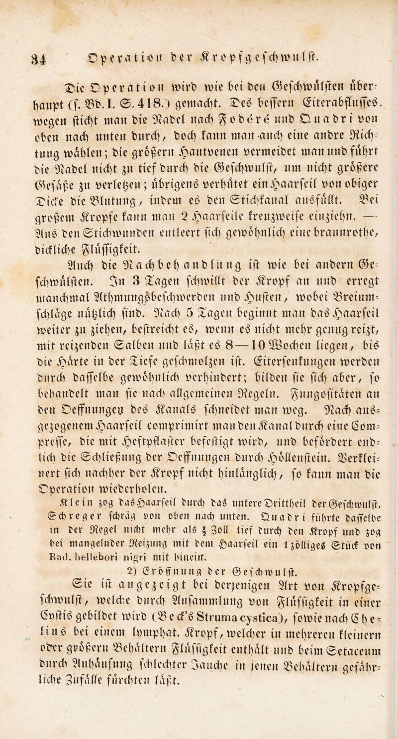 84 DpevMticn bn* cpfö Xiic Operation ^Di'rb mie bei bcu (?5cfd]\i;)iUilen über- t)au^yt Cf, Q3bJ. 0,418.) gentad)!. beffern (^itcrabflnfTcö. wegen jlicbt man btc 51abet nad) gobere nnb Dnabn' oon oben nad) nuten bnrd), bod) fann man and) eine anbre ^id)= tiing wdbten; bie großem .s^antoenen öermcibet mannnbfu()rt bie 9^abe( ntd)t jn tief burd) bte ©efcbwntft, nm n{d)t größere Gkfdße ^n oertelpcn; nbngenb r>crbntet etnJf^aarfcit öon obiger X'tcfe bie Tintling, tnbem eb ben 0tid)fana( anofiUtt. ^ei großem dtropfe fann man 2 .t>aarfcile fren^weife cin.^icbn. — 3(nb ben 0ttcbwnnben entleert ßd) gewohnh'd) eine brannrotbc/ bicflidie glujTigfeit, 21nd) bie 5c a d) b c ß a n b f n n g ijl: wie bei anbern (?3e= fdiwulßen. 3» 3 Klagen fdiwillt ber dlropf an nnb erregt manebmaf 2(tt)mnng^§befd)werben nnb Jijnßeit/ wobei 53reinm= fd)ldge niibtid) finb. 57ad) 5 ^agen beginnt man bab^ .^'>aarfeif weiter ju gießen, beßreiebt e^/ wenn ei3 nicht mehr genug rei^t, mit rci,5enbcn 0al6en nnb (dßt eb 8—lO^Öocben liegen, bic^ bie .parte in ber fließe gefcbmol^en iß. ^iterfenfnngen werben bnreh baffelbe getoobnlic)) oerbinbert; bilben ße ßd) aber, fo bebanbelt man ße nad^ allgemeinen Siegeln, gnngoßtdten an ben Oetfnnngeu beb dfanalb ß-bneibet man weg. 5iad) anb= gezogenem .)paarfeil comprimirt man beiuf anal bnrd) eine(5om= :)^rcßc, bie mit .peftpßaßer befeßigt wirb, nnb befbrbert enb- lid) bie 0d)ließnng ber Deffnnngen bnrd) .poßenßein. a>erflci= nert ßd) naeßber ber d^ropf nießt ßinldnglicß, fo fann man bie Operation wieberbolcn. .^lein m ba^|)aarfeil burd) ba§ untereOrittbeil ber@e|*cbtt5u(rf, 0ct)re^er fcbräii oon oben nact) unten. Ouabri führte taßclbe in ter D^te^el niebt mehr als | Soll tief tureß ben Äropf nnb m bei man^elnber O^eismm mit bem ^aarfeil ein l söllige^ 0tücf oon Kad. hellebori ni^ri mit hinein. 2) (5röifnun(i ber ©efebmulß. 0ie iß an gezeigt bei ber)enigen 2lrt bon dlropfgc^ fcbwnlß, weldie biircß 5lnfammlung oon glnffigfeit in einer (5t)ßii5 gebilbet wirb C^e cf’ö Struma cystica), fowie naeß (5 ß e = liii^ bei einem Ipmpßat. 3?ropf, wclcßer in meßreren flcinern olyer großem ^ebdltern glnfßgfeit cntbdlt iinb beim0ctaccnm bnrcdi ^Inßdnfnng fddediter 3and)e in jenen i^3cbdltem gefdbr= liebe 9»falle fnrebten Idßt.